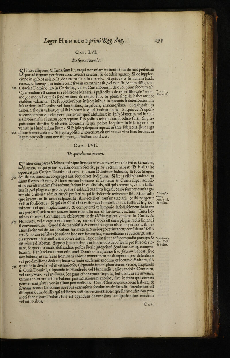 i Cap. LVI. Defirma tenenda. SI inter aliquem,& firmarium fuum qui non etiam fit homo fuus de hiis prefertim qua? ad firmam pertinent controverfia oriatur. Si de taleis agatur. Si de fupplec- cione in ipfo Manerio fit, de ca?tero ficut in ca?teris. Si quis vero firmam in feudo teneat,& homagium inde fecerit five in eomanens fit, vel non fit,& eum diligit,fa- io tisfaciat Domino fuo in Curia fua, vel in Curia Domini de quo ipfum feodum eft. Qua?rendum eft autem in redditione Manerii a paftoribus de animalibus,de * num- mo, de modo a ceteris fervientibus de officio fuo. Si plena fingula habeantur& ejufdem valentia?. De fuppletionibus inhominibus in pecuniafideterioratumfit Manerium in Domino vel hominibus, inpafeuis, innemoribus. Siquisgablum auxerit, fi quis tulerit,quid fit in horreis, quid feminatum fit. Si quis de Pncpofi- to conqueratur quod ei per injuriam aliquid abftulerit in ipfo Manerio, vel in Cu¬ ria Domini fui audiatur, & tanquam Pra?pofitus refpondeat fubditis fuis. Si pne- pofituram dimifit & alterius Dominii fit qui poftea loquitur in hiis fuper eum veniat in Hundredum fuum. Si & ipfe quicquam repetat in ante fubje<ftis ficut erga 20 alium fieret caufa fit. Si in pra?pofitura non curvavit unicuique viro licet fecundum legem praepofituram non fufcipere,cuftodiam non licet. Cap. LVII. Dc querela <vicmoruni. SI inter compares Vicinosutrinque fint querela?, conveniant ad divifas terrartim* fuarum, et qui prior querimoniam fecerit, prior redum habcat. Et fi alias ire oporteat, in Curiam Domini fui eant: fi unum Dominum habeant, & foca fit ejus, 20 & illic eos amicitia congreget aut fequeftret judicium. Si fecus eft in hundredum fuum fi opus eft eant. Si inter eorum homines difeeptetur inCuriis fuper accufa- tionibus alternatim fibi redum faciant in caufis fuis, nifi quis retentus, vel diviadia- tus fit, vel plegiatus pro culpa fua fit alibi fecundum legem, & ibi femper caufa aga¬ tur ubi crimen * admittitur-,Si prefertim qui forisfecerit retineatur ibi. Si cum ali- * cof»mh- quoinventum fit unde culpatus fit, ibineceffeeft caufamtradari, &ibipurgetur ‘“Zlsdd. vel ibi fordidetur. Si quis in Curia fua redum de hominibus fuis fadurus fit, no- & nofter. minentur ei qui implacitantur, & competenti teftimonio fatisfadioncm habeant nee perdat Curiam nec focnam fuam quamdiu non difforciaverit redum. Inter ho¬ mines aliorum Comitatuum obfervetur utde MU pariter veniant in Curias & 40 Hundreta, vel congrua caufarum loca, tamen fi opus eft datis plegiis redu faciendi ^ ficonveneritibi. Quod fide manifeftis & confeihs agatur ubi quis peccavit, ibi re¬ turn faciat vel de fuo ad valens forisfadi pro inborgo retineantur confiderate fcili- cet, & coram teftibus & ratione hoc non furore fiat, necrieflatum reputetur,& jufti- cia repetentis in injufticiara convertatur.S^pe enim fit ut ad * compodia pra?ceps & 'conpwdin difpendia dilabatur. Sa?pe etiam contingit ut hoc modo depofitum pro furto & rie- flato,& quoquo modo defraudato poftea fuerit intenciatu,&ad hoc denkp compro- batum. Penfandum autem erit omni Domino five focnam five faemm habeat, five non habeat, ut ita fuum hominem ubique manuteneat,ne dampnum pro defenfione vel pro dimifione dedeeus ineurrat juxta caufarum modum,& locum diffinitum, ali- .© quando in divifis vel in eithmiotis, aliquando fuper ipfam tetram vicine, aliquando 5 in Curia Domini, aliquando in Hundredo vel Hundredis, aliquando in Comitatu, \t\Burgimto, \z\Halimoto, longum eftenarrare fingula, fed planum eft inveniri. Omnes enim caufa? fuos habent pertradationum modos, five in ftatu quo coepere permaneant, five in eo in alium pertranfeant. Cum Clerico qui uxorem habeat, & fomam teneat Laieorum & rebus extrinfecis feculariter deditus fit fingulariter eft difceptandum:de illis qui ad facros ordines pertinent,eteis quifacris ordinibus pro- moti funt coram Prelatis fuis eft agendum de omnibus inculpationibus maximis vel miuoribus. _