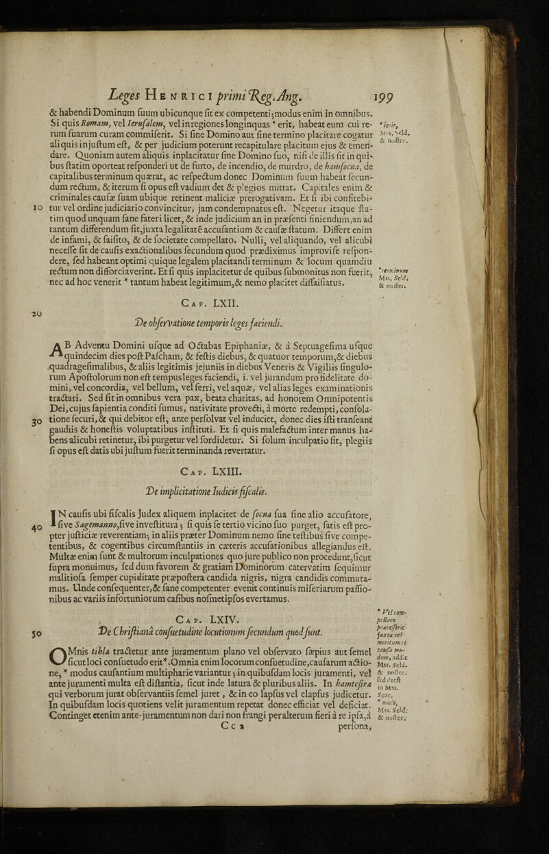 < Leges Henrici primi %eg>Ang, 199 & habendi Dominum fuum ubicunquc fit ex competent!*,modus enim in omnibus. Si quis Romam, vel Ierufalem, velinregioneslonginquas * erit, habeateum cui re- rum fuarum curam commiferit. Si fine Domino aut fine termino placitare cogatur M'*- aliquisinjuftumeft, & per judicium poterunt recapitulate placitumejus&emen- dare. Quoniam autem aliquis inplacitatur fine Domino fuo, nifi de illis fit in qui- bus ftatim oporteat refponderi ut de furto, de incendio, de murdro, de hamfocna, de capitalibusterminum quadrat, ac refpe&um donee Dominum fuum habeat fiecun- dum redlum, & iterum fi opus eft vadium det & p!egios mittat. Capitales enim & criminales caufa? fuam ubique retinent malicia? prerogativam. Et fi ibiconfitebi- 10 tur vel ordinejudiciarioconvincitur, jamcondempnatuseft. Negetur itaque fta¬ tim quod unquam fane fateri licet, & inde judicium an in prafenti finiendum,an ad tantum differendum fit,juxtalegalitateaccufantium &caufee ftatum. Differt enim de infami, & faifito, .& de focietate compellato. Nulli, vel aliquando, vel alicubi necefte fit de caufis exadionalibus fecundum quod pradiximus improvife refpon- dere, fed habeant optimi quiquelegalemplacitanditerminum & locum quamdiu re<ftum non difforciaverint. Et fi quis inplacitetur de quibus fubmonitus non fuerit, nec ad hoc venerit * tantum habeat legitimum,& nemo placitet diffaifiatus. Cap. LXII. 20 De obferVatione tempork leges faciendi. A B Adventu Domini ufque ad Odabas Epiphania?, & a Septuagefima ufque ■**quindecim dies poft Pafcham, & feftis diebus, & quatuor temporum,& diebus .quadragefimalibus, & aliis legitimis jejuniis in diebus Veneris & Vigiliis fingulo- rum Apoftolorum non eft tempusleges faciendi, i. vel jurandum profidelitate do- mini, vel concordia, velbellum, vel ferri, vel aqua?, vel alias leges examinationis tra&ari. Sed fit in omnibus vera pax, bcata charitas, ad honorem Omnipotentis Dei,cujus fapientia conditi fumus, nativitate prove&i, a morte redempti, confola- go done fecuri. Sc qui debitor eft, ante perfolvat vel induciet, donee dies ifti tranfeant gaudiis & honeftis voluptatibus inftituti. Et fi quis malefa&um inter manus ha- bens alicubi retinetur, ibi purgetur vel fordidetur. Si folum inculpatio fit, plegiis fi opus eft datis ubi juftum fuerit terminanda revertatur. Cap. LXIII. / De implicitatione Iudick fifcalk. IN caufis ubi fifealis Judex aliquem inplacitet de focna fua fine alio accufatore, ^ five Sagem anno five, inveftitura 5 fi quis fe tertio vicino fuo purget, fatis eft pro¬ pter jufticiae reverentiam-, in aliis prater Dominum nemo fine teftibus five compe- tentibus, & cogentibus circumftantiis in ceteris accufationibus allegiandus eft. Multa? enim funt & multorum inculpationes quo jure publico non procedunt,ficut fupra monuimus, fed dum favorem & gratiam Dominorum catervatim fequimur malitiofa femper cupiditate prapoftera Candida nigris, nigra candidis commuta- mus. Unde confequenter,& fane competenter evenit continuis miferiarum paffio- nibus ac variis infortuniorum cafibus nofmetipfos evertamus. Cap. LXIV. 50 De C hriftiana confuetud'me locutionum fecundum quodJunt. OMnis tibia tra&etur ante juramentum piano vel obfervato faepius aut femel ficutloci confuetudo erit*.Omnia enim locorumconfuetudine,caufarum a&io- Lid! ne, * modus caufantium multipharie variantur * in quibufdam locis juramenti, vel & nofter. ante juramenti multa eft diftantia, ficut inde latura & pluribus aliis. In bamtefira C^csf qui verborum jurat obfervantiis femel juret, &ineo lapfusvel elapfus judicetur. sCac. * In quibufdam locis quotiens velit juramentum repetat donee efficiat vel deficiat. LiLs s-cM Continget ctenim ante-juramentum non dari non frangi per alterum fieri a re ipfa,a & Softer.’ C c a perfona, y~el com- p c lions pstecefferit juxta rer merit urn it
