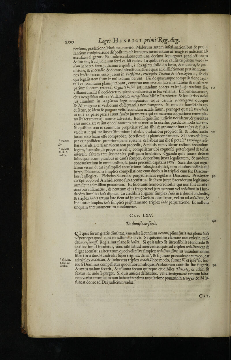 Wtm'm- * ut, Mss. ydd. & nofter. IQ 20 * fit,Mss. Sdd.fc nofter. perfona, pradatione,Natione, merito. Malorum autem infeftinationibus & perju- rantium’confpiratione difpofitum eft frangens juramentum ut magis ei judicium ab accufatis eligatur. Et unde accufatus cum una decima fepurgaret per ele&ionem & fortem, ft ad judicium ferri calidi vadat. In quibus vero caufis triplicem vero la- dam haberet, ferat judicium tripodii, i. fexaginta folid. in furco, & murdro, & pro- ditione, & incendio & domus infra<ftione,& eis qua? ad diffadtionem pertinent,om- nes fradto facramento jurentin Wcfifexa, exceptis Thainis & Presbyteris, & eis qui legalitatem fuam in nullo diminuerunt. Hii de quacunque compellatione capi- tali vet communi plane jurabunt, congruo numero confacramentalium & qualitate parium fuorum retenta. Quia Thaim jusjurandum contra valet jusjurandum fex villanorum.Et ft occideretur, plene vindicaretur in fex villanis. Etfi emendaretur, ejus wercgildum eft fex Villanorum tveregiIdum:Miftae Presbyteri & fecularis Thaim jusjurandum in Anglorum lege computatur a?que carum Francigena quoque & Alienigena? in verborum obfervantiis non frangunt. Si quis de homicidio ac- cufetur, & idem fe purgare velit fecundum natale fuum, perneget qua? eft Werelada ut qui ex parte patris erunt fradlo juramento qui ex materna cognatione erunt pia¬ no fe facramento juraturos advertat. Item ft quis fine judicio occidatur, & parentes ejus innoxiare velint quod innocens et fine merito fit occifus pra?di&o modo faciant. Si quilibet rem in communi propitiate velint fibi & utrumque funt teftes & furti- vadicaturqui melius teftimonium habebit probationi proprior fit, & folusfra&o juramento fuam efte comprobet, & teftes ejus plane confirment. Si fecus eft fem- per erit poflidens proprior quam repetens, & habeat aut ille fi poteft * Weninga refi- ftatqua? ultra tertiamvicem non procedit, & nobis nonvidetur re&um fecundum legem, * aut aliquis properare velit, compellatur ubi cognofci poteft quod & teftis intereft, faltem ante fex menfes poftquam furabitur. Quando quis jurare debeat folus quam cum pluribusin caufafemper, &perfona juxta legalitatem, &modum concaufantium in omni ordine,& juxta precium capitalis Wife. Sacerdos qui regu- larem vitam ducat in fimplici accufatione folus,in triplici, cum duobus ordinis fui juret^ Diaconus in fimplici compellatione cum duobus in triplici cum fex Diaconi- bus fe allegiet. Plebeius Sacerdos purget fe ficut regularis Diaconus. Presbyter abEpifcopovel Archidiaconofuo accufatus, fe fextojuret Sacerdotum legitimo- rum ficut ad miffam paratorum. Et fit omnis homo credibilis qui non fuit accufa- tionibus infamatus, & neutrum ejus fregerit vel juramentum vel ordalium in Hun¬ dreds fimplici lada dignus. In credibili eligatur fimplex hda in tribus Hundredis, & triplex lada tantum late ficut ad ipfam Curiam obedietur, vel eat ad ordalium, & inducatur fimplex lada fimplici perjuramento triplex lada perjurationc. Et nullum unquam antejuramentum condonetur. Cap. LXV. * De dimifsmefurls. CI quis furem gratis dimittat, emendet fecundum weram ipfius furis,aut plena lada perneget quod cum eo falfum fcefeivit. Si quisaudito clamore non exierit, red- dat werfeunejf. Regis, aut plane fe ladiet. Si quis adeo fit incredibilis Hundredo & a tribus fimul incufetur, tunc nihil aliud interveniat quin ad triplex ordalium eat & eligat accufatus alterutrum quod velit five fimplex ordalium five jusjurandum unius liberi in tribus Hundredis fuper triginta denar’, & fi jurare pra?audeant cum eo, eat ad triplex ordalium^ & inducatur triplex ordaliu hoc modo, fumat V7 etipfe*fit fex- tus fi Dominus compelletur quod fuorum aliquis Pra?latorum confilio fuo fugerit, 50 &antea malum fecerit, & aflumat fecum quinque credibiles Thainos, & idem fit fextus, & inde fe purget. Si quis amicis deftitutus, vel alienigena ad tantum labo- rem veniat ut amicum non habeat in prima accufatione ponatur in Hengenfc ibi fu - ftineat donee ad Dei judicium vadat. 30 40