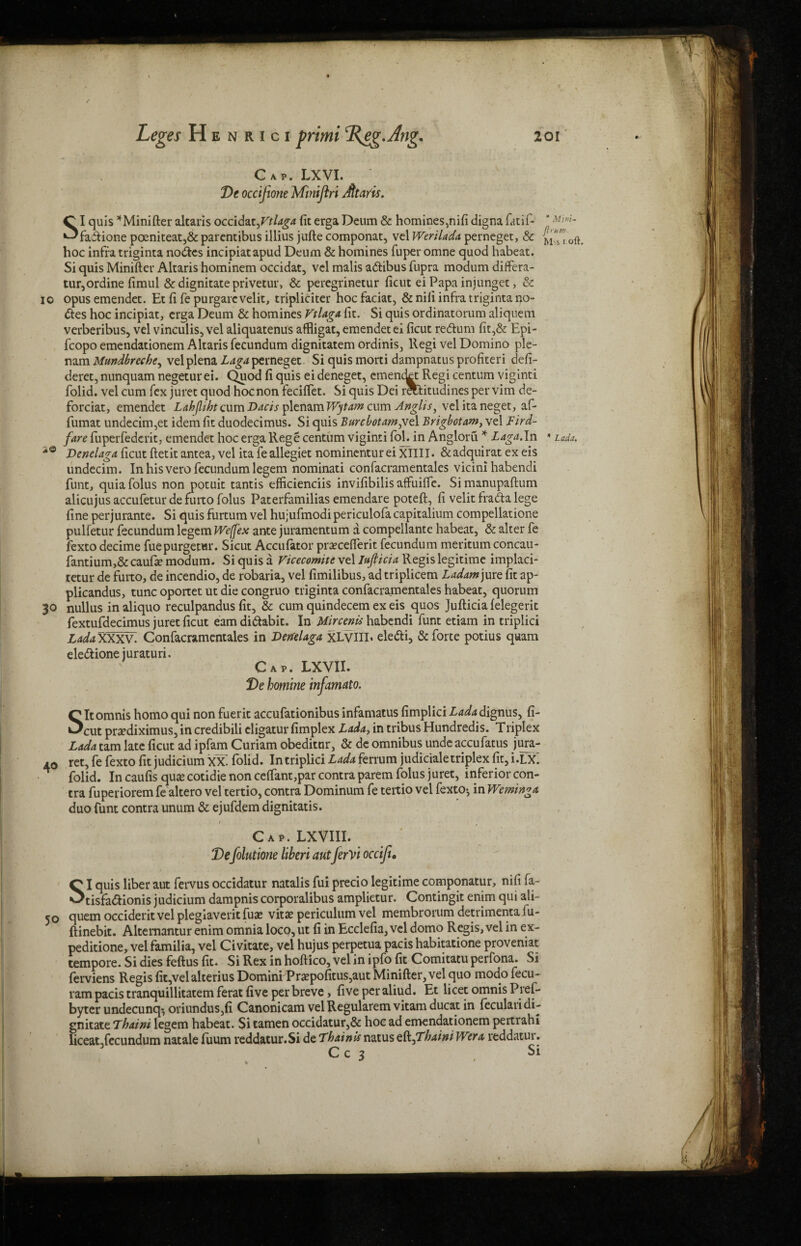 Cap. LXVI. De occijione Minijiri Jttaris. SI quis *Minifter altaris occid^Vtlaga fit erga Deum & homines,nifi digna fatif- fadione poeniteat,& parentibus illius jufte componat, vel Werilada perneget, & hoc infra triginta nodes incipiatapud Deum & homines fuperomne quod habeat. Si quis Minifter Altaris hominem occidat, vel malis adibus fupra modum differa- tur,ordine fimul & dignitate privetur, & peregrinetur ficut ei Papa iniunget, & io opusemendet. Et fi fe purgarevelit, tripliciter hocfaciat, & nifi infra triginta no¬ des hoc incipiat, erga Deum & homines Vtlaga fit. Si quis ordinatorum aliquem verberibus, vel vinculis, vel aliquatenus affligat, emendetei ficut redum fit,& Epi- fcopo emendationem Altaris fecundum dignitatem ordinis, llegi vel Domino ple- nam Mundbreche^ vel plena L aga perneget. Si quis morti dampnatus profited defi- deret, nunquam negeturei. Quod fi quis eideneget, cmenckt Regi centum viginti folid. vel cum fex juret quod hocnon feciftet. Si quis Dei r&litudines per vim de- forciat, emendet Lahfliht cum Dacis plenam Wytam cum Anglis, velitaneget, af- fumat undecim,et idem fit duodecimus. Si quis Burcbotamfiz 1 Brigbotam, vel Bird- fare fuperfedcrit, emendet hoc erga Rege centum viginti fob in Angloru * Laga.In Denclaga ficut ftetit antea, vel ita feallegiet nominenturei XIIII. &adquirat ex eis undecim. In his vero fecundum legem nominati confacramentales vicini habendi funt, quia folus non potuit tantis efficienciis invifibilis affuiffe. Si manupaftum alicujusaccufeturdefurtofolus Paterfamilias emendare poteft, fi velit frada lege fine perjurante. Si quis furtum vel hujufmodipericulofa capitalium compellatione pulfetur fecundum legem WejJ'ex ante juramentum a compellante habeat, & alter fe fexto decime fuepurgetwr. Sicut Accufator prsecefierit fecundum meritum concau- fantium,& caufie modum. Si quis a Vicecomite vel Iujticia Regis legitime implaci- tetur de furto, de incendio, de robaria, vel fimilibus, ad triplicem Ladam jure fit ap- plicandus, tunc oportet ut die congruo triginta confacramentales habeat, quorum 30 nullus inaliquo reculpandus fit, & cum quindecem ex eis quos Jufticiafelegerit fextufdecimus juret ficut eamdidabit. In Uircenis habendi funt etiam in triplici LadaXXXV. Confacramentales in Denelaga xLVIII. eledi, & forte potius quam eledionejuraturi. Cap. LXVII. De homine infamato. SItomnis homo qui non fuerit accufationibus infamatus fimplici Lada dignus, fi¬ cut prsediximus, in credibili cligatur fimplex Lada, in tribus Hundredis. Triplex Lada tarn late ficut ad ipfam Curiam obeditur, & de omnibus unde accufatus jura- ret, fe fexto fit judicium xx: folid. In triplici Lada ferrum judiciale triplex fit, i.LX: folid. In caufis quae cotidie non ceftant,par contra parem folus juret, inferior con¬ tra fuperiorem fe altero vel tertio, contra Dominum fe teitio vel fexto-, in Wem 'mga duo funt contra unum & ejufdem dignitatis. 40 Cap. LXVIII. Defolutione liberi autferVi occifu QI quis liber aut fervus occidatur natalis fui precio legitime componatur, nifi fa- ^tisfadionis judicium dampnis corporalibus amplietur. Contingit enim qui ali- 50 quernoccideritvelplegiaveritfuse vita?periculumvel membrorumdetrimentalu- ftinebit. Alternantur enim omnia loco, ut fi in Ecclefia, vel domo Regis, vel in ex- peditione, vel familia, vel Civitate, vel hujus perpetua pads habitatione proveniat tempore. Si dies feftus fit. Si Rex in hoftico, vel in ipfo fit Comitatu perfona. Si ferviens Regis fit,velalterius Domini Prepofitus,aut Minifter, vel quo modo fecu- ram pacis tranquillitatem ferat five per breve, five per aliud. Et licet omnis Pref- byter undecunq-, oriundus,fi Canonicam velRegularem vitam ducat in feculari di¬ gnitate Thaini legem habeat. Si tamen occidatur,& hoc ad emendationem pertrahi hceat,fecundum natale fuum reddatur.Si de Thainis natus efa^thaini Wera reddatur.