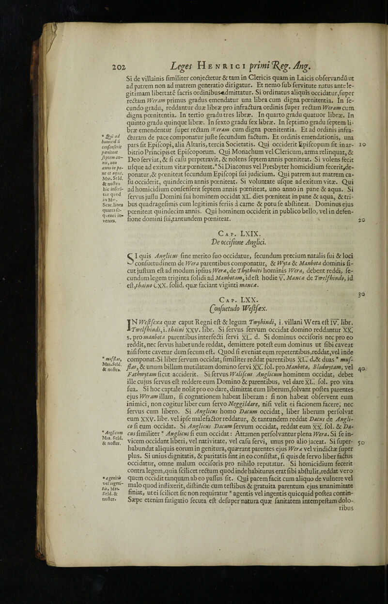 * Qni ad hmicid it confenferit poeniteat fcptem an¬ nis, mo anno in pa¬ ne ct aqua. Mss. Scld. &nofh-o hie inferi- tur quod in Ms?. Scac.linea quarca f> quenci in*> vcmes. * mufflafy Mss.Seld. & nofte». * Angi’ctm Mss. S'eld. & nofter. * agenitu vel rngeni- tis. Mss. Seld. & nofter. Si de villainis fimiliter conjedletur & tam in Clericis quam in Laicis obfervanduut ad patrem non ad matron generatio dirigatur. Et nemo fub fervitute natus antele- gitimam libertate facris ordinibus^dmittatur. Si ordinatus aliquis occidatur,fuper reftam Weram primus gradus emendatur una libra cum digna poenitentia. In fe- cundo gradu, reddantur duse librse pro infra&ura ordinis fuper redam Weram cum digna poenitentia. In tertio gradu tres libra?. In quarto gradu quatuor libra:. In quinto gradu quinque librae. In fexto gradu fex librae. In feptimo gradu feptem li¬ brae emendentur fuper redam weram cum digna poenitentia. Et ad ordinis infra- duramde pace componaturjufte fecundum fadhrni. Et ordinis emendationis, una pars fit Epifcopi, alia Altaris, tercia Societatis. Qui occiderit Epifcopum fit in ar- io bitrioPrincipiset Epifcoporum. Qui Monachum vel Clericum, arma relinquat, & Deo ferviat, & fi cafu perpetravit, & nolens feptemannis poeniteat. Si volens fecit ufque ad exitum vitae poeniteat.*SiDiaconus vel Presbyter homicidium fecerit,de- ponatur,& poeniteat fecundum Epifcopi fui judicium. Qui patrem aut matron ca¬ fu occiderit, quindecim annis poeniteat. Si voluntate ufque ad exitum vitae. Qui ad homicidium confenferit feptem annis poeniteat, uno anno in pane & aqua. Si fervus jufiu Domini fui hominem occidat XL. dies poeniteat in pane & aqua, & tri¬ bus quadragefimis cum legitimis feriis a carne & potu fe abftineat. Dominus ejus poeniteat quindecim annis. Qui hominem occiderit in publico bello, vel in defen- fione domini fui,tantundem poeniteat. 2o Cap. LXIX. De occifione Anglicl. S1 quis Anglian fine merito fuo occidatur, fecundum precium natalis fui & loci confuetudinem de Wera parentibus componatur, & Wyta & Manbota dominis fi- cut jullum eft ad modum ipfius Wera, de Thythuiti hominis Wera, debent reddi, fe¬ cundum legem triginta folidi ad Manbotam, ideft hodie y. Manca de Trvelfhindo, id zSijhaino CXX. folid. qua; faciant viginti manca. Cap. LXX. Qmfuetudo Wejlfex. IN Weflfex a qua? caput Regni eft & legum Twyhindi, i. villani Wera eft iv\ libr. Twelfhindt^i. thain't XXV. libr. Si fervus fervum occidat domino reddantur XX. s. pro manbota parentibus interfefti fervi XL. d. Si dominus occiforis neeproeo reddit,nec fervus habet unde reddat, demittere potefteum dominus ut fibi caveat nififorte cavetur dum fecum eft. Quod fi eveniat eum repetentibus,reddat,vel inde componat.Si liber fervum occidat, fimiliter reddat parentibus XLT d.& duas * muf- jHtts, & unuin billum mutilatum domino fervi XXT fol. pro Manbota, Blodrvytam, vel Fathwytam ficut acciderit. Si fervus Walifcus Anglicttm hominem occidat, debet ille cujus fervus eft reddere eum Domino & parentibus, vel dare XL~ fol. pro vita fua. Si hoc captale nolit pro eo dare, dimittat eum liberum,folvant poftea parentes ejus Weram illam, fi cognationem habeat liberam : fi non habeat obfervent eum inimici, non cogitur liber cum fzvvo Neggildare, nifi velit ei facionem facere, nec fervus cum libero. Si Anglicus homo Dacum occidat, liber liberum perfolvat eum XXV. libr. vel ipfe malefaftor reddatur, & tantundem reddat Dacus de Angli- co fi eum occidat. Si Anglicus Dacum fervum occidat, reddat eum XX. fol. & Da- cus fimiliter * Anglicus fi eum occidat: Attamen perfolvanturplena Wera. Si fe in- vicem occidant liberi, vel nativitate, vel cafu fervi, unus pro alio jaceat. Si fuper- habundat aliquis eorumin genitura,qua?rant parentes ejus Wera vel vindiifta? fuper plus. Si unius dignitatis, & paritatis fint in eo confiftat, fi quis de fervo liber fa&us occidatur, omne malum occiforis pro nihilo reputatur. Si homicidium fecerit contra legem,quia fcilicet return quod inde habiturus eratfibi abftulit,reddat vero quern occidit tanquam ab eo paffus fit. Qui pacem facit cum aliquo de vulnere vel malo quod inflixerit, diftindle cum teftibus & gratuita parentum ejus unanimitate finiat, utei fcilicet fic non requiratur * agentis vel ingentis quicquid poftea contin- Sa?pe etenim fatigatio fecuta eft defuper natura qua? fanitatem intempeftam dolo- ribus 30 40 50