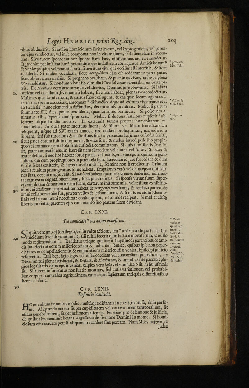 ribus obduxerit. Si mulier homicidium faciat in earn, vel in progeniem, vel paren- tes ejus vindicetur, vel inde componat non in virum fuum, fed clientelam innocen- tem. Sive autem fponte aut non fponte fiant ha?c, nihilominus tamen emendetur. Quae enim per infcientiam* peccaminis per induftriam corrigamus.Amicitiae tame & venijepropius vel remotius erit, fi meritum ejus qui occifus eft interfuit, & ficut acciderit. Si mulier occidatur, ficut mregildum ejus eft reddaturex parte patris ficut obfervamus in aliis. Si pregnans occidatur, & puer in ea vivat, uterque plena Wera reddatur. Si nondum vivus fit, dimidia Wera folvatur parentibus ex parte pa¬ tris. Be Manbota vero utrorumque vel alterius, Domino jure conveniat. Si infans 10 occidat vel occidatur,five nomen habeat, five non habeat, plena jr«viconje&etur. Mulieres quae fornicantur, & partus fuos extingunt, &easqute fecum aguntutu- tero conceptum excutiant,antequam * diffun&io ufque ad exitum vitae removetur abEcclelia, nunc clementius diffundtus, decern annis poeniteat. Mulier fi partum fuum ante XU dies fponte perdiderit, quatuor annis poeniteat. Si poftquam a- nimatus eft , feptem annis poeniteat. Mulier fi duobus fratribus nupferit * ab- iciatur ufque in die mortis. In extremis tamen propter humanitatem re- concilietur. Si quis pater mortuus fuerit, & filium vel filiam hasreditandam reliquerit, ufque ad xV. gratis annos, ncc caufam profequantur, nec judicium fubeant, fed fub tutoribus & au&oribus fint in parentum legitima cuftodia feifiti, 20 ficut pater eorum fuit in die mortis, & vitae fuae, & nullus haeredipede fijo propin- quo vel extraneo periculofa fane cuftodia committatur. Si quis fine liberis deceffe- rit, pater aut mater ejus in hxreditatem fuccedant vel frater vel foror. Si pater & mater defint, fi nec hos habeat foror patris, vel matris,et deinceps in quintum geni- culum, qui cum propinquiores in parentela fiunt,ha?reditario jure fuccedant,& dum virilis fexus extiterit, & hsereditas ab inde fit, foemina non haereditetur. Primum patris feudum primogenitus filius habeat. Emptiones verb vel deinceps acquifitio- nes fuas det cui magis velit. Si Bocland habeat quam ei parentes dederint, non mit- tat earn extra cognationem fuam, ficut prsediximus. Si fponfa virum fuum fuper- vixerit dotem & maritationem fuam, caitarum inftrumentis, vel teftium exhibition nibus eitraditam perpetualiter habeat & morganginam fuam, & tertiam partem de omni collaboration fua, prater veftes & leftum fuum, & fi quis ex eis in Eleemo- finis vel in communi neceffitate confumpferit, nihil inde recipiat. Si mulier abfq*, liberis moriatur,parentes ejus cum marito fuo partem fuam dividant. Cap. LXXI. De bomicidio * Vel alium maleficum. SI quis veneno,vel fortllegio,vel in vultu adione, feu * malcfico aliquo faciat ho¬ micidium five illi paratum fit, alii nihil fecerit quin fadum mortiferum,& nullo modo redimendum fit. Reddatur utique qui fuerit hujufmodi parentibus & ami- cis interfe&i ut eorum mifericordiam & judicium fentiat, quibus ipfe non peper- cit fi res in compellatione fit & emundatione mifericordi# veniat, Epifcopi judicio refervetur. Et fi beneficio legis ad mifericordiam vel concordiam protrahatur, de gios legalitatis deinceps inveniat, triplex vero lada vel emundado fit m hujufmodi fit. Si autem inforticatus non fuerit mortuus, fed cutis variationem vel probabi- lem corporis contrahat segritudinem, emendetur fapientum antiquis dimnitionibus ficut acciderit. 50 Cap. LXXII. Definicio homicidu. Tf Omicidium fit rnultis modis, multaque diftantia in eo eft, in caufa, & in perfo- Jhlnis. Aliquando autem fit per cupiditatem vel contentionem temporalium? fit etiam per ebrietatem, fit per juflionem alicujus. Fit etiam pro defenfione & jufticia, de quibus ita meminit beatus Auguftwus de fermone Domini in monte. Si horai- cidium eft occidere poteft aliquando accidere fine peccato. Nam Miles hoftem, & Judex 30 peccamis Mss. i'eld. * (IffunCOy Mss. Scac. * abjicia- tur. ’ Deeft vcrbum quoddam in Mss, Scac. Mss. Seld.Sc noft.habet tantum De bomb- cidio. *maleficin, Mss.Seldj