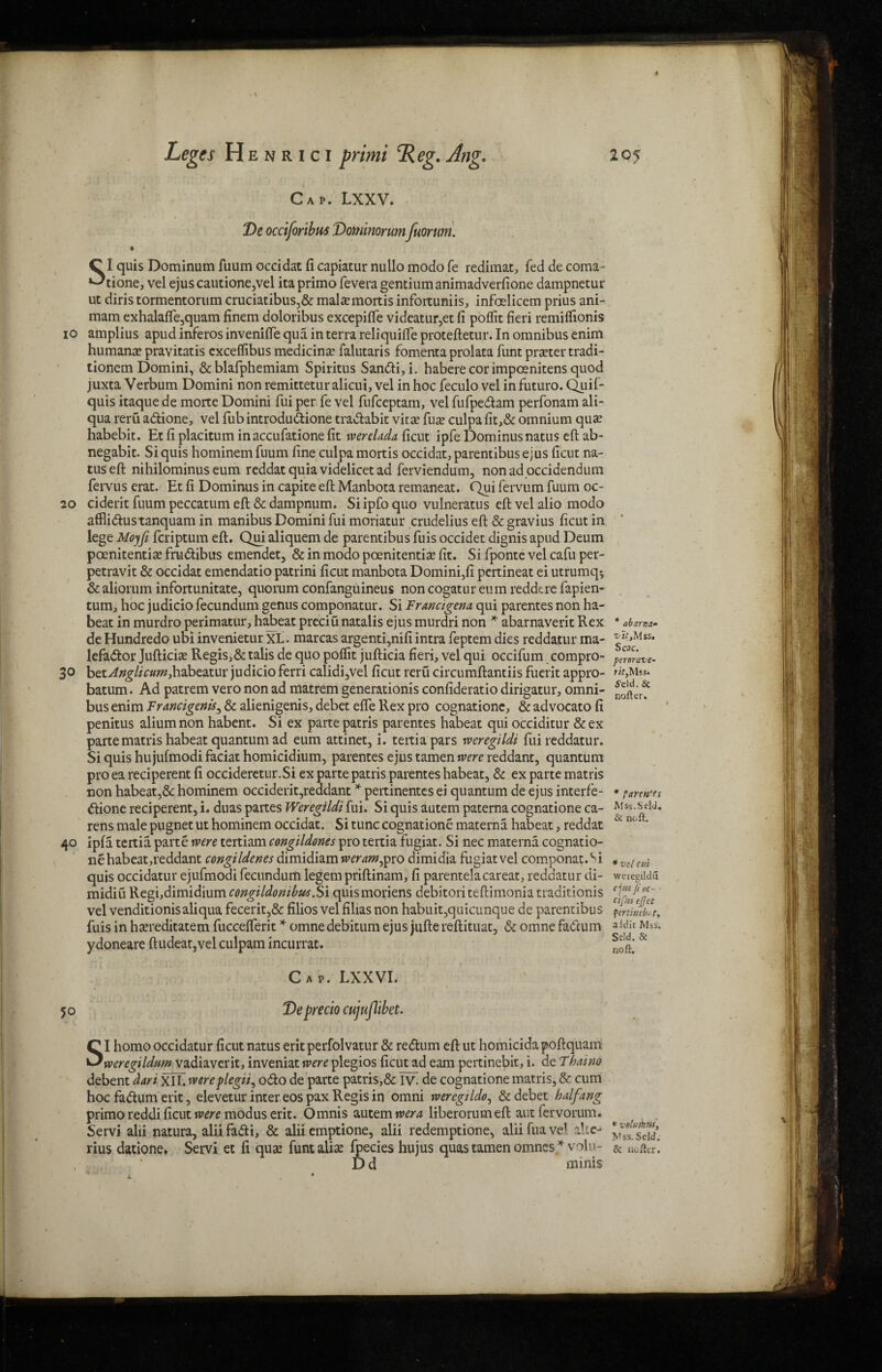 Cap. Lxxv. De occifortbus Dominorumfuorum. Cl quis Dominum fuum occidat fi capiatur nullo modo fe redimat, fed de coma- ^tione, vel ejuscautionejVel itaprimo fevera gentium animadverfione dampnetur ut diris tormentorum cruciatibus,& malae mortis infortuniis, infoelicem prius ani- mam exhalafle,quam finem doloribus excepifte videatur,etfi poflit fieri remiflionis io amplius apud inferos invenifte qua in terra reliquifte proteftetur. In omnibus enim humana? pravitatis exceffibus medicine falutaris fomenta prolata funt prater tradi- tionem Domini, &blafphemiam Spiritus Sandi,i. habere cor impoenitens quod juxta Verbum Domini nonremitteturalicui, vel in hoc feculo vel infuturo. Quif- quis itaque de morte Domini fui per fe vel fufceptam, vel fufpedam perfonam ali- qua reru adione, vel fub introdudione tradabit vitas fuas culpa fit,& omnium quae habebit. Et fi placitum inaccufatione fit werelada ficut ipfe Dominusnatus eft ab- negabit. Si quis hominem fuum fine culpa mortis occidat, parentibus ejus ficut na- tuseft nihilominus eum reddat quia videlicet ad ferviendum, non adoccidendum fervus erat. Et fi Dominus in capite eft Manbota remaneat. Qui fervum fuum oc- 20 ciderit fuum peccatum eft & dampnum. Si ipfo quo vulneratus eft vel alio modo afflidustanquam in manibus Domini fui moriatur crudelius eft & gravius ficut in lege Moyfi fcriptum eft. Qui aliquem de parentibus fuis occidet dignis apud Deum poenitentra frudibus emendet, & in modo poenitentra fit. Si fponte vel cafu per- petravit & occidat emendatio patrini ficut manbota Domini,fi pertineat ei utrumq* &aliorum infortunitate, quorum confanguineus noncogatureum reddtre fapien- tum, hoc judicio fecundum genus componatur. Si Franctgena qui parentes non ha- beat in murdro perimatur, habeat preciu natalis ejus murdri non * abarnaverit Rex deHundredo ubiinvenietur XL. marcasargenti,nifiintra feptemdies reddatur ma- lefador Jufticra Regis,& talis de quo poffit jufticia fieri, vel qui occifum compro- 3° httAnglicumdcvdhtdxuv judicio ferri calidi,vel ficut reru circumftantiis fuerit appro- batum. Ad patrem vero non ad matrem generationis confideratio dirigatur, omni¬ bus enim Francigenis, & alienigenis, debet efte Rex pro cognatione, & advocato fi penitus aliumnon habent. Si ex parte patris parentes habeat qui occiditur &ex parte matris habeat quantum ad eum attinet, i. tertiapars tveregildi fui reddatur. Si quis hujufmodi faciat homicidium, parentes ejus tamen were reddant, quantum pro ea reciperent fi occideretur.Si ex parte patris parentes habeat, & ex parte matris non habeat,& hominem occiderit,readant * pertinentes ei quantum de ejus interfe- dione reciperent, i. duas partes Weregildi fui. Si quis autem paterna cognatione ca- rens male pugnet ut hominem occidat. Si tunc cognatione materna. habeat, reddat 40 ipfa tertia. parte were tertiam eongildones pro tertia fugiat. Si nec materna cognatio¬ ne habeat,reddant congildenes dimidiam weram^pro dimidia fugiat vel componat.^i quis occidatur ejufmodi fecundum legem priftinam, fi parentelacareat, reddatur di¬ midi u Regi,dimidium congildonibusJSi quismoriens debitori teftimonia traditionis vel venditionisaliqua fecerit,& filios vel filias non habuit,quicunque de parentibus fuis in Irareditatem fucceflerit * omne debitum ejus jufte reftituat, & omne fadum ydoneare ftudeat,vel culpam incurrat. Cap. LXXVI. 50 De precio cujuflibet. SI homo occidatur ficut natus erit perfolvatur & redum eft ut homicida poftquam weregildum vadiaverit, inveniat were plegios ficut ad earn pertinebit, i. de Thai no debent dart xTL were f legit^ odo de parte patris,& Tv\ de cognatione matris, & cum hoc fadum erit, elevetur inter eos pax Regis in omni wercgildo, & debet half ang primo reddi ficut were modus erit. Omnis autem wera liberorumeft aut fervorum. Servi alii natura, alii fad i, & alii emptione, alii redemptione, alii brave1 altc- , ' D d minis * abarntl- vie. Mss. S cac. pererave- rif,Mss. Jeld.St nofter. * farcies Mss.Seld. & no ft. * vel cut weregildu e]m fi oc- ■ cifuseflet Qertincbfty aidit Mss. Seld. & no ft. * velu thus. Mss. Scld.