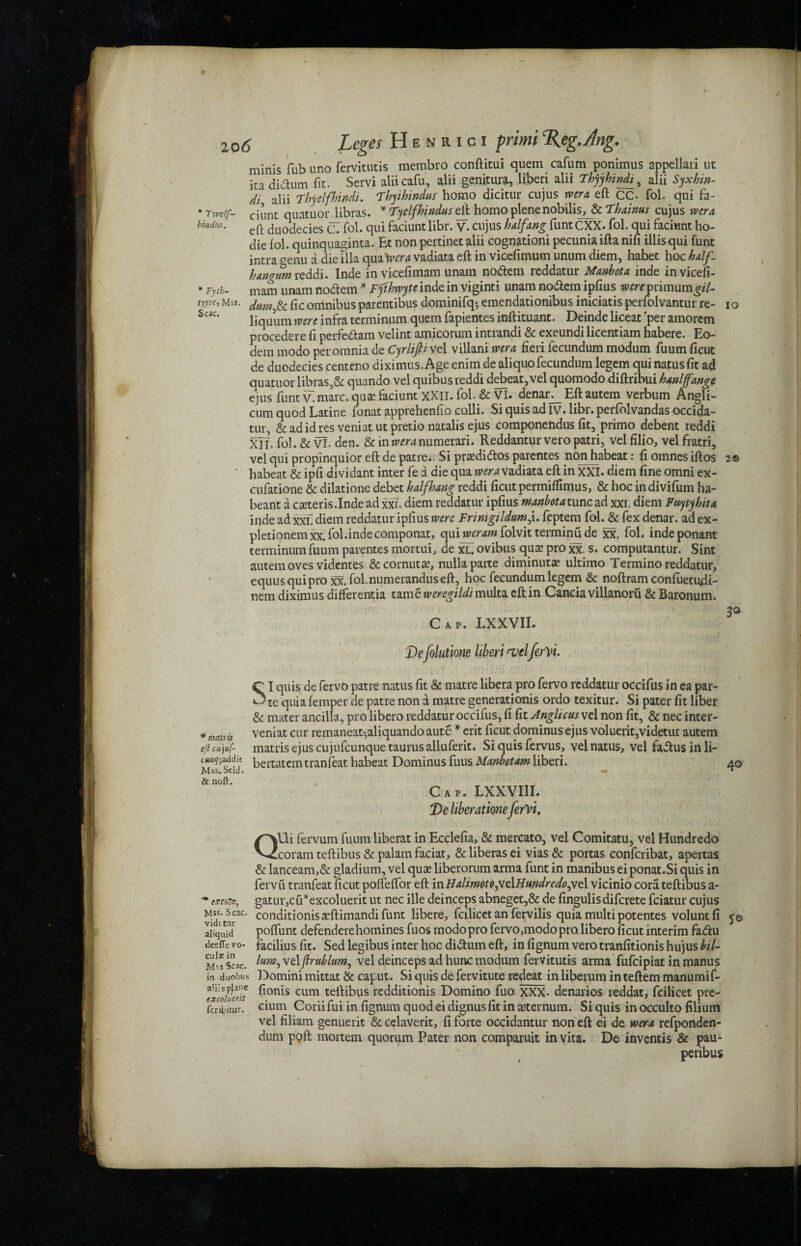 * Twc/f- bincbis. * malrh eft cu'juf- cua-q-,3.ddit Mss. Scld. & noft. IO 20(5 Leges Henrici primi%eg.Ang. minis fub uno fervitutis membro conftitui quern cafum ponimus appellari ut ica didhim fit. Servi aliicafu, alii genitura, liberi alii Thyybinfo , alii Syxhm- di alii Tbyelfbindi. Fbyibindus homo dicitur cujus wera eft CC. fol. qui fa- ciunt quatuor libras. * Tyelfbindus eft homo plene nobilis, & Thaims cujus rvera eft duodecies C. fol. qui faciunt libr. v. cujus balfang funtCXX. fol. qui faciunt ho- die fol. quinquaginta. Et non pertinet alii cognationi pecunia ifta nifi illisqui funt intra genu a die ilia qua tvera vadiata eft in vicefimum unum diem, habet hoc half. hangum reddi. Inde in vicefimam unam nodlem reddatur Manbota inde invicefi- * Fytb- mam unam nodtem * Fftbwyte inde in viginti unam no&em ipfius were primum^/7- tyycc, Mss. jum & flc omnibus parentibus dominifq-, emendationibus iniciatis perfolvantur re- Scac* liquum were infra terminum quern fapientes inftituant. Deinde liceat 'per amorem procedere ft perfedtam velint amicorum intrandi & exeundi licentiam habere. Eo- dem modo per omnia de Cyrlip vel villani rvera fieri fecundum modum fuum ficut de duodecies centeno diximus. Age enim de aliquofecundum legem qui natus fit ad quatuor libras,& quando vel quibus reddi debeat, vel quomodo diftribui hanlffange ejus funt v. marc, quae faciunt XXII. fol. & VI. denan_ Eft autem verbum Angli- cum quod Latine fonat apprehenfio colli. Si quis ad iv. libr. perfolvandas occida- tur, & ad id res veniat ut pretio natalis ejus componendus fit, primo debent reddi XlT. fol. & VI. den. & iniw^numerari. Reddanturveropatri, velfilio, velfratri, vel qui propinquior eft de patre. Si praedidtos parentes non habeat: fi omnes iftos 2© habeat & ipfi dividant inter fe a die qua rvera vadiata eft in XXI. diem fine omni ex- cufatione & dilatione debet half bang reddi ficut permiffimus, & hoc indivifum ha- beant a cseteris.Inde ad xxT. diem reddatur ipfius manbota turret xxr. diem Fuytybita inde ad xxf diem reddatur ipfius were Frimgildum'r. feptem fol. & fex denar, ad ex- pletionemxx. fol.indecomponat, quirveram folvit terminu de xx. fol. indeponant terminum fuum parentes mortui, de xl, ovibus qua? pro xx. s. computantur. Sint autem oves videntes &cornuta?, nulla parte diminuta? ultimo Termino reddatur, equusquipro xx. fol.numeranduseft, hoc fecundum legem & noftram confuetudi- nem diximus differentia tame weregildi multa eft in Cancia villanoru & Baronum. 3° Cap. LXXVII. Defolutione liberi <vtl ferYi. C I quis de fervo patre natus fit & matre libera pro fervo reddatur occifus in ea par- *3 te quia femper de patre non a matre generation^ ordo texitur. Si pater fit liber & mater ancilla, pro libero reddatur occifus, fi fit Anglicus vel non fit, & nec inter- veniat cur remaneat-,aliquando aute * erit ficut dominus ejus voluerit,videtut autem matrisejuscujufcunquetaurusalluferit. Si quis fervus, vel natus, vel fadtusinli- bertatem tranieat habeat Dominus fuus Manbotam liberi. 40 Cap. LXXVI1I. De liberationeferVt. QUi fervum fuum liberat in Ecclefia, & mercato, vel Comitatu, vel Hundredo coram teftibus & palam faciat, & liberas ei vias & portas confcribat, apertas & lanceam,& gladium, vel qua? liberorum arma funt in manibus ei ponat.Si quis in fervu tranfeat ficut poffeffor eft inHalimotoftie\Hundredojfz\ vicinio cora teftibus a- gatur,cu*excoluerit ut nec ille deinceps abneget,& de fingulisdiferete feiatur cujus conditions a?ftimandi funt libere, fcilicet an fervilis quia multi potentes voluntfi 5© poffunt defenderehomines fuos modo pro fervo,modo pro libero ficut interim fadfcu facilius fit. Sed legibus inter hoc didtum eft, in fignum vero tranfitionis hujus bil- lum, velflrublum, vel deinceps ad hunc modum fervitutis arma fufeipiat in manus Domini mittat & caput. Si quis de fervitute redeat in liberum in teftem manumif- fionis cum teftibus redditionis Domino fuo XXX- denarios reddat, fcilicet pre- cium Coriifui in fignum quod ei dignusfit in sternum. Si quis in occulto filium vel filiam genuerit & celaverit, fi forte occidantur non eft ei de wera refponden- dum poft mortem quorum Pater non comparuit in vita. De inventis & pau- peribus '* excsTtt, Mss* Scac. vidttur aliquid deeffe vo- culi in Mis Scac. in duobus alii s plane excoluerit ferilitur.
