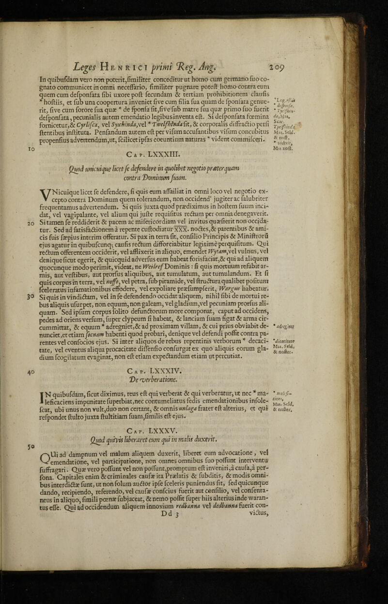 In quibufdam vero non poterit,fimiliter conceditur ut homo cum germano fuo co- gnato communicet in omni neceffario, fimiliter pugnare poteft homo contra eum quern cum defponfata fibi uxore poft fecundam & tertiam prohibitionem claufis * hoftiis, et fub una coopertura inveniet five cum filia fua quam de fpontata genue- rlt, five cum forore fua qua? * de fponfa fit,five fub matre fua qua? primo fuo fuerit » defponfata,pecunialis autem emendatio legibus inventa eft. Si defponfata foemina fornicetur,& Cyrlifca, vel Syxhinda,vd * Twclfhlnda fit, & corporalis diffradio perfi ftentibus inftituta. Penfandum autem eft per vifumaccufantibus vifum concubitus Mss.seid. propenfiusadvertendum,ut, feilicet ipfas coeuntium naturas * vident commifceri. Mss nbft. Cap. LXXXIII. Quod unicuijue licet fe defender e in quolibet negotio prater quam contra Dominum fuum. VNicuique licet fe defendere, fi quis eum aftailiat in omni loco vel negotio ex- cepto contra Dominum quern tolerandum, non occidend’ jugiter ac lalubriter frequentamus advertendum. Si quis juxta quod pra?diximus in hoftem fuum inci- dat, vel vagipalante, vel aliumqui jufte requifitus redum per omnia denegaverit. 20 Sitamen fe reddiderit & pacem ac mifericordiam vel invitus qusefierit non occida- tur. Sed ad fatisfadionema repente cuftodiatur XXX. nodes,& parentibus & ami- cis fuis ftepius interim offeratur. Si pax in terra fit, confilio Principis & Miniftroru ejus agatur in quibufcunq-, caufis redum difforciabitur legitime perquifitum. Qui redum offerentem occiderit, vel afflixerit in aliquo, emendet Wytmyt 1 vulnus, vel deniqueficut egerit, & quicquidadverfus eum habeatforisfaciat',& qui ad aliquem quocunque modo perimit, videat, ne WeilrefDomims : fi quis mortuum refabit ar- mis, autveftibus, aut prorfus aliquibus, aut tumulatum, aut tumulandum. Et fi quis corpus in terra, vel nojfo,ve\ petra, fub piramide, vel ftrudura qualibet pofitum fceleratus infamationibus effodere, vel expoliare pra?fumpferit, Wargm habeatur. 3° Siquisinvindidam, vel in fe defendendo occidat aliquem, nihil fibi demortui re¬ bus aliquis ufur pet, non equum, non galeam, vel gladium,vel pecuniam prorfus ali- quam. Sed ipfum corpus folito defundorum more componat, caput ad occidens, pedes ad oriens verfum, fuper clypeum fi habeat, & lanciam fuam figat & arma cir- cummittat, & equum * adregniet,& ad proximam villam, & cui prius obviabit de- *adrcglm nunciet,etetiam ficmm habenti quod probari, denique vel defendi polfit contra pa- rentes vel confocios ejus. Si inter aliquos de rebus repentinis verborum * decaci- “dicachate tate, vel eventus aliqua procacitate diffenfio confurgat ex quo aliquis eorum gla- ^ls‘^,rd; dium fcogilatum evaginat, non eft etiam expedandum etiam utpercutiat. Cap. LXXXIV. De njerberatione. 50 IN quibufdam, ficutdiximus, reus eft qui verberat & qui verberatur,ut nec * ma- ’ naufi- leficaciens impunitate fupcrbiat,nec contumeliatus fedis emendationibus infole- ^s?seld. feat, ubi unus non vult,duo non certant, & omnis tinlaga frater eft alterius, et qui & noftcr.* refpondet ftulto juxta ftultitiam fuam,fimilis eft ejus. Cap. LXXXV. Quod qtdvis Uberaret eum qui in malts duxerit, OUiad dampnumvel malum aliquem duxerit, liberet eum advocatlone, vet emendatione, vel participatione, non omnes omnibus fuo polfunt interventu fuffra^ari. Quse vero polfunt vel non polfunt,promptum eft inveniri,a caufa,a per- fona. &Capitales enim &criminales caufa? ita Praelatis & fubditis, &modis omni¬ bus interdidse funt, ut non folum audor ipfe fceleris puniendus fit, fed quicunque dando, recipiendo, referendo,velcaufa?confcius fuerit aut confilio, velconfenta- neus in aliquo, fimili poena? fubjaceat, & nemo poffit fuper hiis alteriusinde waran- tus elfe Qui ad occidendum aliquem innoxium redbunm vel dedbanna fuerit con- ’ ^ Dd 3 vidus.