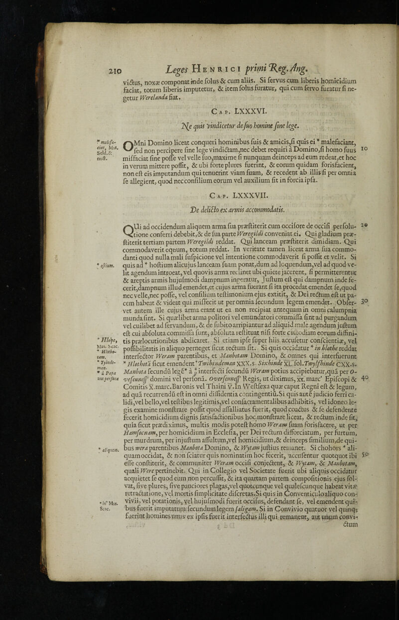 ZIO * malifa- ciat, Mss, Seld.fi noft. * oftium. *Hlo\e, Mss. Scac. * Hlotbo- tam. * Tyinde- man. * a Papa. autperform * aVq’tm. * tii Mss. Scac. Leges Henrici primi%eg.Jlng. vidus, noxfe componat inde folus & cum aliis. Si fervus cum liberis homicidium faciat,5 totum liberis imputetur, & item folus furatur, qui cum fervo furatur.fi ne- getur Werelanda fiat. Cap. LXXXVI. JS(e quis Vmdicetur de fuo famine fine lege. OMni Domino liceat conqueri hominibus fuis & amicis,fi quis ei * malefaciant, fed non percipere fine lege vindidam,nec debet requiri a Domino,fi homo fuus 10 miffaciat fine poife vel velle fuo,maxime fi nunquam deinceps ad eum redeat,et hoc inverummitterepoffit, & ubi forte plures fuerint, & eorum quidam forisfacient, non eft eis imputandum qui tenuerint viam fuam, & recedent ab illis fi per omnia fe allegient, quod necconfilium eorum vel auxilium fit in forciaipfa. i ^ , Cap. LXXXVII. De deliSlo ex armis accommodate. QUi ad occidendum aliquem arma fua prxftiterit cum occilore de occifi perfolu- 2® done conferri debebit,& de fua parte Weregildi conveniat ei. Qui gladium prse- ftiterit tertiam partem Weregildi reddat. Quilanceam praeftiterit dimidiam. Qui commodaverit equum, totum reddat. In veritate tamen liceat arma fua commo- danti quod nulla mali fufpicione vel intentione commodaverit fi poftit et velit. Si quis ad * hoftium alicujus lanceam fuam ponat,dum ad loquendum,vel ad quod ve¬ lit agendum introeat, vel quovis arma reclinet ubi quiete jacerent, fi permitterentur & areptis armis hujufmodi dampnum ingeratur, juftum eft qui dampnum inde fe- cerit,dampnum illud emendet,et cujus arma fuerant fi ita procedat emendet fe,quod nec velle,nec poffe, vel confilium teftimonium ejus extitit, & Dei redum eft ut pa- cem habeat & videat qui miffecit ut per omnia fecundum legem emendet. Obfer- 3° vet autem ille cujus armaerantut ea non recipiat antequamin omnicalumpnia mundafint. Si qualibetarma policori velemundatoricommiffa fint ad purgandum vel cuilibet ad fervandum, & de fubito arripiantur ad aiiquid male agendum juftum eft cui abfoluta commiffa funt, abfoluta reftituat nifi forte cuftodiam eorum diffini- tis prafiocutionibus abdicaret. Si etiam ipfe fuper hiis accufetur confcientia?, vel poflibilitatis in aliquo perneget ficut redum fit. Si quis occidatur * in hlothe reddat interfedor Weram parentibus, et Manbotam Domino, & omnes qui interfuerunt * H lot hot a ficut emendent 'Txvilnndeman XXX.s Sixhinde XL.fol.Tjtvylfhinde CXX.s. Manbota fecundu lege’*' a. interfedi fecundu Weram potius accipiebatur,qua per 0- vefeunejp domini vel perfona. Over fame(j’ Regis, ut diximus, xx. marc’ Epifcopi & 4° Comitis x.marc.Baronis vel Thaini y.In Weftfexa qua? caput Regni eft & legum, ad qua recurrendu eft in omni diffidentia contingentiu.Si quis aute judicio ferri ca- lidi,vel bello,vel teftibuslegitimised confacramentalibus adhibitis, vel idoneo le- gis examine monftrare polfit quod aftalliatus fuerit, quod coadus & fe defendente fecerit homicidium dignis fatisfadionibus hoc, monftrare liceat, & redum inde fit, quia ficut pra?diximus, multis modis poteft homo Weram fuam forisfacere, ut per Hamfocnam, per homicidium in Ecclefia, per Dei redum difforciatum, per furtum, per murdrum, per injuftum aftliltum,vel homicidium,& deinceps fimilium,de qui- bus xvera parentibus Manbota Domino, & Wytam juftius remanet. Si chohors * ali- quamoccidat, & non feiatur quis nominatim hoc fecerit, accufentur quotquot ibi 5° eife conftiterit, & communiter Weram occifi conjedent, & Wytam, & Manbotam, qualiT-Ferepertinebit. Qui in Collegio vel Societate fuerit ubi aliquis occidatur acquietet fe quod eum non percuffit, & ita quartam partem compofitionis ejus fol- vat, five plures, five pauciores plagas,vel quotcunque vel qualefcunque habeat vita? retradatione, vel mortis fimplicitate difcretas.Si quis in Conventiculoaliquo con- vivii, vel potationis, yel hujufmodi fuerit occifus, defendant fe, vel emendent qui- bus fuerit imputaturmfecundum legem faligam. Si in Convivio quatuor vel quinq^ fuerint homines unus ex ipfis fuerit interfedus illi qui remanent, aut unum convi- f, dum