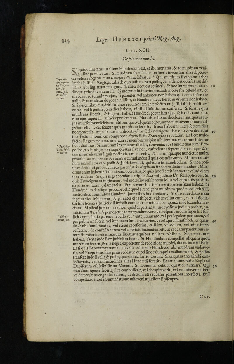Cap. XCII. De folutione murdrl Ciqi ^ar.i * qui »»> drum fece¬ rit fi capia- tur leg. Mss.Seld. & nofter. * nidi. 20 * Pwpofito Mss. Seld. & nofter. an]ur,a- tnento, Ms. i quis vulneratus in alium Hundredum eat,et ibi moriatur, & ad murdrum veni- _»ac lllinc perfolvatur. Si murdrum ab eo loco non fuerit inventum,alias deporte- tur referri cogatur cum Overfemetfa ita folvatur. * Qui murdrum ficapiatur dcbct *redei Tufticise Regis,et talis de quo jufticia fieri poffit, vel videlicet occifus aut dif- fadus, ubi fugiat aut repugnet, & aliter ncqueat retineri, -& hoc intra feptem dies a io die qua prius inventum eft. Si mortuus fit interim naturali morte fua oftendant, & advocent ad tumulum ejus, fiparentes velamantes non habeat qui eum inrioxaie nolit, & emendetur de pecunia illius, et Hundredi ficut fieret in vivente nonhabito. Si a parentibus murdriti fit ante redditionem interfedus ut jufticiabilis reddi ne-' queat, vel fi poft feptem dies habeat, nihil ad folutionem conferat. Si fciatur quis murdrum fecerit, &fugerit, habeat Hundred, pecuniam ejus5 &fiquisconfocio- rum ejus capietur, Jufticiaprxfentetur. Murdritus homodicebatur antiquituscu- jus interfedor nefciebatur ubicumque,vel quomodocunque effet inventus nunc ad- jedumeft. Licet fciatur quis murdrum fecerit, fi non habeatur intra feptem dies non procedit, nec folvatur murdro Anglic us fed Ftancigenn. Ex quo vero deeft qui interfedum hominem comprobet Anghcu efte Francigena reputatur. Et licet male- fador Regem requirat,ut vitam et membra recipiat nihilominus murdrum folvatur ficut diximus. Si murdrum inveniatur alicubi, conveniat ibi Hundretumcum*Pro- pofito,et vicinis, et five cognofcatur five non, cuftodiatur feptem diebus fuper Cle- tam unam ekvatus lignis node circum accenfis, & circumquaque nuncietur multa promiflione munerum & dacione cumulandus fi quis eos adjuvaret. Si intra termi- num malefador capi poffit & Jufticp reddi, quietum fit Hundredum. Si non pof- fit,et defit qui probet eum ex parte patiis Anghcum fit ad prasdidum modum. Mur¬ drum enim habetur fi alienigena occidatur,& quis hoc fecerit ignoretur vel ad diem non reddetur. Si quis neget accufatus triplici lada vel judicio LX. fol.applicetur. Si 30 quis Francigenam fugientem, vel more fuo refiftentem folus vel cum aliis pro fur- to perimat ftatim palam faciat. Et fi certum hoc innotuerit, pacem fuam habeat. Si Hundredum de aliquo probare velit quod Francigena murdrum quod nonfuerit XIL melioribus hominibus Hundredi jurantibus hoc credatur. Si quis murdritus intra feptem dies inhumetur, & parentes ejus fufpedi videre velint eum, non diffodia- tur fine licentia Jufticix fi infodit eum ante terminum componat inde fecundum re- dum. Si alicui jure non creditur quod ei pertineat jure creditur judicio probet, ho- micidium Were lada pernegetur ad purgandum vero vel refpondendum fuper his fuf- ficit compellatio parentum bello vel ^antejuramento,vel per legalem perfonam,vel per publicam fuerit, vel iter unum fimul habuerint, vel aliquid hujufmodi, & quan- 40 do & ubi fimul fuerint, vel etiam recefterint, et fi ira?, vel odium, vel minae inter- cefterant: de confefto autem vel convido faciendum eft, ut reddatur parentibus in- terfedimifericordiameorum fubiturus quibus nullam exhibuit. Si parentes non habeat, faciat inde Rex jufticiam fuam. Si Hundredum compellat aliquemquod murdrum fecerit,& ille neget,expedetur de redditione murdri, donee inde finis fit. Et fi quis Baronum terram fuam velit tollere de Hundredo ubi murdrum vadiave- rit, vel Praepofitus fuus prius reddatur quod fine calumpnia vadiatum eft,. & poftea tranfeat inde fi velit & poffit,quae omnia fortiora erunt. Si unquam antea inibi con- jedaverit, vel confuetudines alias Hundredi fecerit. Eteat fubmonitio Regis ad Dapiferumvel Miniftrum Manerii. Si Dominus defit ut queat ei nuntiari. Qui 5® murdrum aperte fecerit, five combuflerit, vel decapitaverit, vel excoriaverit aliter- ve defecerit ne cognofci valeat, ut didum eft reddatur parentibus interfedi. Et fi compellatio fic,et in emundatione mifeveniat judicet Epifcopus.