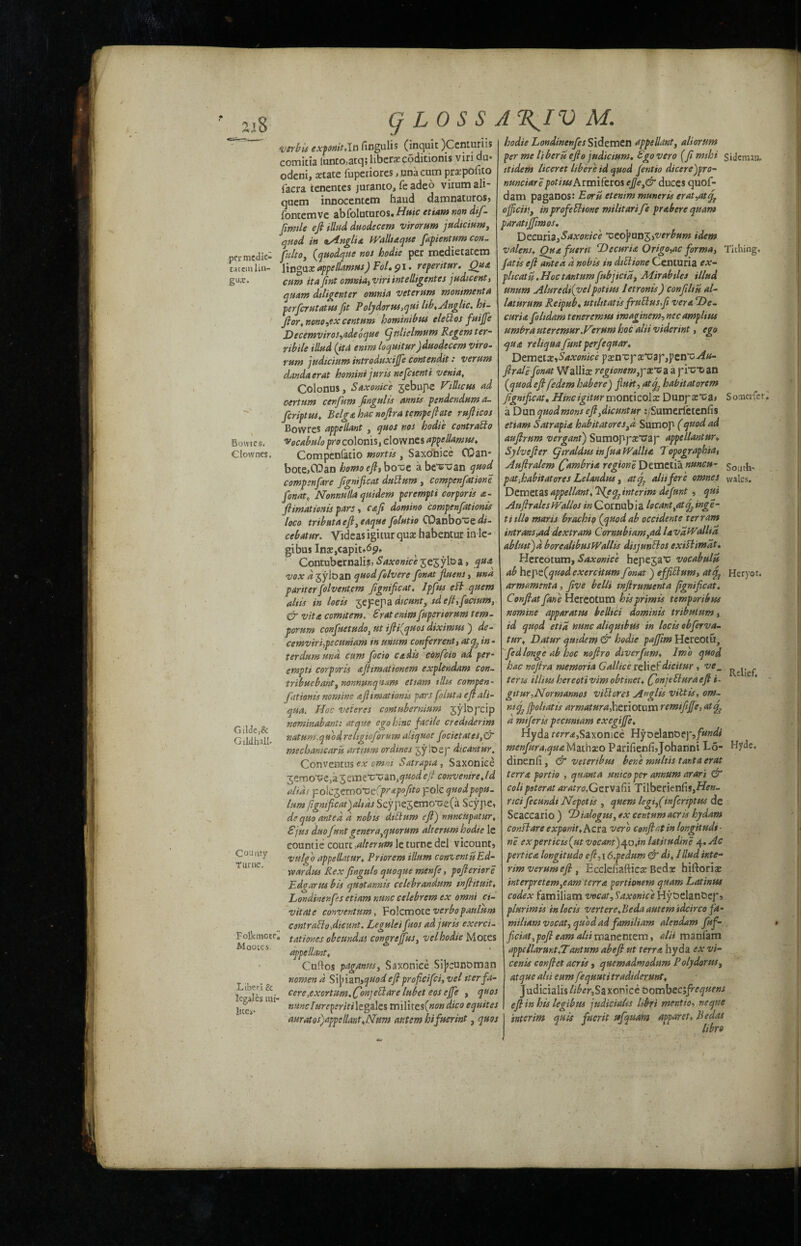 q LOSS JTflV M. tatetn gux. Bowres. Ciownes. •verbis exponit.Xa fingulis (inquit )Ccnturiis comitia lunto,atq;liberaec6ditionis viri du- odcni, state fupetiores, unaeum prxpofito facra tenentes juranto, fe adeo virum ali- quem innocentem baud damnaturos, fontemve abfoluturos. Huic etiam non dtf- Jirmle eft Mud duodccem virorum judicium, jjfied in lAnglia fValltaque flpientum con. per medic- ffilto, (quodfie nos hodie per medietatem lin- linguae appellamus) Fol. pi. reperitur. Qua cum ita fint omnia, viriintelligentes judicent, quam diligenter omnia veterum mommenta perfcrutatus fit Polydorus,qui lib* Anglic, hi- ftor*nono,ex centum hominibus eletlos fuijfe Decemvir os,adebque Cj nliclmum Regent ter- ribile Hind (ita entm loquitur Jduodecem viro¬ rum judicium introduxijfe contendit: verunt dandaerat hominijuris nefcienti venia, Colonus, Saxo nice gebupe Vitlicus ad certum cenfum fin git Its annts pendendum a- fcriptus* Belga hac noftra tempeftate rufticos Bowres appellant , quos nos hodie contralto vocabulo pro colonis, dowries appellant us* Compenfatio mortis , Saxcrnice OQan- bote,CDan homo eft, boi;e a be^an quod compenfare ftgnifloat dubturn , compenflatione fonato Nonnnlla quidem perempti corporis a- ftimatmus pars, cafi domino compenfationis loco tributa eft, eaqtte folutio CPanbo'ue di- cebatur. Videas igitur quae habentur in le- gibus Inx,capiu<5p, Contubernalis, Saxonice jejyl&a, qua. vox ayioan quodfelv ere fonat fluent, una pariterfolventem figniflcat. Ipfus eft quern ahts in locis ^efefa dicunt, tde(t,focium, & vita comitem. Sratenim fuperiorum tem- porum conflictudo} at ifti(quos diximwj de- cemviri,pecuniam in mum conferred, at q3 in - terdumund cum floc'to cadis confcio ad per¬ empti corporis aftimationem explendam con- tribuebant, nonnunq’tam etiam tilts cotnpen- fationis nomine afitmationis pars flint a eftali- qua. Hoc veteres contubernium jylopcip nominabant: atqtie egohinc facile credtderim natum .quodreligioforum aliquot focictates,& mechanicaru artium ordines jyloep dicantur. Conventus ex omni Satrapia, Saxonice jemotieia 'gcmiXiV an,quod eft conventre.ld alias pio\cgemo‘Ge(prapoflto pole quod popu¬ lism fignificatjaltds Scype5emo‘ce(a Scype, de quo anted d nobis diblum eft) nuncupatur* 8jus duo funt genera,quorum alterum hodie le eountie court,alterum le turne del vicount, vulgo appellatur* Priorem ilium conventu Ed- war dus Rex flngulo quoque menfe, pofteriore Edgar us bis quotarmis celebrandum snftituit* Londinenfcs etiam nunc celebrem ex Omni ci- vitate conventum, Folcmotc vcrbopaulum contrablofticunt. Leguleifuos ad juris exerci- tationes obeundat congrejfus, vel hodie Motes appellant, Cuftos paganus, Saxonice Sijjeunoman nomend Sijnan, quod eft proficifci,vel iter fa- cere,exertum. (fonpeUare lubet eos ejfe , quos Gilded Gildhall- County Turtle. Folkniote'. Moores. Liberi & le gales t«i- lices* hodie Londinenfcs Sidemen appellant, aliorum per me liberu efto judicium. 8go vero (ft mthi Siderrun. itidem liceret liber'e id quod fentio dicerejpro- nunciare pot i us Armifer os efle,& duces quof- dam paganos: Earn etenim muneris crat,atcf officii!, in profetlionc militari fe prabere quam paratifflmos. Decuna,Saxonice *ceo]?ung,verbum idem valensy Ouafueni Decuria Origo,ac forma, Tithing. fat is eft anted d nobis in dibit one Centuria ex- plicat u. Hoc tantum fubjicia, Mirabties illud mum Alurcdi(velpotius letronis) conftliu al- laturum Reipub. tttilttatis frublusfi vera De¬ curia fohdam teneremm tmaginem, necamplius umbra uteremur.Vtrum hoc alii viderint, ego qua reliqua funt perfequar. Demetaz,Saxonice paenTpaet^ap,penT; Au- ftrali fonat Wallis regionemppx'v a a prex-an (quod eftfedem habere) fiuit, atf habit at orem figniflcat. Hincigitur wonticolx Dunpar’cai Somerfer. a Dun quodmons eftffiicuntur :,Sumerfetenfis etiam Satrapia habitatores,d Sumop (quod ad auftrum vergantj Sumoppaetrap appellantur, Sylvefter CjiraldusinfuaWallia 7opographia, Auftralem Cambria regione Demetia nuncu- sout{1. pat.habitatores Lelandus, atef alii fere omnes vvales. Demeta % appellant* He ^interim defunt , qui AuftralcsWallos /»Cornubia locant /.t fflnge- titllo mar is brachio (quod ab Occident e ter ram intrans,ad dextram C or nub t am,ad UvatEalha ablustjd borcalibusWallis disjuntios exiflimdt. Hereotum, Saxonice hepeja’c vocabulu ab hepe(quod exercitum fonat j effitlum, atHeryor. armamenta , five belli tnjirumenta figniflcat. Conftat fane Hereotum hisprimis temporibus nomine apparatus belltci dominis tribuium, id quod etia nunc aliquibus in locis obflrva- tur* Datur qutdem & hodie paffiim Hereotu, fldlonge ab hoc nojiro divcrfum* Imo quod hac noftra memoria Gallice relief dicitur , ve_ ^ teru ilhmhereotivimobtmei* Conjtbiuraeft i- gtt nr .Nor mamas vibtores A»glis vittis, om- ntcfl jp oh at is armatura, heriotum remifljfe, ate^ d miferis pecumam exegiffie. Hyda terra,Saxonice Hyoelanoep,/«»<& menfura,quaMathso Parifienfijohanni Lo- Hyde, dinenli, & vetertbm bene multis tar.ta erat terra portio , quanta unico per annum arari & coli poterat aratro.Getvafu Tilberienfis,Hi?K- rici fecundi Ncpotis , quern legi,(inflenptus de Seaccario ) Dialogue, «x centum acris hydam consiare exponit*Acra verb conftat in longitudt ■ ne experticu(ut vocant)qo*in lititudine 4. Ac pert tea longitude eft,\ 6,pedum & di* 1 Hud inte¬ rim verumeft, Ecclefiafticae Beds hiftoriae interpretem, earn terra portionem quarts Latinus codex familiam vocat, Saxomc'eHyselanDep? plurimis in locis vertere.Beda autem idcirco fa- miham vocat, quod ad familiam alendam fuf- flciat,poft earn ^//imanemem, alii manlam appellarmt.Tantum abeft ut terra hyda ex vi- cenis conftet acris, quemadmodum Pol) dor us, atque alti cum fequutitradidermt* Judicialis liber, Saxonice Oomb eciflequens nunclureperitilegaks milues(nondico equiies eft in his legibus judicialis itbri mentio, neqtie auratos)appellant*Num autem hifuerint, quos interim quis fuerit ttfquam apparet* Bedas I