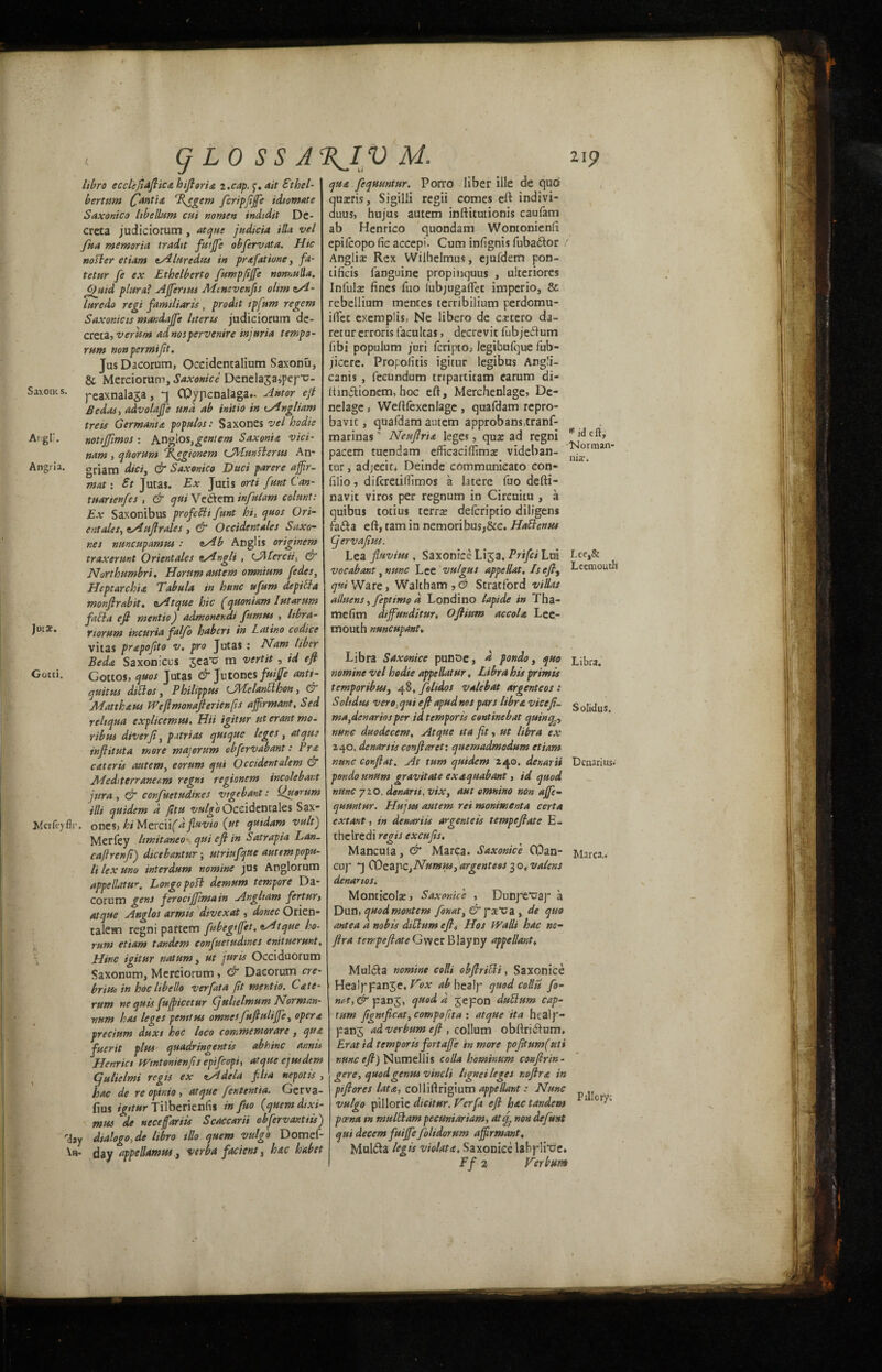 Itbro ecclefiaftica htftoria i .cap. y. ait Fthel- bertum (fantia Tfegem fcripfiffe idiomate Saxonico Itbellum cui nomen indidit De- creta judiciorum , atque judicia HU vel fua memoria tradtt futffe obfervata. Hie nosier etiam zAluredus in prafatiune, ft- tetur fe ex Ethclberto fumpfijfe nonnulla. ffuid plural Affertus Mtnevenfts oltm zA- luredo regi familiar is , prodit tpfum regem Sax onto is mandajfe Uteris judiciorum de- creca, verhm adnospervenire injuria tempo- rum non per mi fit. Jus Dacorum, Occidentalium Saxonu, & Merciorum, Saxonice Denelajajpefo- Saxoms. peaxnala3a, j CPypcnalaga*. Ant or eft Sedas, advolajfe und ab initio in eAngliam treis German!a populos: Saxones vel hodie Angli. notijfimos : hn°los,gcniem Saxonta vici- nam , quorum Tfegionem CMuntterus An- Angria. griam diet, & Saxonico Dtici parere affir- mat: St Jutas. Ex Juris orti fttnt Can- tuartenfes , & cjut Vettem infulam colmt: Ex Saxonibus profefti funt hi, quos Ori¬ entates, zAuft rales , & Occidentales Saxo- r.es nmeupamtu : zAb Anglis originem traxerunt Orientals zAngli , (JMcrcii, & Northumbri. Horum autem omnium fedes, Heptarchia Tabula in hunc ufum de pitta monftrabit. zAtque hie (quantum lutarum fail a eft mentio J admoner.di fumus , Itbra- jutx. riorum incuria falfo habert in Latino codice vitas prapofito v. pro Jutas: Nam liber Be da Saxon ices jea^; m vert it , id eft Gotti. Cottos, quos Jutas Jutones fuijfe anti¬ quities dittos, Philippics iJALelantthon, G Matthaus Weftmonafterienfis affirmant, Sed reliqua explicemtu, Hii igitur ut erant mo. rib us diverfi, patriot quique leges , at quo infiituta more majorum obfervabant: Pro, cater is atitem, eorum qui Occident alem & Meditenaneam regnt regionem incolebar.t jura , & confuctudines vtgebant: Quorum Hit quidem a fitu vulgo Occidentales Sax- M’crfeyflr. ones> hi MevcVl(dfluvio (ut quidam vult') Mcrfey limitaneo qui efi in Satrapia Lan- caftrenfi) dicebantur; utriufque autem popu- Itlexuno interdum nomine jus Anglorum appellate. Longopott demum tempore Da¬ corum gens feroctjjimain Angltam fertury atque Anglos armts divexat, donee Orien- talem regni partem fubegtffiet, zAtque bo- rum etiam tandem confuctudines enituerunt, Hinc igitur natum, ut juris Occiduorum Saxonum, Merciorum, & Dacorum ere- brine in hoc hbel/o verfata fit mentio. CAte- rum ne quis fufficetur gulielmum Norm an¬ num has leges penttus omnesfuftuliffe, opera precium duxt hoc loco commemorare, qua fuerit plus quadringentis abhinc annis Henrict Wintonienfis epifeopi, atque ejusdem gulielmi regis ex zAdela film nepotis , hac de re opinio , atque fententia. Gerva- fius igitur Tilberienfis in fuo (quern dtxi- mus de neceffariis Scaccarii obfervanttis) rday dialogo, de libro illo quern vulgo Domef- \n- day appellamus, verba faciens, hac habet qua fequuntur. Porro liber iile de quo quseris, Sigilli regii comes eft indivi- duus, hujus autem inftitutionis caufam ab Henrico quondam Wontonienft epilcopo fic accepi. Cum infignis fuba&or / Anglia: Rex Wilhelmus, ejufdeni pon- tificis 1'anguine propitiquus , ulteriores Infulre fines fuo lubjugaflec imperio, & rebellium mences terribilium perdomu- iflec exemplis, Ne libero de caetero da- retur erroris faculcas, decrevit fubjetftum fibi popuium juri fcripto; legibufque fub- jicere. Propofitis igitur legibus Angli- canis , fecundum tnpartitam earum di- ftinitionem, hoc eft, Merchenlage, De- nelage s Weftfexenlage , quafdam repro- bavic, quafdam autem approbans.tranf- marinas * Neuflria leges, qua: ad regni pacem tuendam efficacillimae videban- orman * . p. • i • ni3? • cur, adjecir^ Deinde commumeato eon* filio, difcretilTimos a latere fuo defti- navit viros per regnum in Circuitu , a quibus totius terrre deferiptio diligens fa<fta eft, tarn in nemoribus,&c. Hattenses gervafitts. Lea fluvius, Saxonice Lija, Prifci Lni Lce,& vocabant ,nmc Lee vulgus appellat. Is efit Lccmouth qui Ware, Waltham , O Stratford villas ailuens ,/eptimo d Londino lapide in Tha- mefim dtffunditur, Oftium accola Lee- mouth nuncupant, Libra Saxonice punoe, d pondo, quo Li^a. nomine vel hodie appellatur, Libra his primis temporibuSj 48, felidos vale bat argent eos : Solidus vero.qui eft apudnospars libra viceft- Solidus ma,denariosper id temporis esntinebat qutnq3, nunc duodecem, Atque tta fit, ut libra ex 240, denartis conftaret: quemadmodum etiam nunc conftat. At turn quidem 240. denarii Denarius. pondo unum gravitate exaquabant, id quod nunc 720. denarii, vix, aut emnino non affe- quuntur. Hujus autem ret montmenta certa extant, in denari is argent e is tempeftate E- thelredi regis excufts, Mancula, & Maripa. Saxonice G3an- Marca.. cup COzapCjNumus} argent ess 30, valms denarios, Montieola:, Saxonice , Dunpe*uap a Dun, quodmontem fonat, & poet^a , de quo ante a a nobis dittum eft, Hos Walli hac no- ftra tempeftate Gwer Blayny appellant♦ Mulcta nomine coHi obftritti, Saxonice Heaippanje, Vox ab healp quod collii fo- nc-t, & pan^, quod a Jepon duttum cap- rum figntficat, compofita : atque ita hcalp- panj ad verbum eft , collum obftri&um, Eratid temporis fort affe in more pofttumfuti nunc eft) Numellis colla hominum confirm, gere, quod genus vincli hgnei leges noftra, in ptftores lata, colliftrigium appellant: Nunc vulgo pillorie dtcitur. Ver ft eft hac tandem 1 c!^* poena in multtam pecuniariam, atef non defust qui decern fuijfefolidorum affirmant, Muhfta legis violata, Saxonice labplrce* Ff 2 Ter bum