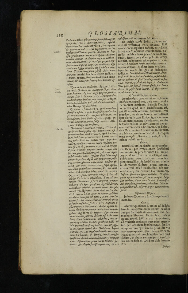 ZZQ Peter pence yerbum a lah & pliue compofitum,lah legem ggnificat, rlitre a Slfc'can fluens , return 'Gnat: atque hoc modo lahpli'ce , jusruptum violatum valet. Duo reperimtur in bis Mulft* legibus rmtlft arum genera : alteram in lege ipfa praferiptttm atque exprefum: alteram mnime qmdem in fingulis legibus explica- turn, r.otam tamen , & cujufque per fan* con- fentaneum, atque id labplhce appellatur. ego etenim me legijfe memini, legis violate, mul- ftam Thano irrogatam fuijfe Marcarum quinque: homini lundu ex leripto pomden- paganoduodecern*Thanus autem, & Ora quidfuerit) loco dicemus ap- pojito. . , Ifumus Roma pendendus, Saxonice Ro- mepeoh*Occiduornm Saxonum %ex ohm Inas Romam religionis ergo pergem,circiter annum falutis humane 710. Denarium do- rnefticatimpendendum papa concejfit. a/Atque hinc eft, quod illud veftigal alio inter dam no¬ mine Rompenij dicebatur. Ora, vox d Saxonico ope qmetauum ftgmfieat eftifta. Ego in vetuftijftmo codice le- gi> ex qmndecem Oris con ft are hbram,cut ta¬ men opinioni baud facile affentior, quippe qut Oram ex nomine aream fuijfe conjicio , adeo- 17, tanti valuifte non extfttmo. Ordell. Ordahum, Saxoniee Opoxl, Dittioab op & oxl cotnpoftta, op prtvativum eft, qnemadmodum apud Grecos *, apud Latinos, in ut in dtftionegreca cipxct/iiis, Latina innox- ius, videre licet: ojeI partem fonat, atque hoc modo Opo«l(*^ verbum verbo reddam) ex¬ pert eft , id eft , crimtnis expert♦ £rat etenim Opoxl criminis purgandi modus , cujus duo fuermt genera, alterum ignis, alteram aqua ordahum dicebatur. lgneum illud folitum eft hoc modo perfici. %eus aut perpauculis pajft- bm incedens, ferrum nuda mann candens fe- rebat, aut nudo current pede , fuper igmtos quosdam gradiebatur vomeres, Ferrum illud unius erat interdum libra, quod illtl.implex Qtdzlinm > pondo inter dam tria, at if hoc ills triplex Oedalium appedabant. Earn illi in¬ font em (incolunns ft forte evaferat) promn- ciabant', ftn igne per aft urn deprebender ent, damnabant criminis♦ Aquarii ittdem dm fu- erunt Ordalii^^^-’ Alqua nmirurn frigid*, (gr ferventis. enim in aquam geltdam accufatus immtffus eft totus , atque tub) (tit eorum ferebat opinio vehemensftrtminis purus inf undo refidebat,fceleris verb confciuma- quaprotinus a fe rejicebat: cAut in aquam de- nique ebullientem,manum cubito tenus immer- gebant,atqfde reo & innocenti (quemadmo- dum d nobis fuperitu dift am eft ) decerne- bant4 Viris t ant ammo do nob tit bus, attfe in- genuis ignei tllias Ordalii quaftione fall a eft fefe purgandi pot eft as ■ Ru'shci vero & paga- niinaqueum detruftfunt Ordalium. Opera pretium erit, ad divulgandam illorum tempo- rum Barbaram , & fierifeg tnauditam (fu- perftitione dicam, an immanitatem?) atiquam ejus reiformulam,quam velad tempora Jo¬ ann is regis Angli* ftetiffe deprehendi, ex ve¬ tuftijftmo codice excerpt am infer there, Hie incipit corde Judicii , quoreiaut innoxii probamur ferro canaenti. Poll aceufationem legitime fa&atn, & triduum. in jejuniis& oratione coniumptum, Sa- . eerdos veftibus faeris prxter cafulam in- dums, ferrum antealtare pofitum forcipe accipiar, & hymnum trium pnerorum , vi¬ delicet, Benedicite omnia opera deeamans»ad ignem deferar, & dieat bane oradonem fuper locum ubi fiec ignis ad faciendum judicium,Benedic domine Dens locum ifturn, ut fit nobis in eofanitas fanftttas tc aft it as,vtr~ tus,& viftoria,&fanftimonia, hnmiliias,bo- nttas, lenitas, &plenitudo legis & obedientia Deo patri,& ft lio,&fpiritui fanftofac bene- dtftio ft fuper hunc locum, & fuper omnts inhabit antes in eo. , f Benediftio fuper ignem. Domine deus, pater omnipotens,lumen indeficiens,exaudi nos, quia tues condi- tor omnium luminum* Benedic Domine hoc lumen quod ante fanddficatum eft, qui illuminafti omnem hominem vel mundum, utab eo lumine aceendamur igne claritatis tux: Et ficut igne illumina¬ fti Moyfem,ita nunc illumina corda noftra 8c fenlus noftros, ut ad vita sterna merea- mur pervenire,per €hriftu,&c.Qpa finita, dieat Pater nofter,&c» Salvum fac fervum* &c, Mitteei auxilium DeuSj&e. DeSyon tuere eum, &c. Domine exaudi, 8cc, Do- minus vobifcum,&e. O ratio. Benedic Domine fan&e pater omnipo¬ tens Deus, per invocatiocem fanddftimt nominis tui, & peradventum Filii tui,at- que per donum Spiritus paraded, ad ma- nifellandum verum judicium tuum hoc genus metalli,ut fit fandifieatnm, ut om- ni dxmonum' falfitate procul remota, veritas verijudieit tui fidelibus tuis ma- nifefta fiat, per eundum Dominum,&e. Foft hoc ferrum in ignem mittatur, & afper- gatur aqua benedifta, & fum ealefeit Ad if■ fam celebret. Cum vero facer dos Eucharifti- am fumpfertt, hominem probandum (ficut in¬ fra feriptum eft) adjurct>atque communicare faciat. Offcium UVhffa. Juflus es Domine, & redum judicium tuumj&c* O ratio. Abfolvequxfumus Domine tui delicti famuli, ut a peeeatcrum fuorum nexibus quxpro fuafragilitate contraxit, tua be- nignitate liberetur. Et in hoc judicio quoad meruit juftitia tua prxveniente, ad veritatis cenfuram pervenire merea- tur, per Chrifium dorninum,&c. In illo tempore, cum egreffuseflet Jefus, in via prxeurrens quidam genu flexq ante eum, rogabat eum dicens, Magifter,boniquid faciam, ut vitam xternam percipiam? Je- fus autem dixit ei, Quid me dicis bonutn &c, Dmdt