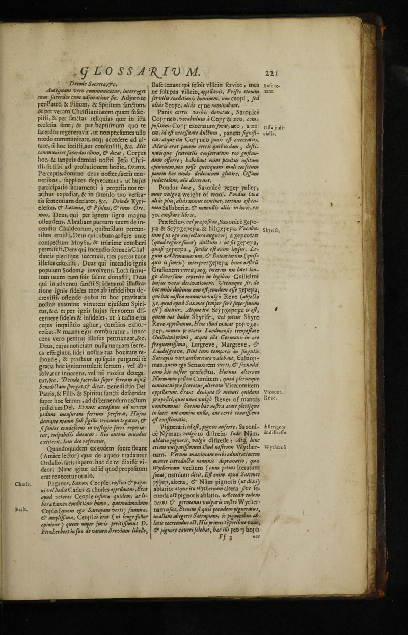 V i; j o /i a i u jvjl. Hi Deindc Secreta,&c» Antequam vero communicetur, interroget turn facerdos cum adjurations ftc. Adjurote per Patre, & Filium, & Spiritum fanftum. Sc perveram Chriftianitatem quam falce- per fanftas reliquias qua? in ilia ecclefia Turn, & per baptifmum quo te facerdos regeneravic ,ut nonprxfumes ullo modocommunicare, neq; accedere ad al- tare,fi hoc fecifti,aut confenfifti, &c. Hie communicet facerdos ilium y & dicat, Corpus hoc, & fanguis domini noftri Jefu Chri- fti,fittibi ad probationem hodie* Oratio, Percepcis,domine deus nofter,facris mu* neribus, fuppliccs deprecamur, ut hujus participatio iacramenti a propriis nos re- atibus expediat, & in famulo tuo verita- tis fententiam declarer, &c, Deinde Kyri- elefon, & Letania, & Pfalmi, & turn Ore. mus, Deus, qui per ignem figna magna ortendens, Abraham puerum tuum de in- cendio Chaldeorum, quibufdam pereun- tibus eruifti, Deus qui rubum ardere ante eonfpe&um Moyfis, & minime comburi permifilfi,Deus qui incendio fornacisChal daicis plerifque fuccenfis, tres pueros ruos illaelos eduxilti, Deus qui incendio ignis populum Sodomy involvens, Lothfamu- lum tuum cum fuis falute donafti', Deus qui inadventu fandi Sfirirustui illuftra- tione ignis fideles tuos ab infidelibus de- creviftij oftende nobis in hoc pravitatis noftrx examine vlrtutem ejufdem Spiri- tus,&c. er per ignis hujus fervorem dif- cernere fideles & infidelcs, ut a taduejus cujus inqnifitio agitur, confcius exhor* relcat>& manusejus comburatur , inno* cens vero penitus illsfus permaneat,&c, Deus, cujus noticiam nulla unquam fecre- ta effugiunt, fidei nofira: tua bonitate re- fponde, & prxftaut quifquis purgandife gratia hoc ignitum tuleric ferrum, vel ab- iolvatur innocens, vel rei noxius detega- tur,&C. Deinde facerdos fuper ferrum aqua, benedtttam fiergat,& dicat. Benedidlio Dei Patris,& Filii, & Spiritus fan&i defeendae fuper hoc ferrum, ad dilcernendum re&um judicium Dei* Etmox accufatus ad novem pedum menfuram ferrum perferat, Hujus denique manut fubfigillo triduum tegatur, & fi fames crudefeens in vefiigio ferrt reperia - tar, culpabilis ducatur : Sin autem mundue extiterit, laus deo referatur, Quandoquidem exeodem fontefluant (Amice leilor) qua: de aquco rraduntur Ordalio, fatis iupero, hac de re dixifle vi- deor; Nunc igitur ad id quod propofitum erat revocetur oratio, Paganus, Saxon. Ceople, rufiici&paga- ni vel hodie Cartes & churlesappeRantur.Erat afud veteres Ceoplc hfima quidem, at li¬ bera tamen conditions homo , quemadmodum €oplc,(quern ego Satrapam verti) fumma, & ampliffima, Ceopl is erat ( ni longefallot opinione ) quern nuper juris peritiffimus D, FitaJoerbertmfuo de natura Brtvium libello, B a fc te¬ nant. Offa judi- cialxs. Shyrife, Bafc tenant qui fefoic villein fervice, mes ne fuit pas villein, appellavit. Prifct etenim fervilis conditions hominem, non ceopl, fed alias Seope, alias epne nominabant, Panis certis verbis devotttt, Saxonice CopfRCb ,vocabnlum iCopp & net), com. poft turn: Copp exeeratum fonat, aco , ane Ot), id efi nccejfitatc duttum , panem cat: atque it a Coppnet) panis efi execratus* Moris erat panem certis quibmdam , defii_ natisque fententiis confecratum reo gufian- dum offerre; habebant enim penitus infitam opinionem,non pojfe quenquam malieonfeium panem hoc mo do de die at urn glut ire, Off am judicialem, alii dixerunt* Pondus lan<t, Saxonice pe^ep pullep, nuncvulgo a weight of wool, Pondus lane, alias plusy alias minus continet, certum efi ta¬ men Salisberiae, & nonnuRis alt is in locis, ex 30+ confiare libris, Prrefe&us, velprapofitus, Saxonice Jepe- pa & Scypjepepa, & hih^epepa, Vocabu. lum (ut ego c onje Slur a augur or) a jepecean (quodregerefonat) dublum : utylr jepepa, quafi 3epecpa , facilis efi enim lapfus, Le- gum eAlkmannorum, & Baioariorumf quif¬ quis is fuerit) interpres 3epepa hunenetfiris Grafioncm vert it ^ neq} interim me latet Ion. ge diverfam reperiri in legibus Guilielmi hujus vocis derivationemt “Vtcunque fit, de hocmihi dub turn non efi^eundem effe 3epepa, qui has nofira memonavulgo Reve (abjeClo -ge, quod apud Sax ones femper fere fuperjluum efi) dtcitur, Atqueita Seyp3epepz is efi, quern nos hodie Shyrife, vel potius Shyrc Reve appellamus* Hinc illudmanat pop*C3e- pep, nomen prat or is Londinenfis tempefiate Guilielmiprimi, atque ilia German to in ore frequentijftma, Lurgreve, Margreve, & Landefgreve, Bini turn temporis in fingulis Satrapus viri authornate valebanty Galoop- vndx\,quem ego Scnatorem verti, & fecundti eum hie nofier prxfeftus. Horum alterrm JVormanm poftea Comitem , quod plerunque comitatuipraficereturyalterum Vicecomicem appellarunt. Erant denique & minuti quidam prapofiti,quosnunc vulgo Reves of manors nominamus: Sorum hac nofira at ate plerifque in locis ant omnino nullay aut certe tenuijjima efi exifiimatio. Pignerari,idefi,pigntts aufene, Saxoni¬ ce Nyman, vulgo to dillrein, Inde Nam, ablatio pignortSy vulgo difirefie : At<f hinc etiam vulgatiffimum illud nofirum Wyther- Wytherna narrw Kerum maximum mibi admirationem movet introdulla nominis depravatio, qua Wjthernam vetitum (cum potius iteratum fonat) namium dicit, Efi enim apud Saxones pyjjep,altera, & Nam pignoris (utdixi) ablatio: atque ita Wjthernam altera five fe- cunda elf pignoris ablatio. xAccedit eodem verus & germanus vulgaris nofiri'Wythzt' nam ufus, Etenim fi quis pecudem pigneratust inaltam abegerit Satrapiam, is pignoribus ab. latis coercendus ell. His primis teporibus vade, & pignore caverifolebat, hac iRi pco ^ boph Ff 5 nos Vicount. Ileve. diflm'gnor & diftreffe /»