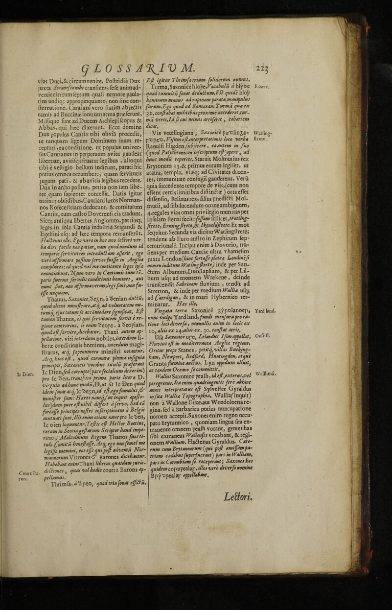 g LO SS A RJV Ic Dicn. Court Ba¬ ron. vias Duci,3ccircumvenire, PoftridieDux juxta Swanefcombe tranfiens, fefe animad- vertitcirrcumfeptum quad nemorepaula- tim undiq; appropinquante, non fine con- fternatione. Cantianivero ftatim abje&is ramis ad Buccins fonitumarma prsferunt, Mifiiqne funt ad Ducem Archiepifcopus & Abbas, qui hsc dixerunt. Ecce domine Dux populus Cantix tibi obvia procedit, le tanquam ligeum Dominum fuum re- cepturijeaeondicione, ut populus univer- fusCantianus in perpecuum avita gaudeac libertate, avicilq; fruatur legibus , alioqui tibi e veftigio belium indicunt, parati hie potius omnes occumbere, quam fervitutis jugum pati, Sc abavitis legibusreeedere. Dux in ar&o pofitus, petita non tam libe- ter^quam fapienter conceflu. Datis igitur utrinq; obfidibus,Cantiani lstosNorman- nos Rofecefiriam deducunt, & comitarum Cantise, cum cafiro Doverenfi eis tradunc* Sicq;ahtiqualibertas Anglorum,patrisq; leges in fola Cantia indullria Stigandi & Egelfiniufq; ad hxc tempora remanferut. Haft emus tile* Ego verotn hoc mo left:orl ver¬ ba dari facile nonpatiar, nam quod nondum id t imports fervitutem introduftam after it, ego ver'e affir mare poftum fervosfuifte in Anglia comp lures: id quod vel me conticente leges ip fa enunciabmt♦ Hum vero in Cant ion is turn t e- porisfuerwt fervtlts conditions homines , aut nunc fint, non affirmavertmftegifiw'e,non fu- ifte unquam, Thanus, Saxonice ftstp,n, a Fenian daft it, quod alicui mtmftrare,atf ad volmtatem nu- minatur, tumf ejus tot urn fe accomodare fignificat^ Eft tamen Thanus, ei qui fervitutem fierytt e re- gione contrarius, ts enim ’Seope, a 'Scopian, quod eft fervire fticebatur. Thani autem ap¬ pellation, viri inter dam nobil tsjnterdum li¬ bers conditionis homines, interdum magi- ftratus, at ft fapenumero minifiri notantur, Atfhinc eft , quod coronatA plumA infignia principle, Saxomcis vocibus titulu praferant Ic Dien fed corrupte{pace fecialtum dtxerim) pro Ic *5zn, transjixa prima parte liter a D. <!virgula adhme moduft},ut fit Ic-Dtnquod idem fonat atqftc ^ejn ,td eft,ego famulus ,& mini ft er fum: Hares namjftut inquit apofto- lus)dum puereft nihil differt dfervo. Sed ea fortafte prinetpes noftri inferiptionem d Belgis mutuati funt.lilt enim etiam nunc pro Ic’Sen. Ic oien lo quant ar,Teft is eft Heftor Boetius rerum in S cotta geft arum Script or baud impe- ritus, Malcolmum Regem Thanos fuos tt- tulo ftomitn honeftafte.Atq} ego non femel me leqifte mernint, eos efte qut poft advent u Nor- mannorum Virrones & Barones dicebantur. Habebant ewiwThani Uberas quasdam juris diCliones, quas velhodie courtr Barons ap pellamus. Thrim fa, d 5 peo, quod tria fonat eft ft is, Watling- flrete. Eft igitur Thrimfatrium folidorum r.umus, TurmajSaxonieehlojje,/^ocabulu d hlyoe quod tumultit fonat deduftum.Ett quidc hlo]> hominum manus ad raptnam par at a. manipulus furum,Ego quod ad RomanamTurma qua ex ■jl^conftabat mihtibusproximeaccederet,tur- ma vertuld ft cut minus arrifertt, cohort cm dicat\ Via vetelingiana , Saxonice ps'olin^a- p‘upe‘0* Vifum eft-interpretationis loco verba Ranulfi Higden fubjicere , ea autem in fno {quod E of chronic on infer iptum eftftpere, ad hunc modu roperies, Statuit Molmutiusrex kytonum 13♦& primus eorum legifer, uc aratra, templa, via?q; adGivitates ducen- tes, immunitate confugii gauderent, Veru quia fuccedente tempore de viis,(cum non eflenc certis limitibus difiindla:) orta eflet diflenfio, Belinusrex,filiusprsdi6Ii Mol- mutii, ad fubducendum omneambiguum, 4»regales viasomni privilegiomumtaspet infulam fternifecitrjf^w leilicztJVatling- ftrete, Ermingftrete,& Ikgneldftrete.Et mox. fequitur.Secunda via diciturWatlingftretc; tenders ab Euroaufiroin Zephirum lep- temtrionale. Incipitenim aDovorio, trS- fiensper medium Cantis ultra Thamefim juxta London{hinc fortafte plate a Eon din eft nomen inditum Watlingftrete) inde per San- ftum Albanum,Dunftapliam, &per Lil- jurn ufq; ad montem Wrekene, deinde tranfeendit Sabrinam fluvium , tendic ad Stretton, & inde per medium Wallia ufq; ad Caerdigan, &inmari Hybernico tcr- Hac tile, Virgata ten a Saxonicc sypolanoep, Yard land. nunc vulgo Yardland,fundi menfurapro ra- tione loci diverfa, nonnullis enim in locis ex zo, altis ex italics ex. 30. con ft at acris, Ufa Saxonice upe, Lelandus /ftmappellat♦ Oufe fl. Fluvius eft in mediterranea Anglia regione♦ Oritur prope Stanes, petittf villas Bucking¬ ham, Newport, Bedford, Huntingdon, atqu'e Grama flumine auftus, Lyn oppidum allutti ac tandem Oceano fecommittit, _ Wallus Saxonice pealh, id eft,exterus,vel Wtlfl>ma* peregrinusjta enim quadringentis fere abhinc amts interpretatus eft Sylvefier Gyraldus inf Ha Walii a Topographia, Walliafinquit) non a Wallone Duce,aut Wendoloena re- gina, fed a Barbarica potius nuncupatione nomen accepit.Saxonesenim regno occu* patoBrytannico , quoniam lingua fua ex- traneum omnem pealh vocant, gentes has fibi extraneas Wallenfes voeabant, & regi- onem walli»m. Ha&cnus Gyraldus* CAte- rum cum Brjtannorum {qui poft amiftampa- triam c<tdtbus fuperfuerant) pars in Walltam, parsinCornubiamfc receperant; Sax one shot quidem copnpealap, illos vero dtverfo nomine Bpy^pealar appellabant, LeUori. T ' i “l l ■ ft fall t 1 M /