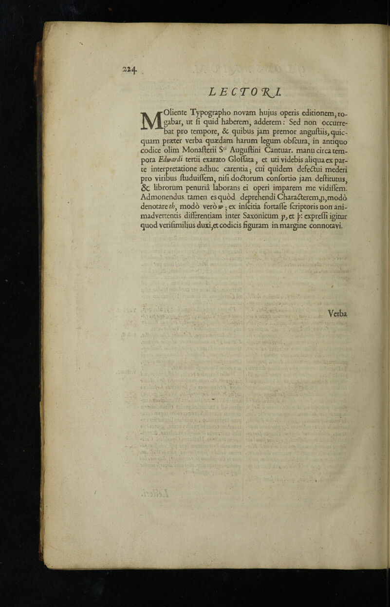 . - ■ LECTORI MOliente Typographo novam hujus operis editionem, ro- gabar, ut fi quid haberem, adderem: Sed non occurre- bat pro tempore. Sc quibus jam premor anguftiis, quic- quam prater verba quaedam harum legum obfcura, in antiquo codice olim Monafterii Sci Auguflini Cantuar. manu circa tem- pora Edwardi tertii exarato Gloflata, et uti videbis aliqua ex par¬ te interpretatione adhuc carentia ■ cui quidem defe&ui mederi pro viribus ftuduiflem, nifi do&orum confortio jam deftitutus, Sc librorum penuria laborans ei operi imparem me vidiflem. Admonendus. tamen esquod deprehendi Chara&erem,ji,modo denotare tby modo verb w 5 ex infcitia fortafle fcriptoris non ani- madvertentis differentiam inter Saxonicum p,et Jr. expreffi igitur quod verifimilius duxi,etcodicis figuram inmargine connotavi.
