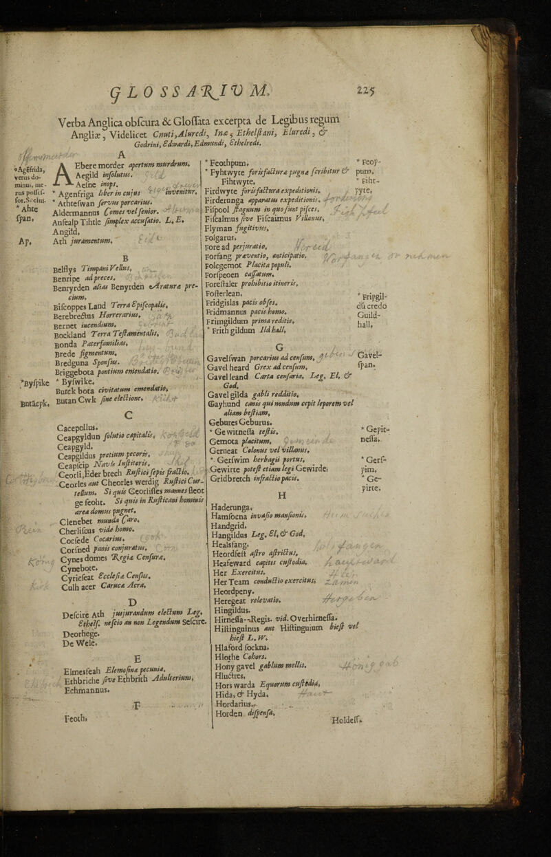 g LO S S A%JV M. Verba Anglica obfcura &c Gloflata excerpta de Legibus regum Anglix5 Videlicet Cnuti,Aluredi5 In& $ Ethelflanij hliocdij q Godrini, Sdwardi, Edmund:, £theiredt. bU-w'ftu ~ A *Agcfrida, verus do- minus, me - rus pollcf- fot.SPelna. * Ahte fpan. Ap* AEbere morder apertum murdrum* Aegild infolutus. Aefne inops. * Agenfriga liber in cujus invenitur* 4 Athtefwan ftrvtu porcarius. Aldermannus C°™es velfienior. ^ f Anfealp Tihtle fimplex accufiatio. L* E* Angiid, ^ , 7j; : Ath j nr amentum* Feothpum* Belflys Timpani Vellus* Benripe adpreces. Benryrdcn alias Benyrden eAratura pre- cium* Bifcoppes Land 1 erra £pifccpalis* Berebre&us Horrerarisss* o.fy Bernet incendium. Bockland Terra Tefl ament alts* 1^/ Bonda Paterfamilias* Brede fignsentum* Bredguna Sponftss. Briggebota pontium eniendatio. d-\ > i *Byfpike * Byfwike* . Bufck bota civitatum emenaatto* BMaepkt Butan Cwk Jtne eletttonc* V' ■ T 4 0*1 ArcA ’ Cacepollus. Ceapgyldun folutio capitalist Ceapgyld* Ceapgildus pretium pecorts* Geapicip Navis Infiitoris* ■JfiM fVnrli.Eder breeh Rufiicifepis fiaUio* Fvhtwvte for is fall nr a puqna fcribitur & pum* Fihiwyte, * * Fiht- Firdwyte forisfaltura expeditions* pyte, ■'irderunga apparatus expeditions* - ^ilpool ftagnum in quo [tint pifces, ^ fi..r{ :ifcalmus/,t'<? Fifcaimus Villanus* :lyman fugitives* jolgarus* Fore ad perjttratio* flrl-ut. Forfang praveutfo, anticipate. * ^ ■ - - ' ' ^olcgernoc Placita populi* :oripeoen cajfatum* ^oreftaler prohibits itineris* Fofterlean* Fridgislas pacts obfes. Fridmanaus pacts homo* Frimgildum prima reditig* * Frith gildum Ud hall* Fripgil* du credo Guild¬ hall, Ceorli)Eder breeh Rufticifepts fiattio* Ceorles aut Cheorles werdig Ruftici Cur- tellum. Si quit Georlifles mantes fleot ge feoht. Si quis in Rufticani honmis area domus pngnet. Clenebet munda Caro* Cherlifeus vide homo. Cocfede Cocaritts* Corfned pants conjuratus* Cynes domes %egtst Cenfiura. Cyncbote* Cy defeat £cclefi& Cenjtis. Culhacer Carnet Acra* Gavelfwan porcarius ad cenfum, Gavel- Gavel heard Grex ad cenfum* {pan* Gavel leand Carta cenjarta* Leg* El, & God* Gavel gilda gabli reddiiio* (Sayhund cants qni nondttm cepit leporem vel Gebures Geburus. *Gewitnefla tefiis. Gemota placitum, Gerneat Celonus vel villanus* * Gerfwim herbagii portus* Gewirte potefi etiam legi Gewirde( Gridbretch infrattiopacis* Haderunga* Hamfocna invafio man fonts* Handgrid* HaDgildus Leg* £l*& God, Healsfang* Heordfelt afro aftrittus, Heafeward capita cufodia* Her Exercitus* Defcire Ath jusjurandum elcBum Leg* Sthelf nefcio an non Legendun* Sefcire. Deorhege. Dc Wcle* Elmesfeah Elemofina pecuma* Ethbriehe five Ethbrith Adulterium Echmannus.