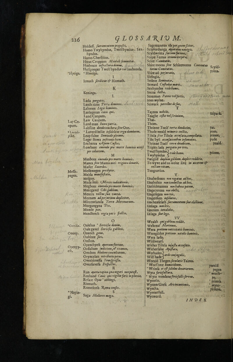 ‘Hpeige, HoldePT. fiacrAmentumprapofiti. Homo Twyhyndus, Twelfhyndu$j Sex- hyndus. HomoCherlifeus, Hreat Croppum Mantolifummitas, Husbruce mfrallura domus, jf-cU^v • Hulfgonger Twelf hyndus vel husbanda, * Hweige, I Itmath feribitur & Ritmath, K Keninga, Lap Ge- opum, * Laverds- pike. Meffe- pegen, /y % Ccivife. Oneop, Openpy. eft* Nepin- g1* Lada purgAtio, Lands ricus Terra dominus, Lahmen Legis homines. Lanlegeran canis qui. Land Ceopum, Law Ceopum, Landman homopatria, Lahflite duodecemhorafiveOtx, * Laverdfwike in fide ltt as erga dominion, Leapfulne Semina/e plenum* Leger ftowa pofitionis locus. Locherus t/ipum Cuftos« Lowboie emenda pro morte hominis occifi per cohortem. M Manbote emenda pro morte hominis. Manea five Manta auri triginta denarii, Mailer Sacerdos. Meflewegen presbyter. Melda manifefiatio, Mefguy, Mede feoh CJMerccs indications, Megbote emenda pro morte hominis, Metegavel Cibigablum. ■ Metecu villus fust vacca. Meenam adpirjurium dupliciter, Mireenelanda Terra Merccnorum. Morgangyna T>os. Munde pax, Mundbrech regia pads frailio, o ; Oalehus * Servifia domtts, Oale gavel Servifia gablum, Oneoth genu, Onhlote fors, Onfhot, Openchyeft Apert urn fur turn, Ordalium judicium ^aI' ex amen, Orodum bladum conculcatttm, Oryneelan retributiopotus. Overhirnefla TranfgrejJio, Overfunefla Deficit™, R Ran aperta rapina qua negari nonpottfi, Ren hand Canis quivigilat foris in pluvia, Refare Opus * nithingi, Ritmath* Romeferth %omst cenfits. S Saga: Mulieres magst, Sagemannus ille per quern feitur, Scipfordunga apparatus navigii, Scyldwritta fiaccumfaciens, Scepe Terras ovium corpora, Seire Comitatus, Shire motus five Sehircmotus Convcntus totius Comitatus, C*. /&• *£a- M>r f ' Jo, itJ Stipark. par* pom* prinne* pude peald. prinne. Shire ad perjuratio, Siringia* Scdere Scminator. Seward Cufiodta marts, Sexhyndus videhomo, Soena Sella. Stretman Potent vel fort is, Som wylne. Stiwark porcetlus defue, T Taynns nobilis, Teaghe cifia vclfcrinium. That. Thom, Thrinne Tuelf terra duodecim, Thude weald nemoris cullos, Tihtla five Tihtle accufiatio,compeUatio. Tiht byfi accafationibus infamatus, Thrinne Tuelf terra duodecim. Triplex lada purgatio per tret* Twelfhyndu,? 1 wyhyndus 5 Twigild duplumgtldum, duplex redditio. To wyve and to write live in uxorem & rellam vitam, Tungravius, V Unabedento nonrogattu ad hoc. Unabohto non conduHus ad hoe, Unfridmannus non habens pacem. Ungecorena non eleUi, Ungefegen non vis, Ungeldum infolutus, Uneheafcfath facramentum fine clettionea Unlaga non lex. Untrum invalidus, Utlaga fine lege. VV Wealth quigablum reddit, Webreaf Mortuum, Wera pretium nativitatis hominis, Weregildus pretium natalls hominis, Wera lada, Wildwearf* Wither Tihtla injufla accufatio. Witherfake -Apoftata, ■ ifxtdddiy Werhades? , • Wilfbad Woruld Thegen fecularis Tainus, * Worfhwe homicidium. * Wrinfa et eft folidus denarioram. Wyta forisfaHura. * Wyte wendcncforisfallifervus. Wymele, WyttenGreft airsincantionis* Wyn£ta» Wynterftall. Wytword, I NT) S X Seyld- pritta* Vx I ..fT i ?! % poruld pegen * worfh- pe, * prim (a * wyte- pedenc. iii