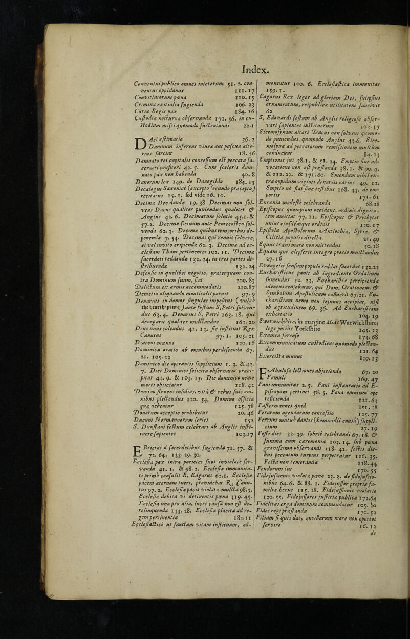 Conventuipublico omnes inter erunt 51. 2. con¬ vent u< opp idanus ill. 17 Convitiatorum poena 11 o. 15 Cnmina exitialia fugienda 106. 23 Curia Regis pax 184. 16 Cuftodia notturna obfervanda iq\. 56. in cu- ftodiam mifsiquomodo fuslentandi 22.1 DAc> aflimatio 36- 2 Damnum infer ens vine a autpafcua alte- rius, farciat 18. 26 Damnato ret capitalis conceffum est peccata fa- cerdoti conficeri 42.5. Cum fee lefts dam¬ nato pax non babenda 40. 8 Danorum lex 149. de Danegildo 184.15 Decalo'jus Saxonice (excepto fecundopracepto) rent at us 15. t. fed vide 16. 10. Deeima Deo danda 19. 38 Deeimas non fol- vens Dacus (jualiter puniendus, cjualiter & Anelus 41.6. Decimarum folutio 45.1.8c 57.2. Deeima feetuumante PentecoElen fol- vendi 62.3- Deeima quibustemporibus de¬ pone nda 7.54- Dectmas qui renstit folvere, ei velinvito eripienda 62. 3. Deeima ad ec- clefiam Thani pertinentes 102. II. Deeima facerdoti reddtnda 132. 24. in tres partes di- ftribuenda 132.24 Defenfio in quolibet negotio, praterquam con¬ tra Dominum fuurn, fiat 209.83 DeliStum ex armis accommodatis 210.87 Demetia altquando monticolisparuit 97. 9 Denarius in domos fngulas impoftus ( vulg'o tbckea-ttfcpcmyJante fefam S,Petri folven- dus 63.4. Denarius S. Petri 163. 18. qui denegarit qualiter mulblandus 16?. 20 Deus unus colendus 41. 1^, fie inflituit Tfex Canutus 97. 1. 105.21 D {aconi mttnus 130.16 Dominica cratio ab omnibusperdifeenda 67. 21. 105. 23 Dominico die operant is fupplicium j. 3. & 43. 7. Diet Dominici foltcita obfervatio praci- pitur 4}. 9. & 103. 15. Die dominico nemo morti obneiatur n8- 42 Domino ftruens in ft di as- vita & rebus fuis om¬ nibus plettendus 120. 54. Domino officia qua debentur 125.78 Donor urn accept io probib etur 20. 4 6 Ducum Normannorum feries 1 52 S. Dunftanifeltum ctlebrari ab Anglis infti- tuere fapientes 103.j 7 EBrietas a facerdotibus fugienda 71. 57. & 72.64. 133-29, 30. Ecclefia pax intra parietes fuos inviolate fer- vanda 41. 1. & 98-2. Ecclefia immunita- ti prim 'o confulit R. Edgarus 62.1. Ecclefia pacem aternam tueri, providebat ‘R^. (fanu- tus 97. 2. Ecclefiapacis violata multtacfc.^. Ecclefia debita vi detinentis poena 119.45. Ecclefia unapro alia, lucri caufd non eft de- relinquenda 133.28. Ecclefia placita ad re- gem pert inentia 18 2-11 Epcleftaftici ut fanil am vitam inftituant, ad- monentur 100. 6. Ecclefiaflica immumtas 159. t. Edgarus Rex leges ad gloriam Dei, fuiipftus ornament urn, reipublica utilitatem fancivit 6 2 S. Edovardi feftum ab Anglis religiofe obfer- vari fapientes inflituerunt 103. 17 Sleemofynam altari <Dacus non folvens quomo- do puniendus, quomodo An plus 43.6. Elee- mojtna ad peccatorum remifsionem multum, conducunt 84.13 Smptionis jus 38.1. & 52. 24. Empties fine ad- vocattone non eft praftanda 38.1. & 90. 4. & 112. 22. & 171.60. Smendum nihilex¬ tra oppidum vigintt denariis carius 49. 1 2. Smptio ne fiat fine t eft 1 bus 168. 43. de em- Por*ts 171. 61 Encania mode fie celebranda 68.28 Epifcopus quempiam oceidens, ordinis dignita¬ tem amittat 77. 11. Epifcopus & Presbyter unius ejufde'mque ordinis 130. I 7 Epiftvla Apoftolorum tAntiochia, Syria, Cr Cilicia populis dir ell a 2I. 49 Squus trans mare non mittendus co. 18 Equam qui clepferit integro precio mulElandiu 27. 16 r- vangelii fenfumpopulo reddat facerdos j 32.23 Eucbarifticus panis ab ingrediente Ordahum fumendus 52. 23. Euchariflia perciptenda idoneus cenjebatur, qui Dom. Orationem, & Symbolism Apoftolicum ca/luerit 67.21. Su¬ ch an ft i am nemo non jejunus accipiat, nifi ob agritudinem 6p. 36. Ad Euchariftiam exhort at io 104. 19 Swerwickfbire, in margine alias Warwickshire: legepotius Yorkfhire 145.33 Ex amen forenfe gg Excomrnunicatum cuEtodiens quomodo pleiden- 121.64 Exor cilia munus j2p, t j Fibula fa left tones abjtcienda 67. 20 Famuli 169. 47 Fani immunitas 2.5. Fani inftauratio ad E- pifcopum pertinet 58. 5. Fana omnium ope reftcienda 121.63 Eaftermannes quid I5I« 8 Ferarum agendarum concefsio 125. 77 Ferrum mutu'o dantis (bomicidii causa') fuppli- cium 27. 19 Eefti dies 33. 39. fobrie celebrandi 67.18. & fumma cum caremonia 103. 14. fub poena gravtfstma obfervandi 118. 42. feftis die- bus peccatum turpius perpetratur 116. 35. Fella non temeranda 118. 44 Eeudorwm jus 170.55 Fidejufsionis violata poena 23. 3. de fidejufsio- mbus 64. 6. & 88. I. Fidejufforpropria fa- milia her us 11 5, 28. Fidejufiionis viol at 13 120. 55. Fidejuftores juftitia publica 172.64 Fide lit as erga dominum commendatur 105. io Tides regipraftanda j-jC, j z Filiam ft quis dat, ancilldrum more non oportet fervire 16.12 de \
