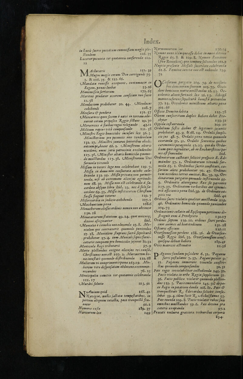 iu hocis facns peccatum commiffum magis ple- Bendum I1(5- 35 Lucerne pecunia ter quotannis conferenda 102. 12 MAchecarii 15I* 39 Magm mag is cor am cDco corrigendi 75. 2,. $c 116.35- & 122. 66. tJMandata remiffe exequens, contumaci* in Re gem, pcenas luebat 55* 26 Manumifsio fervor urn 172. 6$ Maritus predator uxorem confciam nonfacit 11.58 Aiendacium prohibetur 20. 44. CMendaces cohibendi 108.7 Menfura & pondera 171. 57 tMercat ores quos fecum e navi in terramedu- xerint coram prepofito Rjgio Jiftant 29. 30 LAberetrices d finibus regni relegande 43*1* Militum rapin e vita compenfande 121. 58 (JMinijtri Regis homicidii incufati lex 36.3- AFinitterium pro pecuniis non vendendum 132. 27. Miui&ri juniores fenioribus obedi- entiam pr&beant 66. 2. CMiniflrum altar is Occident, omni juris patrocinio excludendus lij. 36. LMinifier altarishomicida quomo- do mulBandus 117. 38. CMiniflrorum CL)ei formula vivendi 1 APiffam in veteri lege non celebrabant 129. 7. JMijfa in domo non confeerata minus cele- branda 132.25. Mijfa privata non permit- tenda, nifi ob extremam alicujus agritudi- nem 68. 30. -Mijfa non eft celebranda d fa- cerdote abfque libro ibid. 23. nec d folo fa- cerdote 69. 35. Miff a infiitutorem Chrtfium fuijfe fingunt veteres 129.7 Alifencordia in judicio exhibenda 107.2 CJMoechantium posna 168.6 Monachorum claffes ordinis nomen non obtinent 130. 18 Monetariorurn fiatutum 49. 14. quot unicuiq-, ditioni afsignantur ibid. CMoniales e ccenobio non educenda 25. 8. Mo- male m qui contraxerit quomodo puniendus 27. 18. Momalem jluprans facrd fepulturd prohibetur 57.4. cum Moniahfquisforni- caverit tanquampro homicidto jejunet 80.32 Monticola Regi tributarii 97. 9 ■ Morte pleBendus exigua alicujus reicaufdJ Chrijlianus xonefl 107. 2. Mortuorum bo na intefiat 'o quomodo diflribuenda 122. 68 Mulierem vi comprimentispoena 163.19- Mu- lierem viro defponfatam abducent excommu- nicandus 78. 23 AFunictpalia comitia ter quotannis celebranda hi. 17 CjAturdri folutio 213. 91 Ni/fmium quid 168. 42 “A{avigia, null is jail at a tempefiatibus, in portum aliquem invcBa, pace tranquilla fru- untor 91.2 Nemorts cafo 189. 37 Noricorumlex 149 Rformannorum jus 170.54 Rjumus unus idemque ejfe debet in omni ditione ‘Regia 65. 8. & 109. 8. Fjumtis Romanus (five Romelcoc) quo tempore folvendus 102.9 Nuptia prafente Mi f]ah facerdote celebranda 61.8. Foemina invtta non eft nubenda It24. 7Z 1 Cciforum pur gat io 204. 74. d.e occifori- busdominorumfuorum 205.75. Occi¬ dent hominem morte mulct and-us 16. 1 Oc¬ cident is aliumfortuit'o lex 26.13. Sibiipfi manusmferensfepulturd honefid privandus 77. 15. Occtdentis mimstram altaris poena 20 \.66 Ojfcia Domino debit a 1 25. 78 Oleum cenfecratum duplex habere debet Pre¬ sbyter 133.32- Oppida infiauranda 109.10 Ordalium fejlis diebns & legitimis jejuniis prohibetur 43. 9. & 68. 24. Ordalii[impli¬ cit jus 48. 7. Ordalii poena venia quomodo exoranda 51. 21. Ordalii fententia quibus caremoniis peragenda 52.23. quo die Orda¬ lium quit ingreditur, ab eo Eucharifiicus pa- nis ejl fumendus ibid. Ordinatorum cashtati folicite profpicit R. Ed- mundus 57. 1. Ordinatorum vivendi for¬ mula 65. I. Ordinibus facris conftituti, ca- fariem alere prohibentur 70. 47. Ordina- turn Occident terras amittat, &c. 79. 29. Or¬ dinatorum purgatio quomodo infiituenda 99. 5, Or din at is alienigems Rex fit patronus 117. 37. Ordinatum verberibus aut ignomi- nid afficientispcena \bid.39. de Ordinato ca~ rtis reo ibid. 40 Ordinis facri violatio qualiter mulBanda 119. 46. Ordinatus homicida quomodo puniendus 204.73 Ordinationis collatio ad Epifcopumpertinens di- ftinguit eum d Presbytero 130.17 Or dines feptem 129. 10. or dines facri perdu- cunt animas ad beatitudinem 1 . jg Ofiiarii offcium 129.II Overfeuneffam per dens 188. 36. de Overfeu- neffe Regis ibid. 35. Overfeuneffam unuf- quifque debeat habere j 89. O vis matricis aftimatio 11.56 PAganus fundum pcfsidens 6.31. Ragan us furti poftulatus 7. 37. Pagani petttio 9. ' 51. Paganus immerens vinculis conftri- Bus quomodo compenfandus ^o. 31 Pax regis inviolabiliter cuslodienda 145. 50. Pacis violate in urbe Regia fupplicium 31. 36. Pads public a violator quomodo pteBen- dus 159. 3. Rads emendatio 1^,5. 31* de pa¬ ce Regis inpotatione danda 208. 81. Pad & tranquillitati Pf. Sdovard.usfolicite confu¬ te bat 39. 4. idem fee it R^. typ.thelflanus 55. Pax tuenda 109. 8. Rads violator rebus fuis omnibus mulBandus 59. 6. Fax divina pro, cater is exoptanda 97 A Peccati vuluera graviora vulr.eribus corporis 83.4. \