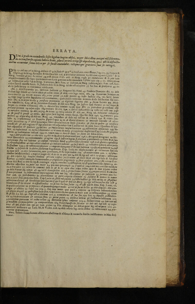 errata. miitu occurrmt fiicmleh trier ft f *'/’ * *rf°re’tf'S* defreheede, quel *ht indifimth. 1 tens leh refer fe fade emimLi.t: reliquo, qu, gravure,fmt fa cemgti, Marg. omniao tfmeft fie rctinui ,4poft obitum m)h de^ba*‘urJchtnm\ *4^ cam 24 omnia,adcle ' & ,n allquid retinuerit ille fuper Queminvenmm f ,Pt-i ^ 'K ^:.rc^.,s * cmendationc 8c 6 c(uis inde 47 Schematism adde * & inMarg Cematum Ik4^ *™ni*hltJcftlbM }77 «p. g c. defcriptione cedfre licet fi nccclTc focrir Si fustcZdlTP ™ S7 1udtc“m>1* Marg-judicium,Mss. Scac. i78. 8.re- ** Mini. SS;'SS Mj,g- “ •» * ““A'“ « *• hoc * t*p«l 49 <»• ™~ u'z.X'Zz ^ffDsr,nio •«*• **• *«■ pr,m»*^wsa srr/tts nni. ftiJ*ZZ££71 *<*< ^f«®. Cbimi. f. m op. e5n£v4?rfomm *<•**- mopes 55 tcrmtno tellimonio 187 1 dumn,r „„ ■ ’ r^‘ *° ccs font Barones 51 vcl mopes 8c privetur privatur t9culpte culpa lig 'comiutu fit tresTZ Z4?*- ^P^l V frotrabunt P'otrahant 188 15 eurvatus cravatus 39 dele ut lee & etiim - • r -15®; ^ C1 juftuiabiles 14 velle vel velle ncc potfe 4« A /«* ft poceft l Z’ia '■* T **r.*?n??* MucatW inoveri 49 ^ ,liqt3 ’*«• p,o- fulte 14 Miplacitentur 21 Domino \auu fi Quid ,, ** o a rtfll.tUe & lobona 15,2 & etiam con- ««» inyocatus 20 ^ l,br* quicunquc fiberi 3L,; * V8 j * doiTU'ln 27 intendit 28 <mW needle eft ,8 #cod reSX^ f^rfere 36 fmdequibu* ?7 necefane bus refoondcrc £ 2 * placirare vel refpondcre (me Confilxo vel in omni loco ; Quardam de «ui- 21 O verfeuneffam 40 emtvadixit condixic 42 indicate mdicai/ ,, a, r„ iLZ J JSj7^ PI “,!> Cafltaltbus fuifaa» ,,w aw?tcflimoniop&«.are ,4. ^3^ Pafcba i^ejumis8c indiebusfanShrum fingulorum. Cap Lxiii tit .ma<i.^me/ecemHP0!* liaDcoadeo 25 ca'teris in comtnum dele in .6’ s-\7 ^ue 31 io4.i.ot» nec 2 occidunc 30 dele Nunn* Ug. ninuo 48 fi W^2 ■«** *?«* & *» jejunet ft nonpenintat 25 infortunitateinportunita/dele ^ ke^cflconcur^ao^d- pCrpetravcr,c & eXcidac ® i/cr ”^s T-raow pr*venetunr.4? ‘& V d 4*dcIc wttw ,cg‘ca:cis *^w 22 vulneraverit x«p pne- bum? f” f0aUra affl,,i“Ura & aflli;,s & “““'I' Miffctenra in Mtt. fc,i;
