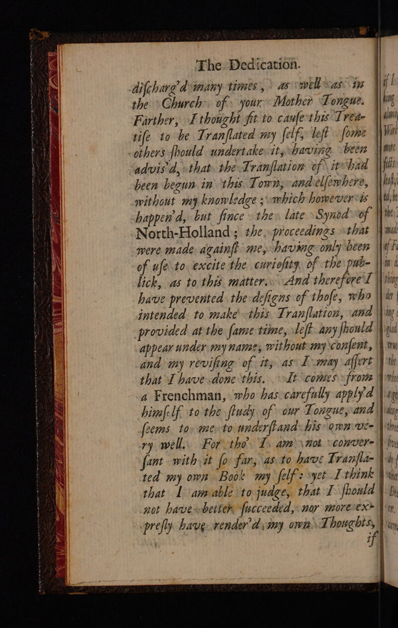        The Dedication. difchared many times, as well “as 11 the Church: of. your Mother Tongue. Farther, I thought fit to canfe this Trea sife to be Tranflated my [elf left forme others fhould undertake it; having been À advis'd, that. the Tranflation of itshad \\W without my knowledge ; mich however vis | happend, but fince : the: late Synod of | North-Holland; the. proceedings sthat | were made againft me, having only been || have prevented the defiens of thofe, who | | intended: to make this Tranflation, and \\in. provided atthe fame time, left. any fhonld is appear under my name, without my confent, \ and my revifing of it; as L-may affert | that I have.done this, It comes from Ni a Frenchman, who has carefully apply a un himf-lf to the ftudy. of our Tongue, and | ip frems. to: mento underftand his arm ve- Nil ry well. For tho. I, am \not sconver- Vy font with it fo far, as to have Tranfla- Wu ted my own Book my felfz yet I think Wh that 1 aneable to judge, that I fhould | not haver better fucceeded, nor moreex+ A prefly. have.wender’d my own Thoughts,  if]  