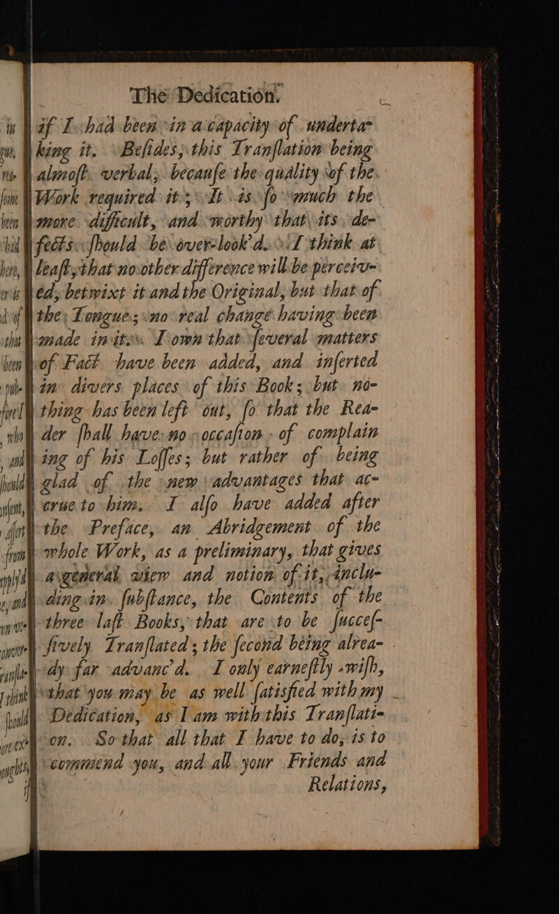 | af Tchad been in acapacity of underta* w, M king it. Befides, this Tranflation being ne aloft. verbal; becanfe the: quality sof the | Work required it; Tt is fo “ynuch the hen Wamone. dificult, and worthy that, its de- fects: fhould be overlook’ d.:L think. at | leaftthat novother shag will:be perceiv- bed; betwixt itand the Original, but that of. bf the; Longue; no: real change having been | made inites Town that \feueral matters lof Fact have been added, and inferted nel divers places of this Book ; but. no- Wei thing has been left ont, fo that the Rea- ilo der hall have: no cccafion - of complain wht ing of his Loffes; but rather of being hull) glad of the new advantages that ac- dot crue to him. I allo have added after the. Preface, an Abridgement of the whole Work, as a preliminary, that gives i) aigeneral view and notion of-it,,4nclu- ding.inm. {ubftance, the Contents of the af three: laf? Books, that are to be fuccef- omy fively Lranflated ; the fecond being alrea- Nay far advanced. I only earnefily wilh, | that you may be as well [atisfied with my wi Dedication, as Lam withthis Tranflati- ying command you, and-all. your Friends and a : Relations, 