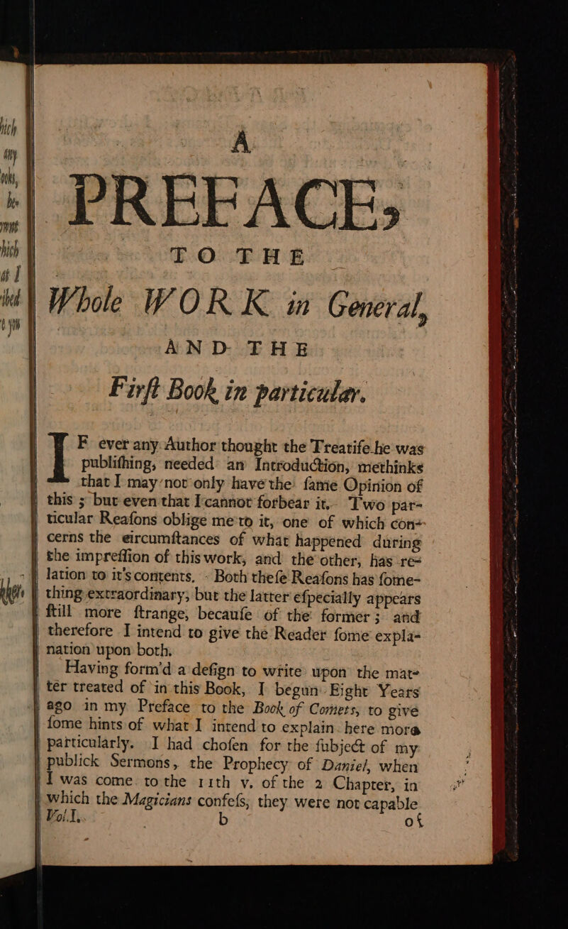 AND THE Firft Book in particular. publifhing, needed’ an Introduction, methinks ! that I may’not'only have the! fame Opinion of | this ; but even that l'cannot forbear it, Two par- | ticular Reafons oblige me:r0 it, one of which con: | cerns the eircumftances of what happened during the impreffion of thiswork, and the other, has re= : Q lation to it'scontents, - Both thefe Reafons has fome- | thing extraordinary; but the latter efpecially appears ftill more ftrange, becaufe of the former; and | therefore I intend to give the Reader fome expla- nation upon both, | Having form’d a defign to write upon the mat- | ter treated of in this Book, I begun Eight Years } ago in my Preface to the Book of Comers, to give fome hints of what I intend to explain. here mora | Particularly. I had chofen for the fubject of my | publick Sermons, the Prophecy of Daniel, when | I was come tothe rith v. of the 2 Chapter, in | Which the Magicians confefs, they were not capable | Por]. . b of  