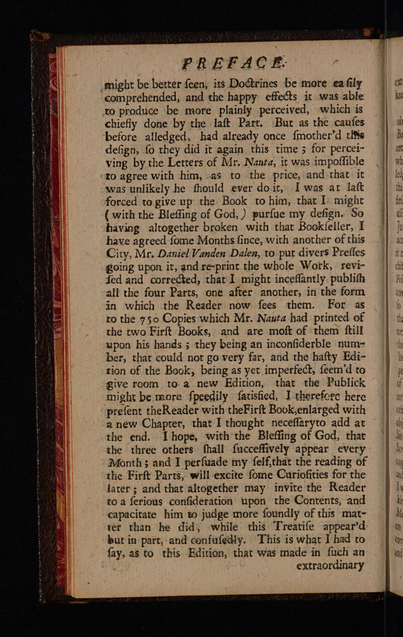             PREFACE. might be better feen, its Doétrines be more ea fily comprehended, and the happy effects it was able to produce be more plainly perceived, which is chiefly done by the laft Part. But as the caufes ‘before alledged, had already once {mother’d rifts defign, fo they did it again this time 3 for percei- ving by the Letters of Mr. Nanta, it was impoflible ‘40 agree with him, as to the price, and that it was unlikely he fhould ever doit, Iwas at laft forced to give up the Book to him, that [: might {with the Bleffing of God, ) purfue my defign. So having altogether broken with that Bookfeller, I have agreed fome Months fince, with another of this City, Mr. Daniel Vanden Dalen, to put divers Prefles going upon it, and re-print the whole Work, revi- fed and corrected, that I might inceflantly. publifh all the four Parts, one after another, in the form in which the Reader now fees them. For as the two Firft Books, and are moft of them ftuli upon his hands ; they being an inconfiderble num- ber, that could not go very far, and the hafty Edi- tion of the Book, being as yet imperfect, feem d to give room to a new Edition, that the Publick might be more fpeedily fatisfied, I therefore here prefent theReader with theFirft Book,enlarged with a new Chapter, that I thought neceflaryto add at the end. Thope, with the Bleffing of God, that the three others fhall fucceffively appear every Month; and I perfuade my felf,that the reading of the Firft Parts, will-excite fome Curiofities for the later ; and that altogether may invite the Reader to a ferious confideration upon the Contents, and capacitate him to judge more foundly of this mat- ter than he did, while this Treatife appear’d: but in part, and cenfufedly. This is what I had to fay, as to this Edition, that was made in fuch an sa extraordinary                      =&gt; = &lt; pe —   