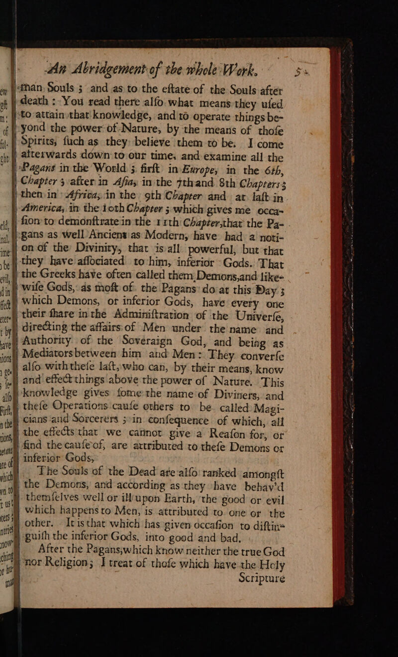                                           An Abridgement of the whole Work. x Wtnan, Souls 3 and as to the eftate of the Souls after ot | death : You read there alfo what means they uled n: (tO attain that knowledge, and 16 operate things be- yond the power’ of-Nature, by the means of thofe a Spirits, fuch as they believe them to be. J come st | atterwards down to our time, and examine all the | Pagans in the World ; firft in-Earope, in the 6th, | Chapter 3 afier in Afias in the 7thand 8th Chapters3 | then in: Africa; in the gth Chapter and ar laft in America; in the toth Chapter 5. which gives me occa- | fiom to demonftratein the 11th’ Chapier,that the Pa- - i:gans as well Ancientias Modern, have had a noti- j on of che Divinity, that is all powerful, but that {| they have aflociated to him, inferior Gods. That | the Greeks have often called them. Demons,and like- 4, wile Gods, ds moft of. the Pagans: do at this Day 3 ) which Demons, or inferior Gods, have every one )) their fhare inthe Adminiftration of ‘the Univerfe, directing the affairs of Men under the name and {Authority of the Saveraign God, and being as . Mediatorsbetween him and Men : They. converfe | | alfo wirhthele laft, who can, by their means, know oy and effect things above the power of Nature. This ‘til ‘knowledge gives fome the name of Diviners, and ith thefe Operations caufe others to be. called Magi- nthe               sg 24 the caule-of, are axtributed to thefe Demons or Mal inferior Gods, | The Souls of the Dead ate allo ranked amongft i), the Demons, and according as they have behay'd themielves well or iH‘upon Earth, the good or evil M which happens to Men, is attributed to one or the A other. - Itisthat which has given occafion to diftin= | guifh the inferior Gods, into good and bad. HN «After the Pagans;which know neither the true God nor Religion; J treat of thofe which have the Holy if Scripture  tu) G 4 à    