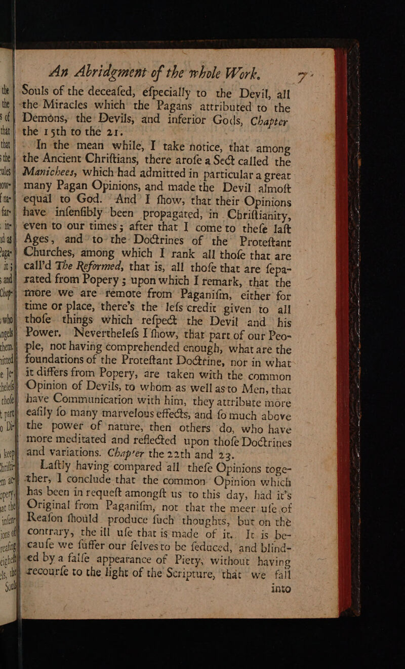    An Abridement of the whole Work. Souls of the deceafed, efpecially to the Devil, all ‘the Miracles which the Pagans attributed to the Demons, the Devils, and inferior Gods, Chapter the 15th to the 21. In the mean while, I take notice, that among the Ancient Chriftians, there arofe a Sect called the Manichees, which had admitted in particular a great many Pagan Opinions, and made the Devil almoft equal to God. And I fhow, thar their Opinions have infenfibly been propagated, in Chriftianiry, even to our times; after that I cometo thefe laft | Ages, and to the Doctrines of the Proteftant Churches, among which I rank all thofe that are call’d The Reformed, that is, all thofe that are fepa- | rated from Popery ; upon which I remark, that the | taore We are remote from Paganifm, either’ for time or place, there’s the lefs credit given to all thofe things which refpect the Devil and his Power. Neverthelefs I fhow, thar part of our Peo- | foundations of the Proteftant DoGtine, nor in what | it differs from Popery, are taken with the common | Opinion of Devils, to whom as well asto Men, that have Communication with him, they attribute more _ eafily fo many marvelous effects, and fo much above the power of nature, then others do, who have more meditated and reflected upon thofe Doctrines and variations. Chap’er the 22th and 23. Laftly having compared all thefe Opinions toge- | ther, 1 conclude that the common Opinion which has been in requeft amongft us to this day, had it’s Original from Paganifm, not that the meer ule of Reafon fhoùld produce fuch thoughts, but on the | contrary, the ill ufe that ig made of it. It is be- ed by a faife appearance of Piety, without having | recour{e to the light of the Scripture, that we fall into nt - . sn ee ne Mig .— * Z x - er LE 28,5 Se En SVP LIT, ¥ - “i z 