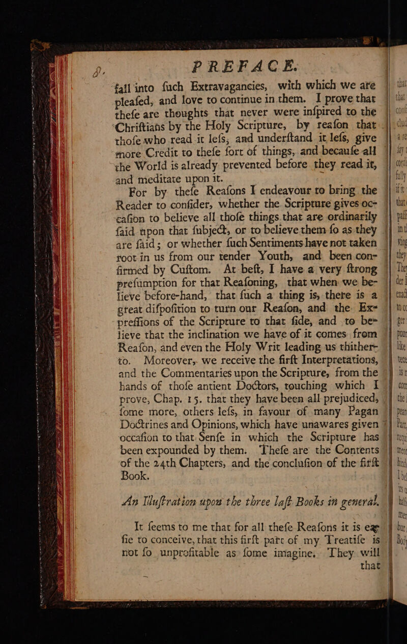                  PREFACE. ‘fall into fuch Extravagancies, with which we are pleafed, and love to continue in them. I prove that thefe are thoughts that never were infpired to the thofe who read it lefs, and underftand it lefs, give ‘more Credit to thefe fort of things, and becaufe all the World is already prevented before they read it, and meditate upon it. | i For by thefe Reafons I endeavour to bring the Reader to confider, whether the. Scripture gives oc- cafion to believe all thofe things that are ordinarily are faid; or whether fuch Sentiments have not taken root in us from our tender Youth, and been con- firmed by Cuftom. At beft, I have a very ftrong prefumption for that Reafoning, that when we be- lieve before-hand, that fuch a thing is, there is a great difpofition to turn our Reafon, and the. Ex- -preffions of the Scriprure to that fide, and to be= lieve that the inclination we have of it comes from Reafon, and even the Holy Writ leading us thither- to. Moreover, we receive the firft Interpretations, and the Commentaries upon the Scripture, from the hands of thofe antient Doctors, touching which I prove, Chap. 15. that they have been all prejudiced; fome more, others lefs, in favour of many Pagan occafion to that Senfe in which the Scripture has been expounded by them. ‘Thefe are the Contents of the 24th Chapters, and the conclufion of the firft Book. An liluftration upou the three laft Books in general. It feems to me that for all thefe Reafons it is ex fie to conceive, that this firft patc of my Treatife is not fo unprofitable as fome imagine. They will                                     