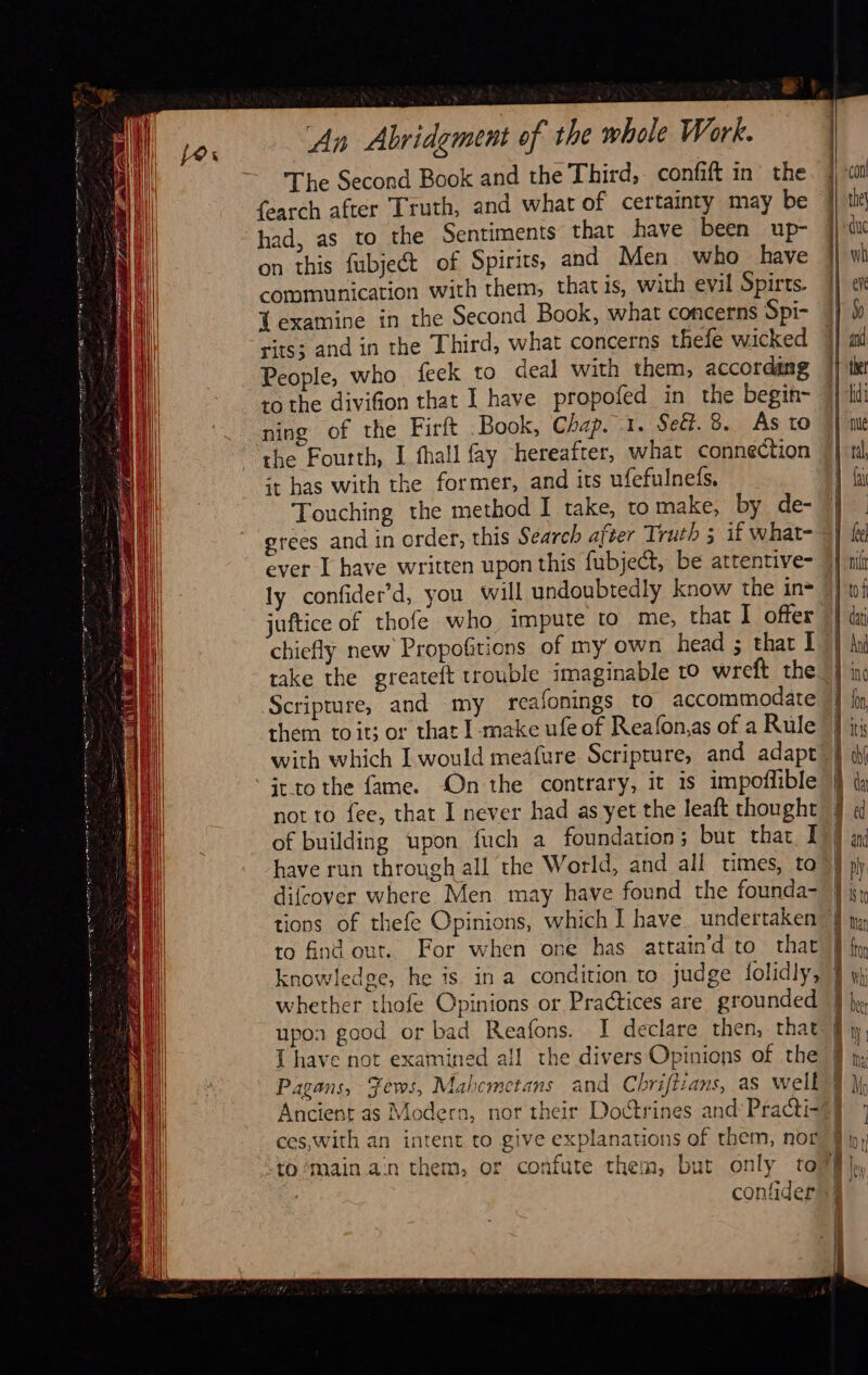                                         &amp; An Abridgment of the whole Work. The Second Book and the Third, confift in the fearch after Truth, and what of certainty may be had, as to the Sentiments that have been up- on this fubject of Spirits, and Men who have communication with them, that is, with evil Spirts. T examine in the Second Book, what concerns Spi- rits; and in the Third, what concerns thefe wicked People, who feek to deal with them, according ro the divifion that I have propofed in the begin- ning of the Firft Book, Chap. -1. Sett. 8. As to the Fourth, I fhall fay hereafter, what connection it has with the former, and its ufefulneds. Touching the method I take, tomake, by de- grees and in order, this Search after Truth 3 1f what- ever I have written upon this fubject, be attentive- ly confider’d, you will undoubtedly know the in= juftice of thofe who impute to me, that I offer Scripture, and my reafonings to accommodate them toit; or that I-make ufe of Reafonas of a Rule it_to the fame. On the contrary, it is impoflible not to fee, that I never had as yet the leaft thought have run through all the World, and all times, to difcover where Men. may have found the founda- tions of thefe Opinions, which I have. undertaken to find out. For when one has attaind to that knowledge, he is in a condition to judge folidly, whether thofe Opinions or Practices are grounded upos good or bad Reafons. I declare then, that                                     Ancient as Modern, nor their Doctrines and Practi- confider  