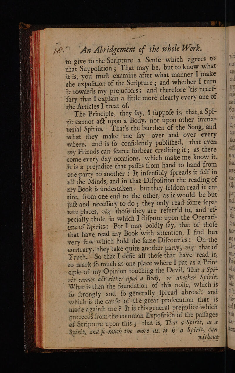                                                       LC SS SLT    ee ee ae      Sata wer 2 mare that Suppofition ; That may be, but to know what iris, you muft examine afrer what manner I make zhe expofition of the Scripture ; and whether I curn ie towards my prejudices; and therefore tis necef- fary that L explain a little more clearly every one of the Articles E treat of. The Principle, they fay, I fuppofe is, that.a Spi- git cannot at upon a Body, nor upon other imma- aerial Spirits, That's the burthen of the Song, and what they make me fay over and over every where, and is fo confidently publifhed, that even my Friends can {carce forbear crediting 1t 5 as there coine every day occafions, which make me know it. Iv is a prejudice that pañles from hand to hand from one party to another : Ft infenfibly f preads it felf in aif the Minds; and in that Difpofition the reading of tire, from one end to the other, as it would be but juft and neceffary to do ; they only read fome fepa- rate places, viz. thofe they are referr’d to, and ef- pecially thofe in which I difpute upon the Operati- ‘ons. of Spirits: For I may boldly fay, that of thofe that have read my Book with attention, I find bus very few which hold the fame Difcourfes: On the contrary, they take quite another party, viz: that of Ysuth. So that I defie alf thofe that have read it, ciple of my Opinion touching the Devil, That a Spi~ What isthen the foundation of this noile, which is fo ftrongly and fo generally, fpread abroad; and which is the caufe of the great profecution that 1s made againft me? It is this general prejudice which proceeds fromthe common Expofitioh of the paflages of Scripture upon this; that is, That a Spirit, a à Spirit, and fo-much the more us it hr a Spirit, can wat bows     À per | tate À der tor À ther J and | Ther