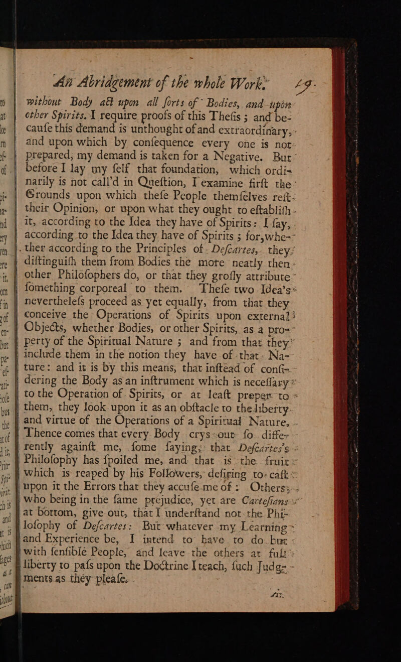 without Body att upon all forts of Bodies, and-upin other Spirits. 1 require proofs of this Thefis ; and be- caufe this demand is unthought of and extraordinary, and upon which by confequence every one is not- prepared, my demand is taken for a Negative. Bur’ before I lay my felf that foundation, which ordi= narily is not call’d in Queftion, I examine firft the Grounds upon which thefe People themfelves reft: their Opinion, or upon what they ought to eftablith- it, according to the Idea they have of Spirits: I fay, according to the Idea they have of Spirits ; for,whe-- |. ther according to the Principles of. Defcartes, they: diftinguifh them from Bodies the mote neatly then: | other Philofophers do, or that they grofly attribute’ | fomething corporeal to them. Thefe two Idea’s* | neverthelefs proceed as yet equally, from that they | conceive the Operations of Spirits upon external | Objects, whether Bodies, or other Spirits, as a pro= | perty of the Spiritual Nature ; and from that they: | include them in the notion they have of that. Na-- . | ture: and it is by this means, that inftead of confi- | dering the Body as an inftrument which is neceflary: | tothe Operation of Spirits, or at leaft preper to » | them, they look upon it as an obftacle to theliberty. | and virtue of the Operations of a Spiritual Nature, . | Thence comes that every Body crys-our fo. diffe- | rently againft me, fome faying; that Defcartes’s . … À Philofophy has fpoiled me, and: that is the fruic: | which is reaped by his Followers, defiring to: caf : | upon it the Errors that they accufemeof : Others: . } who being in the fame prejudice, yet are Cartefians {at bottom, give out, that I underftand not-the Phi- | lofophy of Defcartes: But wharever my Learning > jand Experience be, I intend to bave to do.bæ: p with fenfible People, and leave the others at fuit liberty to pafs upon the Doctrine Iteach, fuch Judg= - ments as they pleafe. |   x dir 