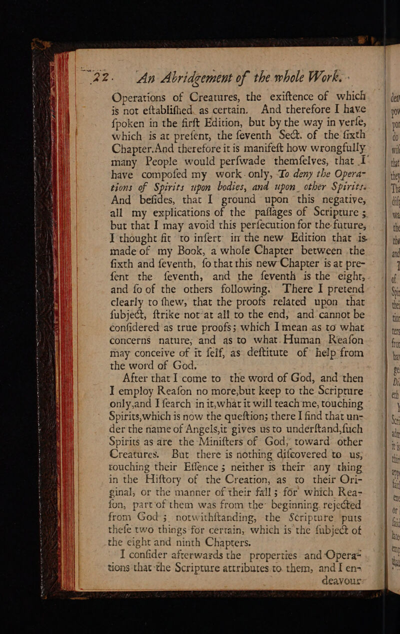 An Abridgement of the whole Work. + Operations of Creatures, the exiftence of which is not eftablifhed, as certain. And therefore I have fpoken in the firft Edition, but by the way in verle, which is at prefent, the feventh Sect. of the fixth Chapter.And therefore it is manifeft how wrongfully have compofed my work. only, To deny the Opera- tions of Spirits upon bodies, and upon. other Spirits. And befides, that I ground upon this negative, all my explications of the paflages of Scripture ; but that I may avoid this perfecution for the future, I thought fit to infert in the new Edition that is made of my Book, a whole Chapter between the fixth and feventh, fo that rhis new Chapter is at pre- fent the feventh, and the feventh is the eight, and fo of the others following. There I pretend clearly to fhew, that the proofs related upon that fubject, ftrike not‘at all to the end, and. cannot be confidered as true proofs; which I mean as to what concerns nature; and as to what. Human Reafon may conceive of it felf, as deftitute of help from the word of God. After that I come to the word of God, and then I employ Reafon no more,but keep to the Scripture only,and Ifearch in it,whar it will teach me, touching Spirits, which is now the queftion; there I find that un- der the name of Angels,ir gives us to underftand,fuch Spirits as are the Minifters of God, toward other Creatures. But there is nothing difeovered to us, touching their Effence 5 neither 1s their any thing in the Hiftory of the Creation, as to their Ori- ginal, or the manner of their fall; for which Rea- fun, partof them was from the beginning. rejected from God ; notwithftanding, the Scripture. puts thefe two things for certain, which is the {ubject of the eight and ninth Chapters. I confider afterwards the properties and-Opera= tions that ‘the Scripture attributes.to. them, and I en- deavour