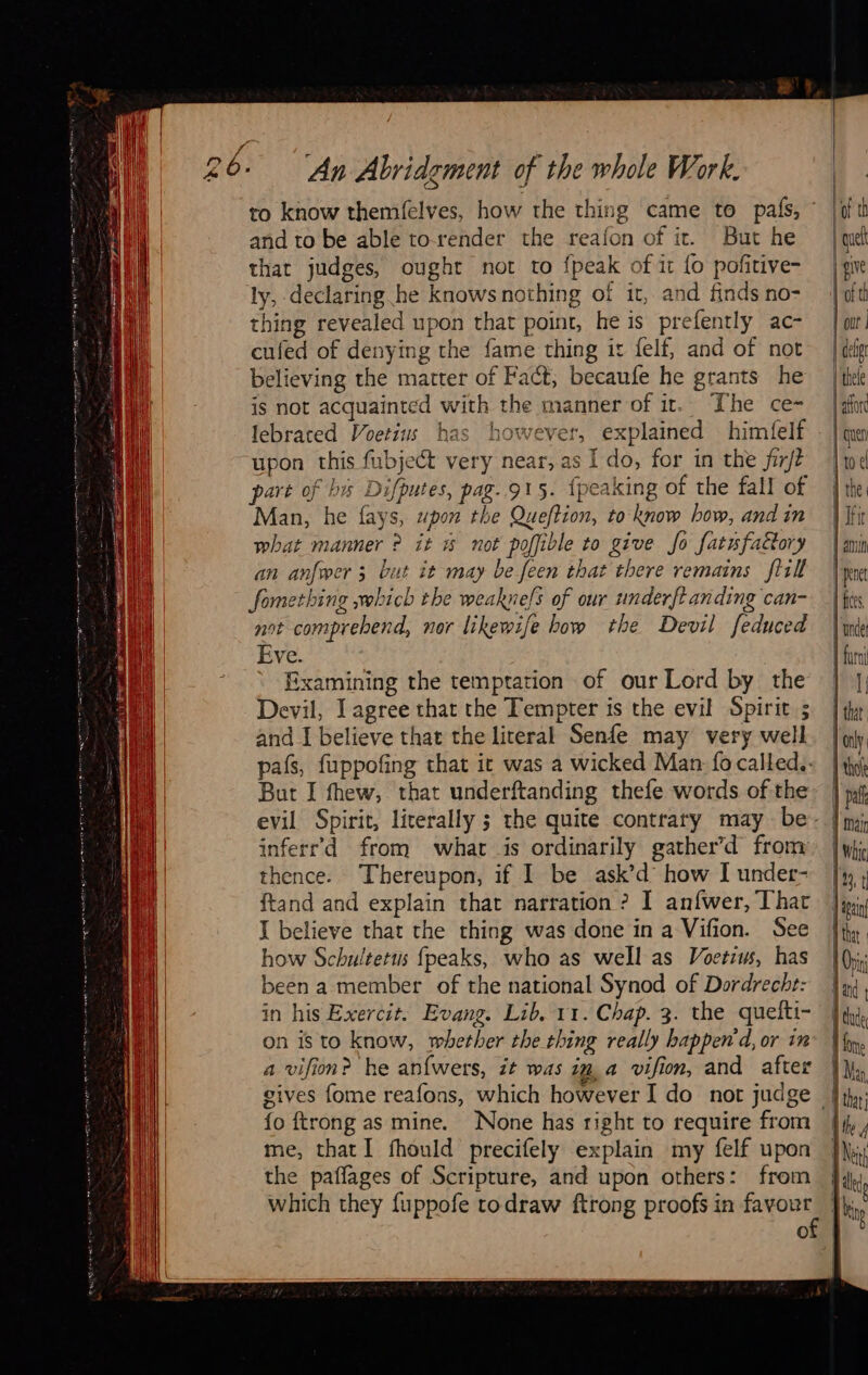             An Abridgment of the whole Work. and to be able torender the reafon of it. But he that judges, ought not to {peak of it {o pofitive- ly, declaring he knows nothing of it, and finds no- thing revealed upon that point, he is prefently ac- cufed of denying the fame thing it felf, and of not believing the matter of Fact; becaufe he grants he is not acquainted with the manner of ir. The ce- lebrared Voetius has however, explained himfelf upon this fubject very near, as Ido, for in the firft part of bis Difputes, pag..915. {peaking of the fall of Man, he fays, upon the Queftion, to know bow, and in what manner ? it % not poffible to give fo fatufa&amp;ory an anfwer 3 but it may be feen that there remains flill fomething which the weaknefs of our underft anding can- not comprehend, nor likewife how the Devil feduced Eve. Examining the temptation of our Lord by the Devil, Iagree that the Tempter is the evil Spirits and I believe that the literal Senfe may very well But I thew, that underftanding thefe words of the inferr’d from what is ordinarily gather’d from thence. Thereupon, if I be ask’d how I under- ftand and explain that narration ? I anfwer, That I believe that the thing was done in a Vifion. See how Schultetus fpeaks, who as well as Voerius, has been a member of the national Synod of Dordrecht: in his Exercit. Evang. Lib. 11. Chap. 3. the quefti- on is to know, whether the thing really bappen’'d, or in a vifion? he anfwers, it was im a vifion, and after {o {trong as mine. None has right to require from me, that I fhould precifely explain my felf upon the pañages of Scripture, and upon others: from which they fuppofe to draw ftrong proofs in favour O                                            