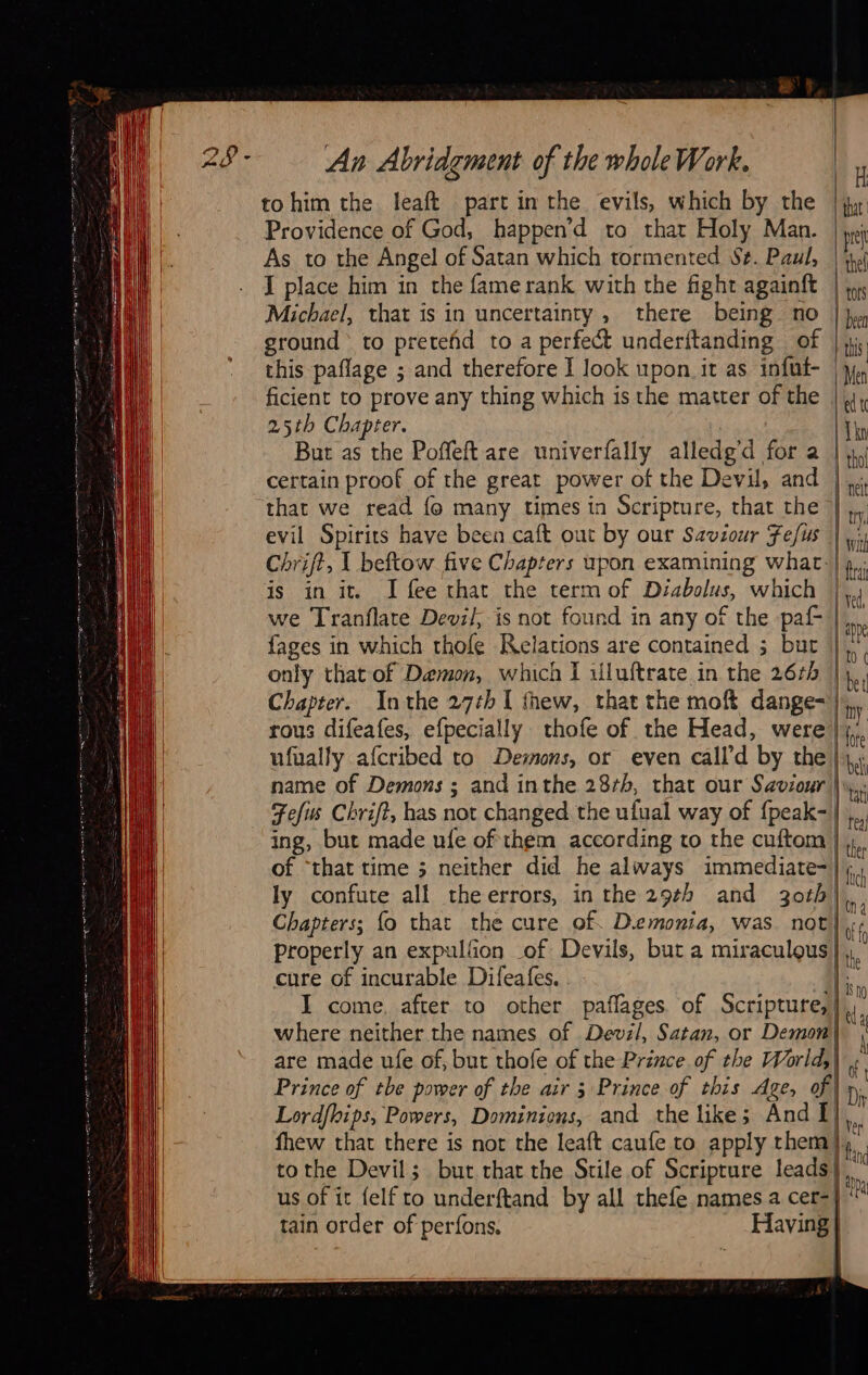                                                                                                                  An Abridgment of the wholeWork. tohim the leaft part in the evils, which by the | jy Providence of God, happen’d to that Holy Man. pr As to the Angel of Satan which tormented Se. Paul, |A I place him in the fame rank with the fight againft |; Michael, that is in uncertainty, there being no |} ground to preteñd to a perfect underitanding of | i, | this paflage ; and therefore I look upon it as infut- jy ficient to prove any thing which is the matter of the | 4, 25th Chapter. ite But as the Poffeft are univerfally alledg'd for a | 4, certain proof of the great power of the Devil, and | that we read fo many times in Scripture, that the evil Spirits have been caft out by our Saviour Fefus | Chrift, | beftow five Chapters upon examining what-| is in it. I fee that the term of Déabolus, which |, we Tranflate Devil, is not found in any of the paf | fages in which thofe Relations are contained ; bur | only that of Demon, which I uluftrate in the 26zh |), Chapter. Inthe 27¢hI thew, that the moft dange=| rous difeafes, efpecially thofe of the Head, were! ufually afcribed to Demons, or even call’ d by the; name of Demons ; and inthe 28¢h, that our Saviour |: Fefus Chrift, has not changed the ufual way of {peak- | ing, but made ufe of them according to the cuftom of “that time 5 neither did he always immediate-| ly confute all theerrors, in the 29¢h and 30th | Chapters; fo that the cure of. Demonia, was. not properly an expulfion of. Devils, but a miraculous cure of incurable Dileafes. | I come. after to other paflages. of Scripture, | where neither the names of Devil, Satan, or Demon| are made ufe of, but thofe of the Prince of the World,) Prince of tbe power of the air 5 Prince of this Age, of | D Lordfhips, Powers, Dominions, and the like; And I] Li fhew that there is not the leaft caufe to apply them} bn tothe Devil; but that the Stile of Scripture leads}, us of it felfto underftand by all thefe names a cer-| ‘ tain order of perfons, _ Having} : |  =      