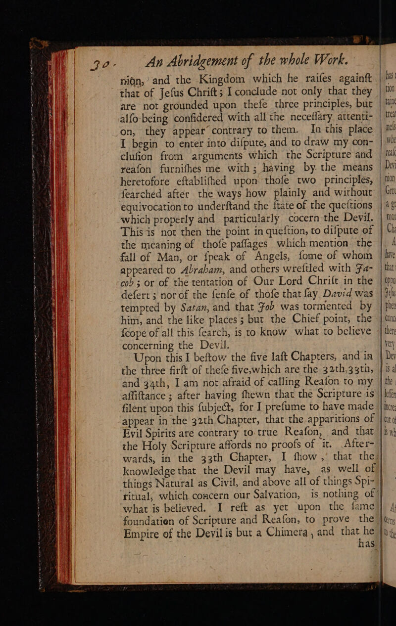                                                              NS |                                       al An Abridgement of the whole Work. nin,’ and the Kingdom which he raifes againft that of Jefus Chrift; I conclude not only that they are not grounded upon thefe three principles, but alfo-being confidered with all the neceflary attenti- on, they appear contrary to them. In this place | I begin to enter into difpute, and to draw my con- | clufion from arguments which the Scripture and reafon furnifhes me with; having by. the means heretofore eftablifhed upon thofe two principles, fearched after the ways how plainly and wirhout equivocation to underftand the {tate of the queftions which properly and particularly cocern the Devil. | Thisis not then the point in queftion, to difpute of the meaning of thofe paffages which mention the   appeared to Abraham, and others wreftled with Fa- cob ; or of the tentation of Our Lord Chrift in the defert ; norof the fenfe of thofe that fay David was tempted by Satan, and that Fob was tormented by him, and the like places 5 but the Chief point, the” {cope of all this fearch, is to know what to believe concerning the Devil. Upon this I beftow the five laft Chapters, and in | the three firft of thefe five,which are the 32th,33th, | and 34th, I am not afraid of calling Reafon to my affiftance ; after having fhewn that the Scripture is filent upon this fubject, for I prefume to have made appear in the 32th Chapter, that the apparitions of Evil Spirits are contrary to true Reafon, and that the Holy Scriprure affords no proofs of it. _After- wards, in the 33th Chapter, I fhow ,’ that the) knowledge that the Devil may have, as well of things Natural as Civil, and above all of things Spi- ritual, which concern our Salvation, is nothing of: what is believed. I reft as yet upon the fame) foundatien of Scripture and Reafon, to prove the | Empire of the Devil is but a Chimera, and that he Ju  has]  