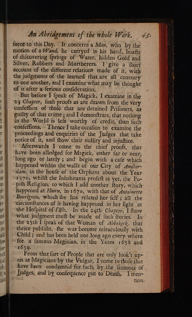   . ni ~ a 4 ob ir          force to this Day. It concerns a Man, who by the motion of a Wand, he carryed in his hand, boafts of difcovering fprings of Water, hidden Gold and Silver, Robbers and Murtherers. 1 give a fort account of the different relations made of it, with the judgments of the learned that are all contrary to one another, and T examine what may be thought of it after a ferious confideration, me But before I fpeak of Magick, 1 examine in the 23 Chapter, {ueh proofs as are drawn from the very guilty of that crime; and I demonftrate, that nothing in the World is lefs worthy of credit, than fuch confeffions. - Thence I rake occafion to examine the ‘proceedings and enquiries of the Judges that take notice of it, and fhow their nullity and injuftice. Afterwards I come to the chief proofs, that have been alledged for Magick, either far or near, happened within the walls of our City of Amfter- dam, in the houfe of the Orphans about the Year 1570, whilft the Inhabitants profeft as yet, the Po- pith Religion, to which I add another ftory, which: happened at Hoorn, in-1670, with that of Antoinette Bourignox, which fhe has related her felf ; all the arcumftances.of it having happened im her fight at the Hofpital of lle. In‘ the 24th: Chapter; I fhow what judgment muft be made of füuch ftories, : In the 25th I {peak of that Woman of Abbekerk, that thrice publifht, - fhe was become miraculoufly with ‘Child; and has been held nor long ago every where 1659. From that fort of People that are only look’t up- ‘on-as Magicians‘by the Vulgar, I come to thofe that have been condemnd for fuch; by the {entence of tion