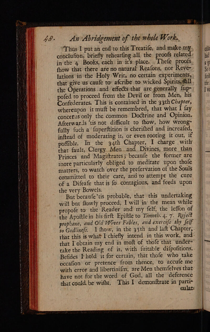  LL                                     An Abridgement of the whole Work... #Thüs I put an end to this Treatife, and make.my fhow that there are no natural Reafons, nor Reve- lations in the Holy Writ, no certain experiments, the Operations and effects thar are generally fup- pofed to proceed from the Devil or from Men, his Confederates. This is contained in the 33th Chapter, whereupon it muft be remembred, that what I fay conceras only the common. Doctrine and Opinion. Afterwards ‘tis not difficult to fhow, how wrong- fully {uch a fuperftition is cherifhed and increafed, inftead of moderating it, or even rooting it out, if poffible, In the 34th Chapter, I charge witkr that fault, Clergy. Men and. Divines, more than Princes and Magiftrates; becaufe the former are rnore particularly obliged to meditate upon thofe matters, to watch over the prefervation of the Souls committed to their care, and to attempt the cure of a Difeafe that is fo contagious, and feeds upon the very Bowels. But becaufe’ris probable, that this undertaking will but flowly proceed; I will in the mean while propofe to” the Reader and my felf, the leffon of the Apoftlein bisfirft Epiftle to Timoth. 4. 7. Rejett propane, and Old FWives Fables, and exercife thy felf to Godlinefs. that obtain my end in moft of thofe that ‘under- Befides Fhold it for certain, that thofe who take have not for the word of God, all the deference that could. be witht,                                     cal ad ls So | fil  