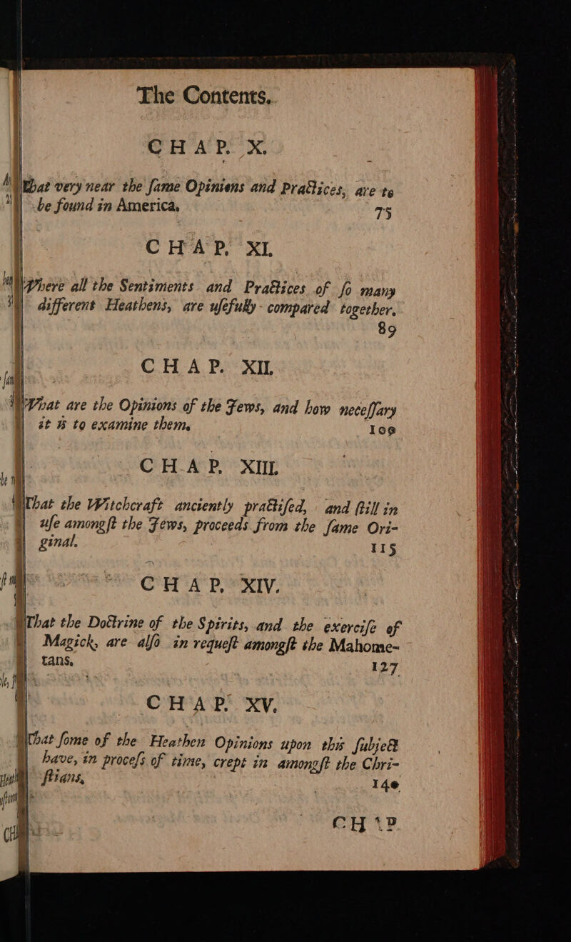   The Contents. CHAP. X.  Wat very near the fame Opiniens and Pra&amp;ices, ave te be found in America. 75     CHAP, XI  Where all the Sentiments and PraGices of fo many different Heathens, are uféfuky- compared together, 89     CHAP. XIL \Woat are the Opinions of the Fews, and Low necefjary st 8 to examine them, 109     CHAP. XIL  What the Witchcraft anciently pra&amp;ifed, and Rill in ufe amongft the Fews, proceeds from the fame Ori- ginal. 115     CHAP, XIV.  What the Dottrine of the Spirits, and the exercife of Magick, are alfo in requeft amongft the Mahome- tans, 127      CHAP. XV.  What fome of the Heathen Opinions upon thy fubje® |) bave, in procefs of time, crept in aimongft the Chri- fitans, : ; 14e     CH: + 