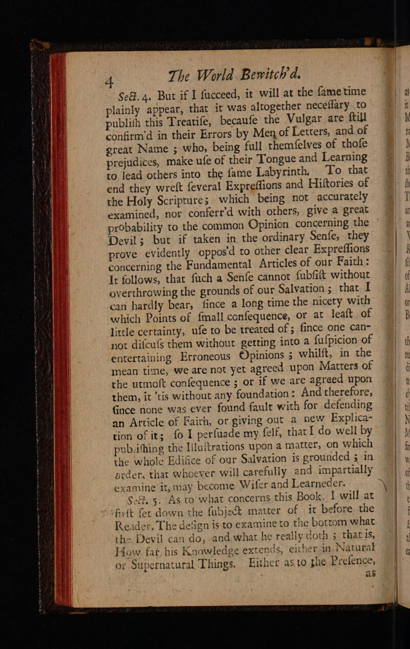                            À The World Bewitch'd. Se&amp;.4. But if I fucceed, it will at the fame time plainly appear, that it was altogether neceffary- to publith this Treatife, becaufe the Vulgar are {till confirm’d in their Errors by Men of Letters, and of great Name ; who, being full themfelves of thofe prejudices, make ufe of their Tongue and Learning to lead others into the fame Labyrinth, ‘To that end they wreft feveral Expreffions and Hiftories of the Holy Scriprures which being not accurately examined, nor conferr'd with others, give a great probability to the common Opinion concerning the Devil; but if taken in the ordinary Senfe, they prove evidently opposd to other clear Expreffions concerning the Fundamental Articles of our Faith: Ir follows, that fuch a Senfe cannot fubfit without overthrowing the grounds of our Salvation ; that I can hardly bear, fince a long time the nicety with which Points of {mall confequence, or at leaft of little certainty, ufe to be treated of ; fince one can- not difcufs them without getting into a fufpicion of entertaining Erroneous Opinions 5 whilft, in the mean time, we are not yet agreed upon Matters of the utmoft confequence ; or if we are agreed upon them, it ’tis without any foundation: And therefore, Gnce none was ever found fault with for defending an Article of Faith, or giving out a new Explica- tion of it; fo 1 perfuade my felf, that 1 do well by pub.ifhing the Iiluftrations upon a matter, on which the whole Edifice of our Salvation 1s grounded 5 in prder, that whoever will carefully and impartially examine it, may become Wifer and Learneder. Set, 5. As to what concerns this Book, I will at rfrft fer down the fubject matter of ir before the the. Devil can do, and what he really doth ; thats, How far his Knowledge extends, either in Natural or Supernatural Things. Hither as to phe Prefence, as                            