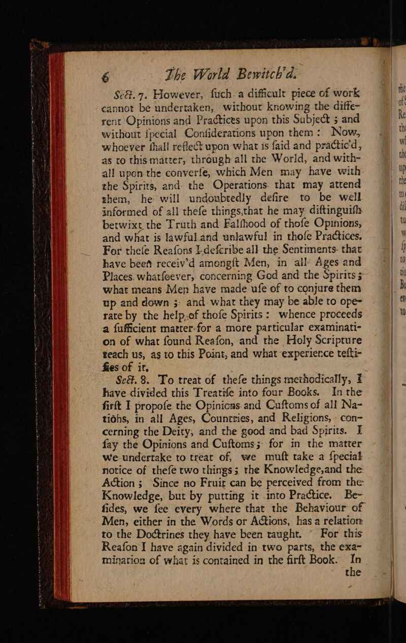                 6 The World Bewitch’d. Se&amp;.7. However, fuch.a difficult piece of work cannot be undertaken, without knowing the diffe- rent Opinions and Practices upon this Subject 5 and without {pecial Confiderations upon them: Now, whoever fhall reflect upon what is faid and practicd, as to this matter, through all the World, and with- all upon the converfe, which Men may have with. the Spirits, and the Operations that may attend them, he will undoubtedly defire to be well informed of all thefe things,that he may diftinguifh betwixt the Truth and Falfhood of thofe Opinions, and what is lawful.and unlawful in thofe Practices. For thele Reafons I-defcribe all the Sentiments- thar have beeñ receiv’d amengft Men, in all: Ages and Places. whatfeever, concerning God and the Spirits 5 what means Men have made ufe of to conjure them up and down ;- and what they may be able to ope- rate by the help.of thofe Spirits: whence proceeds a fufficient matter-for a more particular examinati- on of what found Reafon, and the Holy Scripture teach us, as to this Point, and what experience tefti- fies of ir, Se. 8. To treat of thefe things methodically, E have divided this Treatife into four Books. In the firft I propofe the Opinicas.and Cuftoms of all Na- tiohs, in all Ages, Counrries, and Religions, con- cerning the Deity, and the good and bad Spirits. I fay the Opinions and Cuftoms; for in the matter we undertake to treat of, we muft take a {pecial notice of thefe two things; the Knowledge,and the Action ; Since no Fruit can be perceived from the Knowledge, but by putting it into Practice. Be- fides, we fee every where that the Behaviour of Men, either in the Words or Actions, has a relation to the Doctrines they have been taught. © For this Reafon I have again divided in two parts, the exa- mination of what is contained in the firft Book. In the                                            