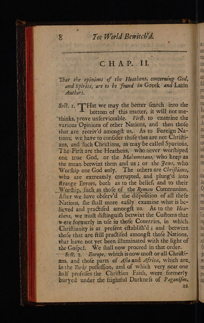                          Tee World Bewitch'd. CHAP..IT Thar the opinions of the Heathens, concerning God, and Spirits, are to be found in Greek and Latin Authors. s Seë, 1. rT Hat we may the better fearch into the bottom of this matter, it will not me- thinks, prove unferviceable. Firff, to examine the various Opinions of other Nations, and then thofe that are receiv’d amongft us... As to Foreign Na- tions; we have to confider thofe that are not Chrifti- ans, and fuch Chriftians, as may be called Spurious, The:Firft are the Heathens, who never worfhiped one true God, or the Mahometans, who keep as the mean betwixt them and us; or the Fews, who. Warthip one God only. The others are Chrifiians, whe are extreamly corrupted, and plung’d into ftrange Errors, both as to the belief, and to their | Worthip, fuch as thofe of the Reman Communion. After we have obferv’d the difpofition of all thefe Nations, fie fhall more eafily examine what is be- lieved and practifed amongft us. As to the Hea- 2bens, we mutt diftinguifh betwixt the Cuftoms that were formerly in ufe im thofe Countries, in which Chriftianity is at prefent eftablifh’d ; and betwixe thofe that are ftill practifed amongft thofe Nations, that have not yet been illuminated with the light of° the Gofpeh We fhall now proceed in that order. ‘Sek, x. Europe, which isnow-moft er all Chrifti- ans, and thofe parts ef dfiaand Africa, which are. inthe Turks pofleffion, and of which very near one half profeffes the Chriftian Faith, were formerly buryed under the ftightful Darknefs of Paganifm,. as.                                 |     