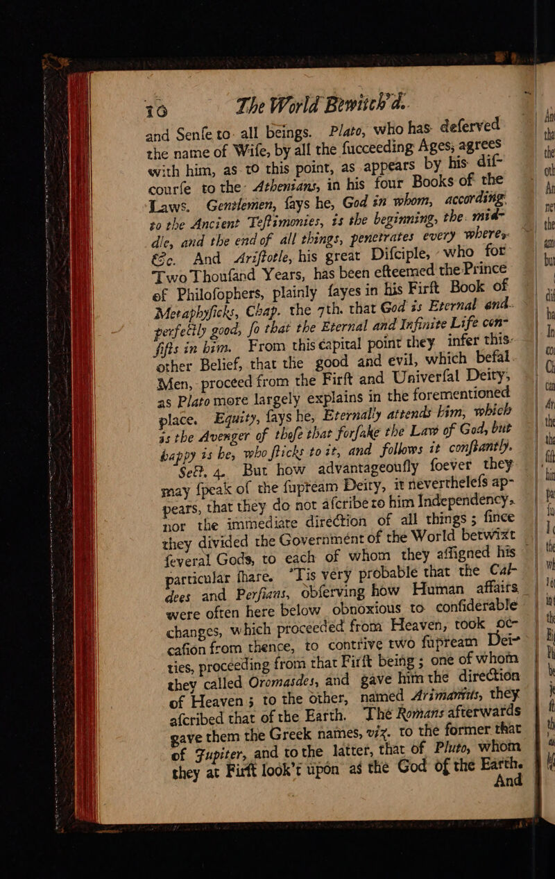                              16 The World Bewiich'a. and Senfe to: all beings. Plato, who has. deferved the name of Wife, by all the fucceeding Ages; agrees with him, as to this point, as appears by his dif- courte to the: Athenians, in his four Books of the Laws. Gentlemen, fays he, God in whom, according +0 the Ancient Teftimonies, is the beginning; the. mid- dle, and the end of all things, penetrates every wheres: &amp;e. And Ariffotle, his great Difciple, who for Two Thoufand Years, has been efteemed the Prince ef Philofophers, plainly fayes in his Firft Book of Meraphyficks, Chap. the ath. that God zs Eternal end. perfectly good, fo that the Eternal and Infinite Life con- fifts in bim. From this éapital point they infer this: other Belief, that the good and evil, which befal. Men, proceed from the Firft and Univerfal Deity, as Plato more largely explains in the forementioned place. Equity, fays he, Eternally attends lim, which 3s the Avenger of thefe that forfake the Law of God, but happy is be, vebo fticks to it, and follows it conftantly. Sef. 4. But how advantageoufly foever they may {peak of the fupteam Deity, it neverthelefs ap- pears, that they do not afcribe ro him Independency.. nor the immediate direction of all things ; fince they divided the Government of the World betwixt particular fhare, “Tis very probable that the Car \ changes, which proceeded from Heaven, took oc cafion from thence, to contrive two fupream a ge ties, proceeding from that Firft being ; one of whom they called Oromasdes, and gave him the direction of Heaven ; to the other, named Arimantis, they afcribed that of the Earth. The Romans afterwards of Fupiter, and tothe latter, that of Pluto, whom                           