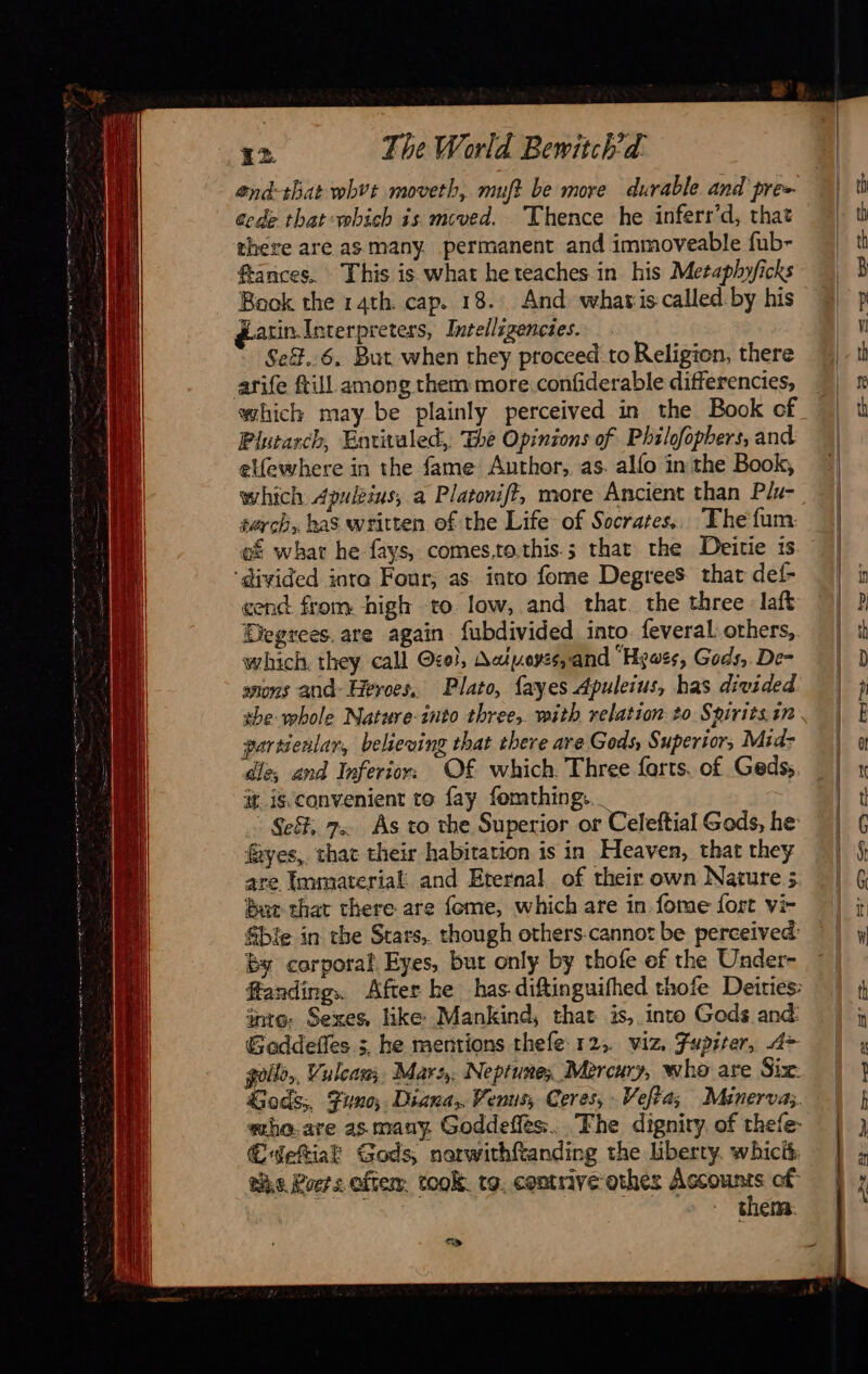                         12 The World Bewitch'a end-that whvt moveth, muft be more durable and pre cede that which is mcved. Thence he inferr’d, that there are as many. permanent and immoveable fub- ftances, This is what he teaches in his Meraphyficks Book the 14th. cap. 18. And what is called by his Latin Interpreters, Intedligencies. Se&amp;..6, But when they proceed to Religion, there arife ftill among them more confiderable differencies, which may be plainly perceived in the Book of Plutarch, Envivaled,, The Opinions of Philofopbers, and elfewhere in the fame Author, as. alfo in the Book, which Apuleius, a Platonift, more Ancient than Plu- starch, has written of the Life of Socrares,. The fum of what he fays, comes,to.this.; that the Deitie is ‘divided inta Four; as into fome Degrees that def- cend from high to low, and that. the three laft Degrees. are again fubdivided into feveral. others, which. they call Oco!, Aaivoyss,and “Hewes, Gods, De- anons and Heroes. Plato, fayes Apuleius, has divided the whole Nature-into three, with relation to Spirits in gartienlar, believing that there are Gods, Superior, Mid: dle; and Inferior. Of which. Three farts. of Geds; it is.convenient to fay fomthing. Se, 7. As to the Superior or Celeftial Gods, he yes, that their habitation is in Heaven, that they are Immaterial and Eternal of their own Nawre ; Baur that there are fome, which are in fome fort vi- &amp;bfe in the Stars, though others cannot be perceived: by corporal Eyes, but only by thofe ef the Under- fanding.. After he has diftinguifhed thofe Deities: inte. Sexes, like Mankind, that is, into Gods and: Goddeffes 3, he mentions thefe 12, viz. Fupiter, A> goil,, Vulcan, Mars, Neptune, Mercury, who are Six: Gods;, Funo; Diana, Venus, Ceres, Veftas Minerva: eho.are as many. Goddeffès. The dignity. of thefe- €CWetiak Gods, nerwithftanding the liberty. whicit wie Poets otter. took. to. contrive othes Canes of: thes: sy                               — SS Sas So pet 2 SS”