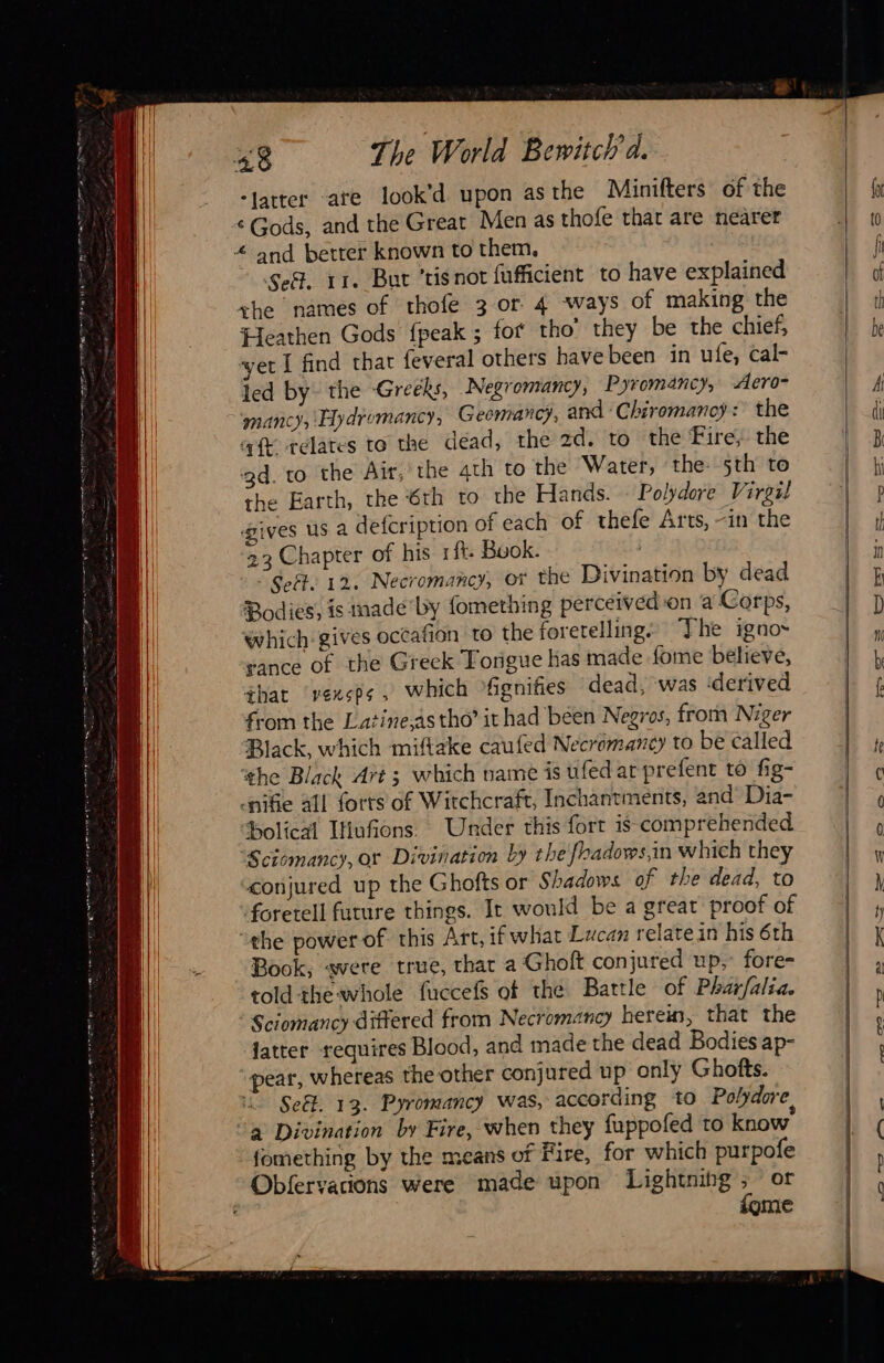 “Jatter ate look’d upon asthe Minifters of the ‘Gods, and the Great Men as thofe that are nearer Sef. 11. But ’tisnot fufficient to have explained the names of thofe 3 or 4 ways of making the Heathen Gods fpeak ; fot tho’ they be the chief, ‘yet I find that {everal others have been in ufe, cal- led by the Greeks, Negromancy, Pyromancy, Aero- mancy, Hydromancy, Geemarc), and ‘Chiromanoy: the aft relates to the dead, the zd. to the Fire, the 3d. to the Air, the 4th to the Water, the: 5th to the Earth, the 6th to the Hands. © Polydore Virgil gives us a defcription of each of thefe Arts, -in the 23 Chapter of his 1ft- Buok. : Seët. 12. Necromancy, Of the Divination by dead Bodies, is inade by fomething perceived-on a Corps, which gives occafion to the foretelling. The igno~ sance of the Greek Torigue has made fome believe, that ‘vexsps , which fignifies dead, was ‘derived from the Latine,as tho’ it had been Negros, from Niger Black, which miftake caufed Necremancy to be called the Black Art; which name is ufed ar prefent to fig- «nike all forts of Witchcraft, Inchantments, and Dia- Holical IHufions. Under this fort is comprehended ‘Sctomancy, or Divination by the fhadows,in which they conjured up the Ghofts or Shadows of the dead, to foretell future things. It would be a great proof of “the power of this Art, if what Lucan relate in his 6th Book, «were true, thar a Ghoft conjured up, fore= told the whole fuccefs of the Battle of Pharfalia. Sciomancy differed from Necromancy herein, that the fatter requires Blood, and made the dead Bodies ap- pear, whereas the other conjured up only Ghofts. Se&. 13. Pyromancy was, according to Polydore, fomething by the means of Fire, for which purpofe fome LD TD a OO