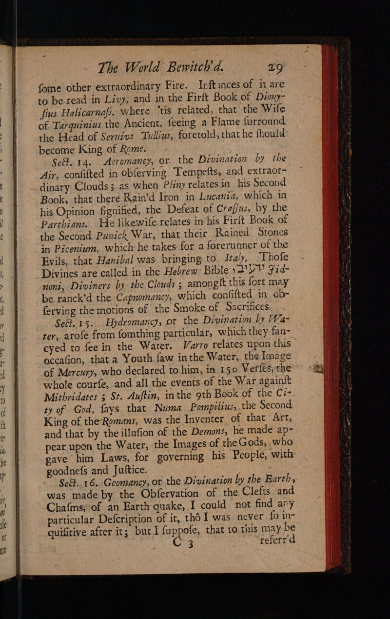The World Bewitch à. Z9 fome other extraordinary Fire. Inftinces of it are to be read in Livy, and in the Firft Book of Diony- fius Halicarnafs. where ‘tis related, that the Wife of. Tarquinius the Ancient, feeing a Flame furround the Head of Seruivs ‘Tullius, foretold, that he fhould become King of Rome. Set. 14. Aeromaney, or. the Divinatson by the Air, confifted in obferving Tempefts, and extraor- dinary Clouds 5 as when Pliny relates in his Second Book, that there Rain’d Iron in Lucania, which in his Opinion fignified, the Defeat of Craflus, by the Parthians. He likewife.relates inchis Firft Book of the Second Punick War, thar their Rained Stones in Picenium, which he takes for a forerunner of the Evils, that Hanibal was bringing to Italy, Thofe Divines are called in the Hebrew: Bible ya UN Fid- noni, Diviners by the Clouds ; amongft this fort may be ranck’d the Capnomancy, which confifted in ob- ferving the motions of the Smoke of Sacrifices. Seét. 15. Hydromancy, pr the Divination by Wa- ter, arofe from fomthing particular, which they fan- cyed to fee in the Water. Varro relates upon this accafion, that a Youth faw inthe Water, the Image of Mercury, who declared to.him, in 150 Vertes; the whole courfe, and all the events of the War againit Mithridates ; St. Auftin, inthe 9th Book of the C- ty of God, fays that Numa Pompilius, the Second King of the-Romans, was the Inventer of that Art, and that by the illufion of the Demons, he made ap- pear upon the Water, the Images of the Gods, ,who gave him Laws, for governing his People, with goodnefs and Juftice. | Se. 16. Geomancy, or the Divination by the Earth, was made by the Obfervation of the Clefts and Chafins, of an Earth quake, I could not find ary particular Defcription of ir, thé I was never fo in- quifrive after it; but J fuppofe, that to this may be C3 referrd igo babeiae Seu side mé E a ie ee Rains * 2 F aera + TE TS NS i aA PPT EEE ES
