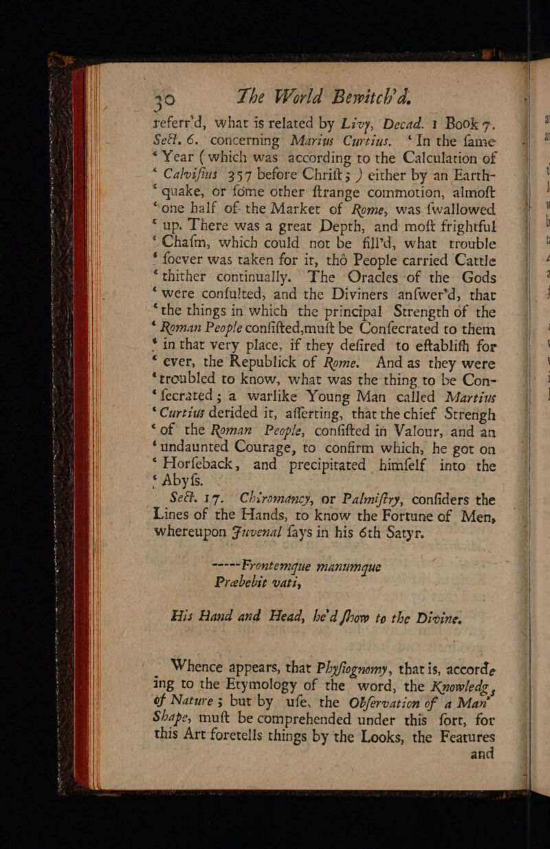       30 The World Bewitch à referr'd, what is related by Livy, Decad. 1 Book 7. Sect. 6. concerning Marius Curtius. ‘In the fame “Year (which was according to the Calculation of © Calvifius 357 before Chrift; ) eicher by an Earth- “quake, or fome other ftrange commotion, almoft “one half of the Market of Rome, was {wallowed “up. There was a great Depth, and moft frightful ‘ Chafm, which could not be filld, what trouble * foever was taken for ir, tho People carried Cattle “thither continually. The Oracles of the Gods ‘ were confulted, and the Diviners anfwer’d, that “the things in which the principal Strength of the * Roman People confifted,muft be Confecrated to them * in that very place, if they defired to eftablith for “ever, the Republick of Rome. And as they were ‘troubled to know, what was the thing to be Con- ‘fecrated ; a warlike Young Man called Martius * Curtius derided it, aflerting, that the chief Strengh ‘of the Roman People, confifted in Valour, and an ‘undaunted Courage, to confirm which, he got on ‘ Horfeback, and precipitated himfelf into the © Abyfs. Sect. 17. Chiromancy, or Palmiftry, confiders the Lines of the Hands, to know the Fortune of Men, whereupon Fuvenal fays in his 6th Satyr. =. Frontemque manumque Prebebit vati, His Hand and Head, he'd Jbow to the Divine. Whence appears, that Phyfiognomy, that is, accorde ing to the Etymology of the word, the Knowledg ‘ of Nature; but by ufe, the Offérvation of a Man’ Shape, muft be comprehended under this fort, for this Art foretells things by the Looks, the Features and                              