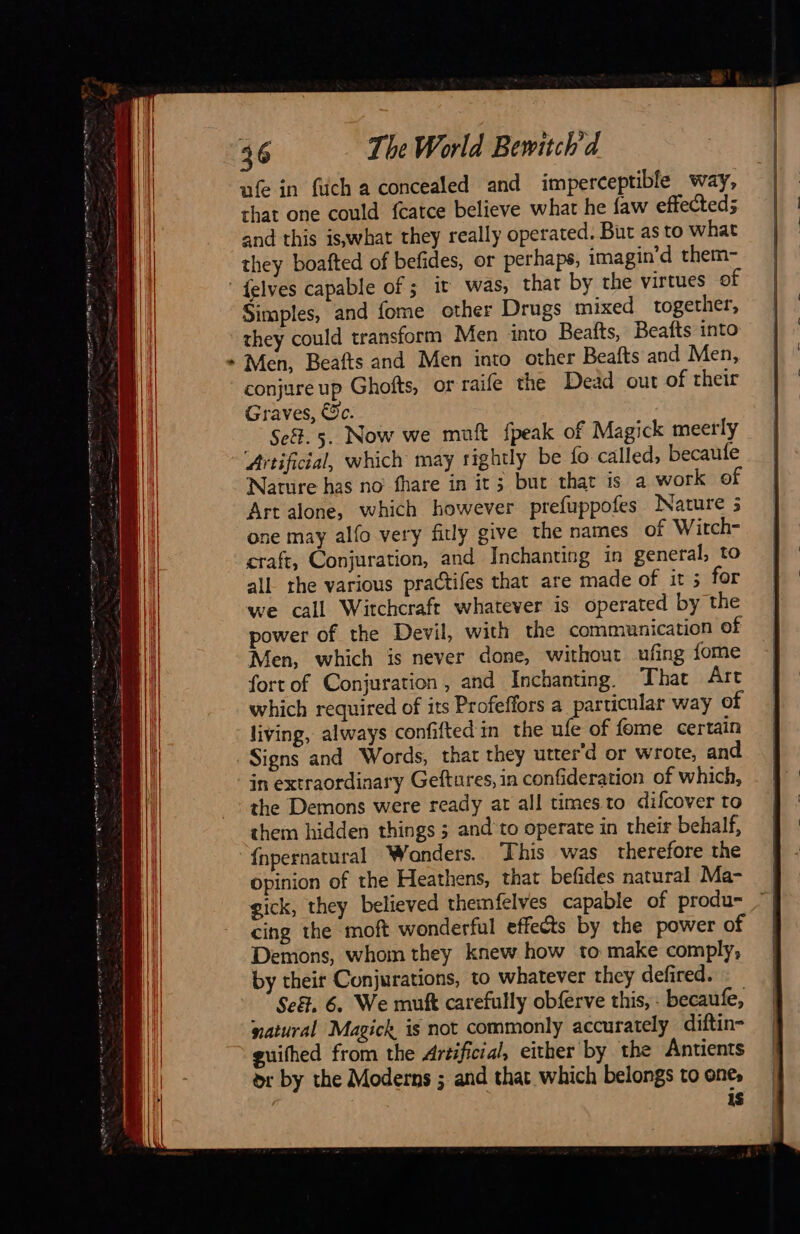 36 The World Bewitch'd ufe in füch a concealed and imperceptible way, that one could fcatce believe what he faw effected; and this is,what they really operated. But as to what they boafted of befides, or perhaps, imagin’d them- {elves capable of; it was, that by the virtues of Simples, and fome other Drugs mixed together, they could transform Men into Beafts, Beafts into Men, Beafts and Men into other Beafts and Men, conjure up Ghofts, or raife the Dead out of their Graves, €c. Se. 5. Now we muft {peak of Magick meerly ‘Artificial, which may rightly be fo called, becaufe Nature has no fhare in it; but that is a work of Art alone, which however prefuppofes Nature 3 one may alfo very firly give the names of Witch- craft, Conjuration, and Inchanting in general, to all the various practifes that are made of it ; for we call Witchcraft whatever is operated by the power of the Devil, with the communication of Men, which is never done, without ufing fome fort of Conjuration, and Inchanting. That Art which required of its Profeffors a particular way of living, always confifted in the ufe of fome certain Signs and Words, that they utter'd or wrote, and in extraordinary Geftures, in confideration of which, the Demons were ready at all times.to difcover to them hidden things 3 and to operate in their behalf, {npernatural Wonders. This was therefore the opinion of the Heathens, that befides natural Ma- gick, they believed themfelves capable of produ- cing the moft wonderful effects by the power of Demons, whom they knew how to make comply, by their Conjurations, to whatever they defired. natural Magick is not commonly accurately diftin- guithed from the Artificial, either by the Antients or by the Moderns ; and that which belongs to one, 1S