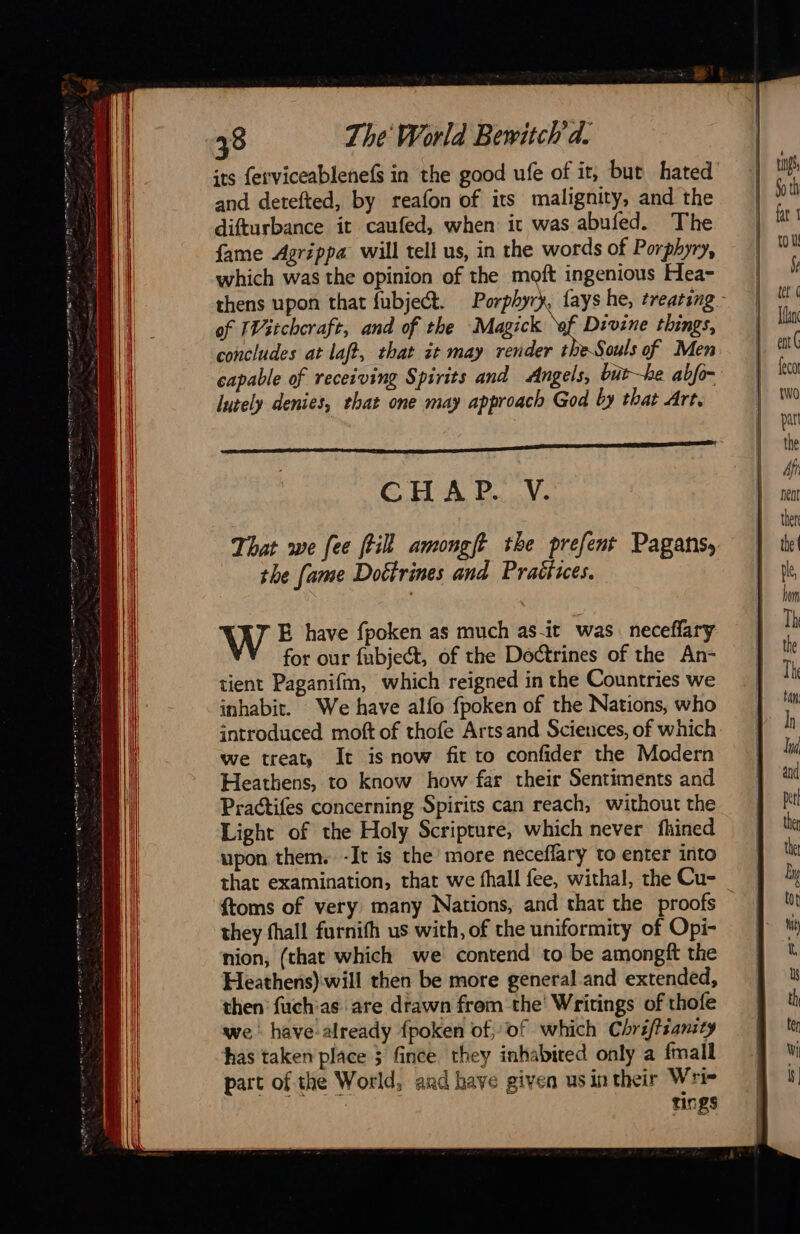 38 The World Bewitch d. and detefted, by reafon of its malignity, and the difturbance it caufed, when it was abufed. The fame Agrippa will tell us, in the words of Porphyry, which was the opinion of the moft ingenious Hea- of IVitchcraft, and of the Magick ef Divine things, concludes at laft, that it may render theSouls of Men capable of receiving Spirits and Angels, but—he abfo- lutely denies, that one may approach God by that Art, CH AP. V. the fame Dotirines and Praëfices. W E have fpoken as much as it was. neceflary for our fubject, of the Doctrines of the An- tient Paganifm, which reigned in the Countries we inhabit. We have alfo fpoken of the Nations, who introduced moft of thofe Artsand Sciences, of which we treat, It is now fit to confider the Modern Heathens, to know how far their Sentiments and Practifes concerning Spirits can reach, without the Light of the Holy Scripture, which never fhined upon them. -It is the’ more neceflary to enter into that examination, that we fhall fee, withal, the Cu- {toms of very many Nations, and that the proofs they fhall furnifh us with, of the uniformity of Opi- nion, (that which we contend to be amongft the Heathens) will then be more general and extended, then fuchas are drawn frem the Writings of thofe we: have-already fpoken of, of which Chri/tsansty has taken place 3 fince they inhabited only a fmall part of the World, and have given usin their Wri- tings