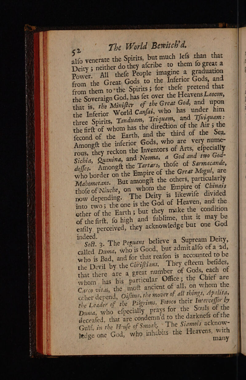 52 The World Bewitch'd. alfo venerate the Spirits, but much lefs than that Deity ; neither do they afcribe to them fo great a Power. All thefe People imagine a graduation from the Great Gods to the Inferior Gods, and om them to*the Spirits 5 for thefe pretend that the Soveraign God, has fet over the Heavens Laocon, that is, the Minifter of the Great God, and upon the Inferior World Canfas, who has under him three Spirits, Tanduam, Teiquam, and T/usquam: the firft of whom has the direction of the Air 5 the fecond of the Earth, and the third of the Sea. Amongft the inferior Gods, who are very nume- rous, they reckon the Inventors of Arts, efpecially Sichia, Quanina, and Neoma, a God and two God- deffes. Amongft the Tartars, thofe of Sarmacande, who border on the Empire of the Great Mogul, are Mabometans. But amongft the others, particularly thofe of Niuche, on whom the Empire of Chinazs now depending.. The Deity is likewife divided into two; the one is the God of Heaven, and the other of the Earth; but they make the condition of the firft, fo high and fublime, that it may be eafily. perceived, they acknowledge but one God indeed. called Duma, who is Good, but admitalfo ofa 2d, who is Bad, and for that reafon is accounted to be the Devil by the Chrifizans. They efteem befides, that there are a great number of Gods, each of whom. has bis particular Office; the Chief are Carco vitas, the, moft ancient of all, on whom the other depend, Oz/im, the mover of all things, Apalita, she Leader of the Pilgrims, Fotoce their Interceffor by Duma, who efpecially prays for the Souls of the deceafed, that are condemn'd to the darknefs of the Gulf, in the Heufe of Smoak. > The Siamois acknow- ledge one God, who inhabits the Heavens, with | many